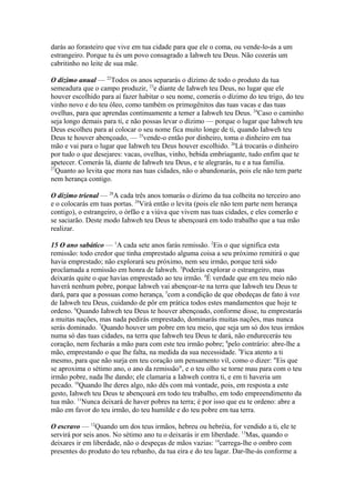 darás ao forasteiro que vive em tua cidade para que ele o coma, ou vende-lo-ás a um
estrangeiro. Porque tu és um povo consagrado a Iahweh teu Deus. Não cozerás um
cabritinho no leite de sua mãe.
O dízimo anual — 22Todos os anos separarás o dízimo de todo o produto da tua
semeadura que o campo produzir, 23e diante de Iahweh teu Deus, no lugar que ele
houver escolhido para aí fazer habitar o seu nome, comerás o dízimo do teu trigo, do teu
vinho novo e do teu óleo, como também os primogênitos das tuas vacas e das tuas
ovelhas, para que aprendas continuamente a temer a Iahweh teu Deus. 24Caso o caminho
seja longo demais para ti, e não possas levar o dízimo — porque o lugar que Iahweh teu
Deus escolheu para aí colocar o seu nome fica muito longe de ti, quando Iahweh teu
Deus te houver abençoado, — 25vende-o então por dinheiro, toma o dinheiro em tua
mão e vai para o lugar que Iahweh teu Deus houver escolhido. 26Lá trocarás o dinheiro
por tudo o que desejares: vacas, ovelhas, vinho, bebida embriagante, tudo enfim que te
apetecer. Comerás lá, diante de Iahweh teu Deus, e te alegrarás, tu e a tua família.
27
Quanto ao levita que mora nas tuas cidades, não o abandonarás, pois ele não tem parte
nem herança contigo.
O dízimo trienal — 28A cada três anos tomarás o dízimo da tua colheita no terceiro ano
e o colocarás em tuas portas. 29Virá então o levita (pois ele não tem parte nem herança
contigo), o estrangeiro, o órfão e a viúva que vivem nas tuas cidades, e eles comerão e
se saciarão. Deste modo Iahweh teu Deus te abençoará em todo trabalho que a tua mão
realizar.
15 O ano sabático — 1A cada sete anos farás remissão. 2Eis o que significa esta
remissão: todo credor que tinha emprestado alguma coisa a seu próximo remitirá o que
havia emprestado; não explorará seu próximo, nem seu irmão, porque terá sido
proclamada a remissão em honra de Iahweh. 3Poderás explorar o estrangeiro, mas
deixarás quite o que havias emprestado ao teu irmão. 4É verdade que em teu meio não
haverá nenhum pobre, porque Iahweh vai abençoar-te na terra que Iahweh teu Deus te
dará, para que a possuas como herança, 5com a condição de que obedeças de fato à voz
de Iahweh teu Deus, cuidando de pôr em prática todos estes mandamentos que hoje te
ordeno. 6Quando Iahweh teu Deus te houver abençoado, conforme disse, tu emprestarás
a muitas nações, mas nada pedirás emprestado, dominarás muitas nações, mas nunca
serás dominado. 7Quando houver um pobre em teu meio, que seja um só dos teus irmãos
numa só das tuas cidades, na terra que Iahweh teu Deus te dará, não endurecerás teu
coração, nem fecharás a mão para com este teu irmão pobre; 8pelo contrário: abre-lhe a
mão, emprestando o que lhe falta, na medida da sua necessidade. 9Fica atento a ti
mesmo, para que não surja em teu coração um pensamento vil, como o dizer: "Eis que
se aproxima o sétimo ano, o ano da remissão", e o teu olho se torne mau para com o teu
irmão pobre, nada lhe dando; ele clamaria a Iahweh contra ti, e em ti haveria um
pecado. 10Quando lhe deres algo, não dês com má vontade, pois, em resposta a este
gesto, Iahweh teu Deus te abençoará em todo teu trabalho, em todo empreendimento da
tua mão. 11Nunca deixará de haver pobres na terra; é por isso que eu te ordeno: abre a
mão em favor do teu irmão, do teu humilde e do teu pobre em tua terra.
O escravo — 12Quando um dos teus irmãos, hebreu ou hebréia, for vendido a ti, ele te
servirá por seis anos. No sétimo ano tu o deixarás ir em liberdade. 13Mas, quando o
deixares ir em liberdade, não o despeças de mãos vazias: 14carrega-lhe o ombro com
presentes do produto do teu rebanho, da tua eira e do teu lagar. Dar-lhe-ás conforme a

 