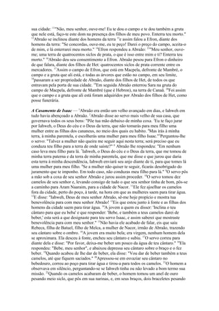 sua cidade: 11"Não, meu senhor, ouve-me! Eu te dou o campo e te dou também a gruta
que nele está, faço-te este dom na presença dos filhos de meu povo. Enterra teu morto."
12
Abraão se inclinou diante dos homens da terra 13e assim falou a Efron, diante dos
homens da terra: "Se concordas, ouve-me, eu te peço! Darei o preço do campo, aceita-o
de mim, e lá enterrarei meu morto." 14Efron respondeu a Abraão: 15"Meu senhor, ouveme; uma terra de quatrocentos siclos de prata, o que é isso entre mim e ti? Enterra teu
morto." 16Abraão deu seu consentimento a Efron. Abraão pesou para Efron o dinheiro
de que falara, diante dos filhos de Het: quatrocentos siclos de prata corrente entre os
mercadores. 17Assim o campo de Efron, que está em Macpela, defronte de Mambré, o
campo e a gruta que ali está, e todas as árvores que estão no campo, em seu limite,
18
passaram a ser propriedade de Abraão, diante dos filhos de Het, de todos os que
entravam pela porta de sua cidade. 19Em seguida Abraão enterrou Sara na gruta do
campo de Macpela, defronte de Mambré (que é Hebron), na terra de Canaã. 20Foi assim
que o campo e a gruta que ali está foram adquiridos por Abraão dos filhos de Het, como
posse funerária.
A Casamento de Isaac — 1Abraão era então um velho avançado em dias, e Iahweh em
tudo havia abençoado a Abraão. 2Abraão disse ao servo mais velho de sua casa, que
governava todos os seus bens: "Põe tua mão debaixo de minha coxa. 3Eu te faço jurar
por Iahweh, o Deus do céu e o Deus da terra, que não tomarás para meu filho uma
mulher entre as filhas dos cananeus, no meio dos quais eu habito. 4Mas irás à minha
terra, à minha parentela, e escolherás uma mulher para meu filho Isaac."5Perguntou-lhe
o servo: "Talvez a mulher não queira me seguir aqui nesta terra; será preciso que eu
conduza teu filho para a terra de onde saíste?" 6 Abraão lhe respondeu: "Em nenhum
caso leva meu filho para lá. 7Iahweh, o Deus do céu e o Deus da terra, que me tomou de
minha terra paterna e da terra de minha parentela, que me disse e que jurou que daria
esta terra à minha descendência, Iahweh enviará seu anjo diante de ti, para que tomes lá
uma mulher para meu filho. 8Se a mulher não quiser te seguir, ficarás desobrigado do
juramento que te imponho. Em todo caso, não conduzas meu filho para lá." 9O servo pôs
a mão sob a coxa de seu senhor Abraão e jurou assim proceder. 10O servo tomou dez
camelos de seu senhor e, levando consigo de tudo o que seu senhor tinha de bom, pôs-se
a caminho para Aram Naaraim, para a cidade de Nacor. 11Ele fez ajoelhar os camelos
fora da cidade, perto do poço, à tarde, na hora em que as mulheres saem para tirar água.
12
E disse: "Iahweh, Deus de meu senhor Abraão, sê-me hoje propício e mostra tua
benevolência para com meu senhor Abraão! 13Eis que estou junto à fonte e as filhas dos
homens da cidade saem para tirar água. 14A jovem a quem eu disser: 'Inclina o teu
cântaro para que eu beba' e que responder: 'Bebe, e também a teus camelos darei de
beber,' esta será a que designaste para teu servo Isaac, e assim saberei que mostraste
benevolência para com meu senhor." 15Não havia ele acabado de falar, eis que saiu
Rebeca, filha de Batuel, filho de Melca, a mulher de Nacor, irmão de Abraão, trazendo
seu cântaro sobre o ombro. 16A jovem era muito bela; era virgem, nenhum homem dela
se aproximara. Ela desceu à fonte, encheu seu cântaro e subiu. 17O servo correu para
diante dela e disse: "Por favor, deixa-me beber um pouco da água de teu cântaro." 18Ela
respondeu: "Bebe, meu senhor", e abaixou depressa seu cântaro sobre o braço e o fez
beber. 19Quando acabou de lhe dar de beber, ela disse: "Vou dar de beber também a teus
camelos, até que fiquem saciados." 20Apressou-se em esvaziar seu cântaro no
bebedouro, correu ao poço para tirar água e tirou-a para todos os camelos. 21O homem a
observava em silêncio, perguntando-se se Iahweh tinha ou não levado a bom termo sua
missão. 22Quando os camelos acabaram de beber, o homem tomou um anel de ouro
pesando meio siclo, que pôs em sua narinas, e, em seus braços, dois braceletes pesando

 