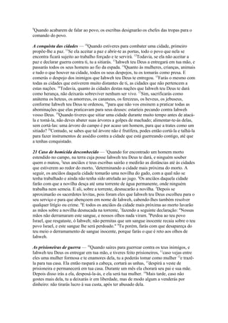 9

Quando acabarem de falar ao povo, os escribas designarão os chefes das tropas para o
comando do povo.
A conquista das cidades — 10Quando estiveres para combater uma cidade, primeiro
propõe-lhe a paz. 11Se ela aceitar a paz e abrir-te as portas, todo o povo que nela se
encontra ficará sujeito ao trabalho forçado e te servirá. 12Todavia, se ela não aceitar a
paz e declarar guerra contra ti, tu a sitiarás. 13Iahweh teu Deus a entregará em tua mão, e
passarás todos os seus homens ao fio da espada. 14Quanto às mulheres, crianças, animais
e tudo o que houver na cidade, todos os seus despojos, tu os tomarás como presa. E
comerás o despojo dos inimigos que Iahweh teu Deus te entregou. 15Farás o mesmo com
todas as cidades que estiverem muito distantes de ti, as cidades que não pertencem a
estas nações. 16Todavia, quanto às cidades destas nações que Iahweh teu Deus te dará
como herança, não deixarás sobreviver nenhum ser vivo. 17Sim, sacrificarás como
anátema os heteus, os amorreus, os cananeus, os ferezeus, os heveus, os jebuseus,
conforme Iahweh teu Deus te ordenou, 18para que não vos ensinem a praticar todas as
abominações que elas praticavam para seus deuses: estaríeis pecando contra Iahweh
vosso Deus. 19Quando tiveres que sitiar uma cidade durante muito tempo antes de atacála e tomá-la, não deves abater suas árvores a golpes de machado; alimentar-te-ás delas,
sem cortá-las: uma árvore do campo é por acaso um homem, para que a trates como um
sitiado? 20Contudo, se sabes que tal árvore não é frutífera, podes então cortá-la e talhá-la
para fazer instrumentos de assédio contra a cidade que está guerreando contigo, até que
a tenhas conquistado.
21 Caso de homicida desconhecido — 1Quando for encontrado um homem morto
estendido no campo, na terra cuja posse Iahweh teu Deus te dará, e ninguém souber
quem o matou, 2teus anciãos e teus escribas sairão e medirão as distâncias até às cidades
que estiverem ao redor do morto, 3determinando a cidade mais próxima do morto. A
seguir, os anciãos daquela cidade tomarão uma novilha do gado, com a qual não se
tenha trabalhado e ainda não tenha sido atrelada ao jugo. 4Os anciãos daquela cidade
farão com que a novilha desça até uma torrente de água permanente, onde ninguém
trabalha nem semeia. E ali, sobre a torrente, desnucarão a novilha. 5Depois se
aproximarão os sacerdotes levitas, pois foram eles que Iahweh teu Deus escolheu para o
seu serviço e para que abençoem em nome de Iahweh, cabendo-lhes também resolver
qualquer litígio ou crime. 6E todos os anciãos da cidade mais próxima ao morto lavarão
as mãos sobre a novilha desnucada na torrente, 7fazendo a seguinte declaração: "Nossas
mãos não derramaram este sangue, e nossos olhos nada viram. 8Perdoa ao teu povo
Israel, que resgataste, ó Iahweh; não permitas que um sangue inocente recaia sobre o teu
povo Israel, e este sangue lhe será perdoado." 9Tu porém, farás com que desapareça do
teu meio o derramamento de sangue inocente, porque farás o que é reto aos olhos de
Iahweh.
As prisioneiras de guerra — 10Quando saíres para guerrear contra os teus inimigos, e
Iahweh teu Deus os entregar em tua mão, e tiveres feito prisioneiros, 11caso vejas entre
eles uma mulher formosa e te enamores dela, tu a poderás tomar como mulher 12e trazêla para tua casa. Ela então raspará a cabeça, cortará as unhas, 13despirá a veste de
prisioneira e permanecerá em tua casa. Durante um mês ela chorará seu pai e sua mãe.
Depois disso irás a ela, desposá-la-ás, e ela será tua mulher. 14Mais tarde, caso não
gostes mais dela, tu a deixarás ir em liberdade, mas de modo algum a venderás por
dinheiro: não tirarás lucro à sua custa, após ter abusado dela.

 
