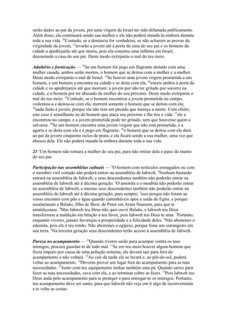 serão dados ao pai da jovem, por uma virgem de Israel ter sido difamada publicamente.
Além disso, ela continuará sendo sua mulher e ele não poderá mandá-la embora durante
toda a sua vida. 20Contudo, se a denúncia for verdadeira, se não acharem as provas da
virgindade da jovem, 21levarão a jovem até à porta da casa do seu pai e os homens da
cidade a apedrejarão até que morra, pois ela cometeu uma infâmia em Israel,
desonrando a casa do seu pai. Deste modo extirparás o mal do teu meio.
Adultério e fornicação — 22Se um homem for pego em flagrante deitado com uma
mulher casada, ambos serão mortos, o homem que se deitou com a mulher e a mulher.
Deste modo extirparás o mal de Israel. 23Se houver uma jovem virgem prometida a um
homem, e um homem a encontra na cidade e se deita com ela, 24trareis ambos à porta da
cidade e os apedrejareis até que morram: a jovem por não ter gritado por socorro na
cidade, e o homem por ter abusado da mulher do seu próximo. Deste modo extirparás o
mal do teu meio. 25Contudo, se o homem encontrou a jovem prometida no campo,
violentou-a e deitou-se com ela, morrerá somente o homem que se deitou com ela;
26
nada farás à jovem, porque ela não tem um pecado que mereça a morte. Com efeito,
este caso é semelhante ao do homem que ataca seu próximo e lhe tira a vida: 27ele a
encontrou no campo, e a jovem prometida pode ter gritado, sem que houvesse quem a
salvasse. 28Se um homem encontra uma jovem virgem que não está prometida, e a
agarra e se deita com ela e é pego em flagrante, 29o homem que se deitou com ela dará
ao pai da jovem cinqüenta siclos de prata, e ela ficará sendo a sua mulher, uma vez que
abusou dela. Ele não poderá mandá-la embora durante toda a sua vida.
23 1Um homem não tomará a mulher do seu pai, para não retirar dela o pano do manto
do seu pai.
Participação nas assembléias cultuais — 2O homem com testículos esmagados ou com
o membro viril cortado não poderá entrar na assembléia de Iahweh. 3Nenhum bastardo
entrará na assembléia de Iahweh; e seus descendentes também não poderão entrar na
assembléia de Iahweh até à décima geração. 4O amonita e o moabita não poderão entrar
na assembléia de Iahweh; e mesmo seus descendentes também não poderão entrar na
assembléia de Iahweh até à décima geração, para sempre; 5isso porque não foram ao
vosso encontro com pão e água quando caminháveis após a saída do Egito, e porque
assalariaram a Balaão, filho de Beor, de Petor em Aram Naaraim, para que te
amaldiçoasse. 6Mas Iahweh teu Deus não quis ouvir Balaão, e Iahweh teu Deus
transformou a maldição em bênção a teu favor, pois Iahweh teu Deus te ama. 7Portanto,
enquanto viveres, jamais favoreças a prosperidade e a felicidade deles. 8Não abomines o
edomita, pois ele é teu irmão. Não abomines o egípcio, porque foste um estrangeiro em
sua terra. 9Na terceira geração seus descendentes terão acesso à assembléia de Iahweh.
Pureza no acampamento — 10Quando tiveres saído para acampar contra os teus
inimigos, procura guardar-te de todo mal. 11Se em teu meio houver algum homem que
ficou impuro por causa de uma polução noturna, ele deverá sair para fora do
acampamento e não voltará. 12Ao cair da tarde ele se lavará e, ao pôr-do-sol, poderá
voltar ao acampamento. 13Deverás prover um lugar fora do acampamento para as tuas
necessidades. 14Junto com teu equipamento tenhas também uma pá. Quando saíres para
fazer as tuas necessidades, cava com ela, e ao terminar cobre as fezes. 15Pois Iahweh teu
Deus anda pelo acampamento para te proteger e para entregar-te os inimigos. Portanto,
teu acampamento deve ser santo, para que Iahweh não veja em ti algo de inconveniente
e te volte as costas.

 