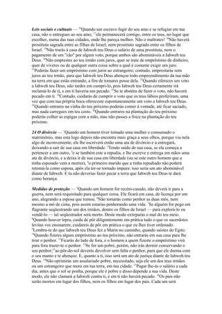 Leis sociais e cultuais — 16Quando um escravo fugir do seu amo e se refugiar em tua
casa, não o entregues ao seu amo; 17ele permanecerá contigo, entre os teus, no lugar que
escolher, numa das tuas cidades, onde lhe pareça melhor. Não o maltrates! 18Não haverá
prostituta sagrada entre as filhas de Israel, nem prostituto sagrado entre os filhos de
Israel. 19Não trarás à casa de Iahweh teu Deus o salário de uma prostituta, nem o
pagamento de um "cão" por algum voto, porque ambos são abomináveis a Iahweh teu
Deus. 20Não emprestes ao teu irmão com juros, quer se trate de empréstimo de dinheiro,
quer de víveres ou de qualquer outra coisa sobre a qual é costume exigir um juro.
21
Poderás fazer um empréstimo com juros ao estrangeiro; contudo, emprestarás sem
juros ao teu irmão, para que Iahweh teu Deus abençoe todo empreendimento da tua mão
na terra em que estás entrando, a fim de tomares posse dela. 22Quando ofereces um voto
a Iahweh teu Deus, não tardes em cumpri-lo, pois Iahweh teu Deus certamente irá
reclamá-lo de ti, e em ti haveria um pecado. 23Se te absténs de fazer o voto, não haverá
pecado em ti. 24Contudo, cuidarás de cumprir o voto que os teus lábios proferiram, uma
vez que com tua própria boca ofereceste espontaneamente um voto a Iahweh teu Deus.
25
Quando entrares na vinha do teu próximo poderás comer à vontade, até ficar saciado,
mas nada carregues em teu cesto. 26Quando entrares na plantação do teu próximo
poderás colher as espigas com a mão, mas não passes a foice na plantação do teu
próximo.
24 O divórcio — 1Quando um homem tiver tomado uma mulher e consumado o
matrimônio, mas esta logo depois não encontra mais graça a seus olhos, porque viu nela
algo de inconveniente, ele lhe escreverá então uma ata de divórcio e a entregará,
deixando-a sair de sua casa em liberdade. 2Tendo saído de sua casa, se ela começa a
pertencer a um outro, 3e se também este a repudia, e lhe escreve e entrega em mãos uma
ata de divórcio, e a deixa ir de sua casa em liberdade (ou se este outro homem que a
tinha esposado vem a morrer), 4o primeiro marido que a tinha repudiado não poderá
retomá-la como esposa, após ela ter-se tornado impura: isso seria um ato abominável
diante de Iahweh. E tu não deverias fazer pecar a terra que Iahweh teu Deus te dará
como herança.
Medidas de proteção — 5Quando um homem for recém-casado, não deverá ir para a
guerra, nem será requisitado para qualquer coisa. Ele ficará em casa, de licença por um
ano, alegrando a esposa que tomou. 6Não tomarás como penhor as duas mós, nem
mesmo a mó de cima, pois assim estarias penhorando uma vida. 7Se alguém for pego em
flagrante seqüestrando um dos irmãos, dentre os filhos de Israel — para explorá-lo ou
vendê-lo — tal seqüestrador será morto. Deste modo extirparás o mal do teu meio.
8
Quando houver lepra, cuida de pôr diligentemente em prática tudo o que os sacerdotes
levitas vos ensinarem; cuidareis de pôr em prática o que eu lhes tiver ordenado.
9
Lembra-te do que Iahweh teu Deus fez a Marin no caminho, quando saístes do Egito.
10
Quando fizeres algum empréstimo ao teu próximo, não entrarás em sua casa para lhe
tirar o penhor. 11Ficarás do lado de fora, e o homem a quem fizeste o empréstimo virá
para fora trazer-te o penhor. 12Se for um pobre, porém, não irás dormir conservando o
seu penhor;13ao pôr-do-sol deverás devolver sem falta o penhor, para que ele durma com
o seu manto e te abençoe. E, quanto a ti, isso será um ato de justiça diante de Iahweh teu
Deus. 14Não oprimirás um assalariado pobre, necessitado, seja ele um dos teus irmãos
ou um estrangeiro que mora em tua terra, em tua cidade. 15Pagar lhe-ás o salário a cada
dia, antes que o sol se ponha, porque ele é pobre e disso depende a sua vida. Deste
modo, ele não clamará a Iahweh contra ti, e em ti não haverá pecado. 16Os pais não
serão mortos em lugar dos filhos, nem os filhos em lugar dos pais. Cada um será

 