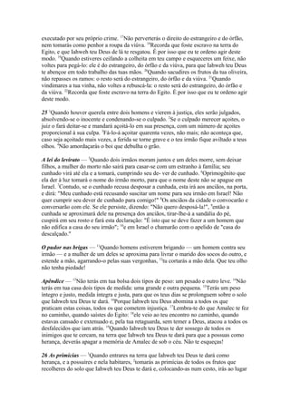 executado por seu próprio crime. 17Não perverterás o direito do estrangeiro e do órfão,
nem tomarás como penhor a roupa da viúva. 18Recorda que foste escravo na terra do
Egito, e que Iahweh teu Deus de lá te resgatou. É por isso que eu te ordeno agir deste
modo. 19Quando estiveres ceifando a colheita em teu campo e esqueceres um feixe, não
voltes para pegá-lo: ele é do estrangeiro, do órfão e da viúva, para que Iahweh teu Deus
te abençoe em todo trabalho das tuas mãos. 20Quando sacudires os frutos da tua oliveira,
não repasses os ramos: o resto será do estrangeiro, do órfão e da viúva. 21Quando
vindimares a tua vinha, não voltes a rebuscá-la: o resto será do estrangeiro, do órfão e
da viúva. 22Recorda que foste escravo na terra do Egito. É por isso que eu te ordeno agir
deste modo.
25 1Quando houver querela entre dois homens e vierem à justiça, eles serão julgados,
absolvendo-se o inocente e condenando-se o culpado. 2Se o culpado merecer açoites, o
juiz o fará deitar-se e mandará açoitá-lo em sua presença, com um número de açoites
proporcional à sua culpa. 3Fá-lo-á açoitar quarenta vezes, não mais; não aconteça que,
caso seja açoitado mais vezes, a ferida se torne grave e o teu irmão fique aviltado a teus
olhos. 4Não amordaçarás o boi que debulha o grão.
A lei do levirato — 5Quando dois irmãos moram juntos e um deles morre, sem deixar
filhos, a mulher do morto não sairá para casar-se com um estranho à família; seu
cunhado virá até ela e a tomará, cumprindo seu de- ver de cunhado. 6Oprimogênito que
ela der à luz tomará o nome do irmão morto, para que o nome deste não se apague em
Israel. 7Contudo, se o cunhado recusa desposar a cunhada, esta irá aos anciãos, na porta,
e dirá: "Meu cunhado está recusando suscitar um nome para seu irmão em Israel! Não
quer cumprir seu dever de cunhado para comigo!" 8Os anciãos da cidade o convocarão e
conversarão com ele. Se ele persiste, dizendo: "Não quero desposá-la!", 9então a
cunhada se aproximará dele na presença dos anciãos, tirar-lhe-á a sandália do pé,
cuspirá em seu rosto e fará esta declaração: "É isto que se deve fazer a um homem que
não edifica a casa do seu irmão"; 10e em Israel o chamarão com o apelido de "casa do
descalçado."
O pudor nas brigas — 11Quando homens estiverem brigando — um homem contra seu
irmão — e a mulher de um deles se aproxima para livrar o marido dos socos do outro, e
estende a mão, agarrando-o pelas suas vergonhas, 12tu cortarás a mão dela. Que teu olho
não tenha piedade!
Apêndice — 13Não terás em tua bolsa dois tipos de peso: um pesado e outro leve. 14Não
terás em tua casa dois tipos de medida: uma grande e outra pequena. 15Terás um peso
íntegro e justo, medida íntegra e justa, para que os teus dias se prolonguem sobre o solo
que Iahweh teu Deus te dará. 16Porque Iahweh teu Deus abomina a todos os que
praticam estas coisas, todos os que cometem injustiça. 17Lembra-te do que Amalec te fez
no caminho, quando saístes do Egito: 18ele veio ao teu encontro no caminho, quando
estavas cansado e extenuado e, pela tua retaguarda, sem temer a Deus, atacou a todos os
desfalecidos que iam atrás. 19Quando Iahweh teu Deus te der sossego de todos os
inimigos que te cercam, na terra que Iahweh teu Deus te dará para que a possuas como
herança, deverás apagar a memória de Amalec de sob o céu. Não te esqueças!
26 As primícias — 1Quando entrares na terra que Iahweh teu Deus te dará como
herança, e a possuíres e nela habitares, 2tomarás as primícias de todos os frutos que
recolheres do solo que Iahweh teu Deus te dará e, colocando-as num cesto, irás ao lugar

 