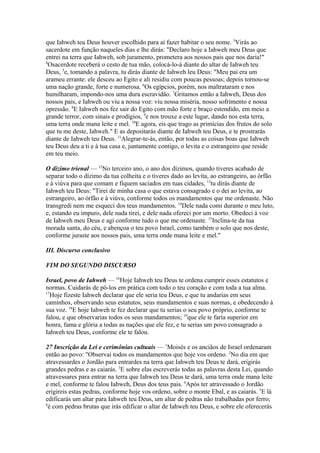 que Iahweh teu Deus houver escolhido para aí fazer habitar o seu nome. 3Virás ao
sacerdote em função naqueles dias e lhe dirás: "Declaro hoje a Iahweh meu Deus que
entrei na terra que Iahweh, sob juramento, prometera aos nossos pais que nos daria!"
4
Osacerdote receberá o cesto de tua mão, colocá-lo-á diante do altar de Iahweh teu
Deus, 5e, tomando a palavra, tu dirás diante de Iahweh leu Deus: "Meu pai era um
arameu errante: ele desceu ao Egito e ali residiu com poucas pessoas; depois tornou-se
uma nação grande, forte e numerosa. 6Os egípcios, porém, nos maltrataram e nos
humilharam, impondo-nos uma dura escravidão. 7Gritamos então a Iahweh, Deus dos
nossos pais, e Iahweh ou viu a nossa voz: viu nossa miséria, nosso sofrimento e nossa
opressão. 8E Iahweh nos fez sair do Egito com mão forte e braço estendido, em meio a
grande terror, com sinais e prodígios, 9e nos trouxe a este lugar, dando nos esta terra,
uma terra onde mana leite e mel. 10E agora, eis que trago as primícias dos frutos do solo
que tu me deste, Iahweh." E as depositarás diante de Iahweh teu Deus, e te prostrarás
diante de Iahweh teu Deus. 11Alegrar-te-ás, então, por todas as coisas boas que Iahweh
teu Deus deu a ti e à tua casa e, juntamente contigo, o levita e o estrangeiro que reside
em teu meio.
O dízimo trienal — 12No terceiro ano, o ano dos dízimos, quando tiveres acabado de
separar todo o dízimo da tua colheita e o tiveres dado ao levita, ao estrangeiro, ao órfão
e à viúva para que comam e fiquem saciados em tuas cidades, 13tu dirás diante de
Iahweh teu Deus: "Tirei de minha casa o que estava consagrado e o dei ao levita, ao
estrangeiro, ao órfão e à viúva, conforme todos os mandamentos que me ordenaste. Não
transgredi nem me esqueci dos teus mandamentos. 14Dele nada comi durante o meu luto,
e, estando eu impuro, dele nada tirei, e dele nada ofereci por um morto. Obedeci à voz
de Iahweh meu Deus e agi conforme tudo o que me ordenaste. 15Inclina-te da tua
morada santa, do céu, e abençoa o teu povo Israel, como também o solo que nos deste,
conforme juraste aos nossos pais, uma terra onde mana leite e mel."
III. Discurso conclusivo
FIM DO SEGUNDO DISCURSO
Israel, povo de Iahweh — 16Hoje Iahweh teu Deus te ordena cumprir esses estatutos e
normas. Cuidarás de pô-los em prática com todo o teu coração e com toda a tua alma.
17
Hoje fizeste Iahweh declarar que ele seria teu Deus, e que tu andarias em seus
caminhos, observando seus estatutos, seus mandamentos e suas normas, e obedecendo à
sua voz. 18E hoje Iahweh te fez declarar que tu serias o seu povo próprio, conforme te
falou, e que observarias todos os seus mandamentos; 19que ele te faria superior em
honra, fama e glória a todas as nações que ele fez, e tu serias um povo consagrado a
Iahweh teu Deus, conforme ele te falou.
27 Inscrição da Lei e cerimônias cultuais — 1Moisés e os anciãos de Israel ordenaram
então ao povo: "Observai todos os mandamentos que hoje vos ordeno. 2No dia em que
atravessardes o Jordão para entrardes na terra que Iahweh teu Deus te dará, erigirás
grandes pedras e as caiarás. 3E sobre elas escreverás todas as palavras desta Lei, quando
atravessares para entrar na terra que Iahweh teu Deus te dará, uma terra onde mana leite
e mel, conforme te falou Iahweh, Deus dos teus pais. 4Após ter atravessado o Jordão
erigireis estas pedras, conforme hoje vos ordeno, sobre o monte Ebal, e as caiarás. 5E lá
edificarás um altar para Iahweh teu Deus, um altar de pedras não trabalhadas por ferro;
6
é com pedras brutas que irás edificar o altar de Iahweh teu Deus, e sobre ele oferecerás

 