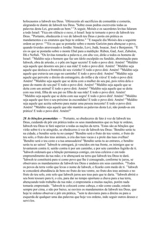 holocaustos a Iahweh teu Deus. 7Oferecerás ali sacrifícios de comunhão e comerás,
alegrando-te diante de Iahweh teu Deus. 8Sobre essas pedras escreverás todas as
palavras desta Lei, gravando-as bem." 9A seguir, Moisés e os sacerdotes levitas falaram
a todo Israel: "Fica em silêncio e ouve, ó Israel: hoje te tornaste o povo de Iahweh teu
Deus. 10Portanto, obedecerás à voz de Iahweh teu Deus e porás em prática os
mandamentos e os estatutos que hoje te ordeno." 11E naquele dia Moisés deu a seguinte
ordem ao povo: 12"Eis os que se postarão sobre o monte Garizim para abençoar o povo,
quando tiverdes atravessado o Jordão: Simeão, Levi, Judá, Issacar, José e Benjamim. 13E
eis os que se postarão sobre o monte Ebal para a maldição: Rúben, Gad, Aser, Zabulon,
Dã e Neftali. 14Os levitas tomarão a palavra e, em alta voz, dirão a todos os homens de
Israel: 15Maldito seja o homem que faz um ídolo esculpido ou fundido, abominação para
Iahweh, obra de artesão, e o põe em lugar secreto! E todo o povo dirá: Amém! 16Maldito
seja aquele que desonra seu pai e sua mãe! E todo o povo dirá: Amém! 17Maldito seja
aquele que desloca a fronteira do seu vizinho! E todo o povo dirá: Amém! 18Maldito seja
aquele que extravia um cego no caminho! E todo o povo dirá: Amém! 19Maldito seja
aquele que perverte o direito do estrangeiro, do órfão e da viúva! E todo o povo dirá:
Amém! 20Maldito seja aquele que se deita com a mulher do seu pai, pois retira dela o
pano do manto do seu pai! E todo o povo dirá: Amém! 21Maldito seja aquele que se
deita com um animal! E todo o povo dirá: Amém! 22Maldito seja aquele que se deita
com sua irmã, filha de seu pai ou filha de sua mãe! E todo o povo dirá: Amém!
23
Maldito seja aquele que se deita com sua sogra! E todo o povo dirá! Amém! 24Maldito
seja aquele que fere o seu próximo às escondidas! E todo o povo dirá: Amém! 25Maldito
seja aquele que aceita suborno para matar uma pessoa inocente! E todo o povo dirá:
Amém! 26Maldito seja aquele que não mantém as palavras desta Lei, não pondo-as em
prática! E todo o povo dirá: Amém!"
28 As bênçãos prometidas — 1Portanto, se obedeceres de fato à voz de Iahweh teu
Deus, cuidando de pôr em prática todos os seus mandamentos que eu hoje te ordeno,
Iahweh teu Deus te fará superior a todas as nações da terra. 2Estas são as bênçãos que
virão sobre ti e te atingirão, se obedeceres à voz de Iahweh teu Deus: 3Bendito serás tu
na cidade, e bendito serás tu no campo! 4Bendito será o fruto do teu ventre, o fruto do
teu solo, o fruto dos teus animais, a cria das tuas vacas e a prole das tuas ovelhas!
5
Bendito será o teu cesto e a tua amassadeira! 6Bendito serás tu ao entrares, e bendito
serás tu ao saíres! 7Iahweh te entregará, já vencidos em tua frente, os inimigos que se
levantarem contra ti; sairão contra ti por um caminho, e por sete caminhos fugirão de ti.
8
Iahweh ordenará que a bênção permaneça contigo, em teus celeiros e em todo
empreendimento da tua mão; e te abençoará na terra que Iahweh teu Deus te dará.
9
Iahweh te constituirá para si como povo que lhe é consagrado, conforme te jurou, se
observares os mandamentos de Iahweh teu Deus e andares em seus caminhos. 10Todos
os povos da terra verão que levas o nome de Iahweh, e ficarão com medo de ti. 11Iahweh
te concederá abundância de bens no fruto do teu ventre, no fruto dos teus animais e no
fruto do teu solo, este solo que Iahweh jurou aos teus pais que te daria. 12Iahweh abrirá o
seu bom tesouro para ti, o céu, para dar no tempo oportuno a chuva para a tua terra,
abençoando todo trabalho da tua mão; e emprestarás a muitas nações, porém nada
tomarás emprestado. 13Iahweh te colocará como cabeça, e não como cauda; estarás
sempre por cima, e não por baixo, se ouvires os mandamentos de Iahweh teu Deus, que
hoje te ordeno observar e pôr em prática, 14sem te desviares para a direita ou para a
esquerda de qualquer uma das palavras que hoje vos ordeno, indo seguir outros deuses e
servi-los.

 