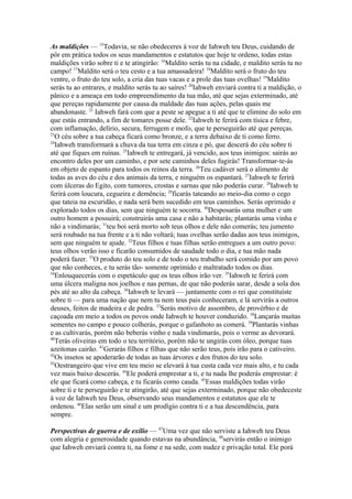 As maldições — 15Todavia, se não obedeceres à voz de Iahweh teu Deus, cuidando de
pôr em prática todos os seus mandamentos e estatutos que hoje te ordeno, todas estas
maldições virão sobre ti e te atingirão: 16Maldito serás tu na cidade, e maldito serás tu no
campo! 17Maldito será o teu cesto e a tua amassadeira! 18Maldito será o fruto do teu
ventre, o fruto do teu solo, a cria das tuas vacas e a prole das tuas ovelhas! 19Maldito
serás tu ao entrares, e maldito serás tu ao saíres! 20Iahweh enviará contra ti a maldição, o
pânico e a ameaça em todo empreendimento da tua mão, até que sejas exterminado, até
que pereças rapidamente por causa da maldade das tuas ações, pelas quais me
abandonaste. 21 Iahweh fará com que a peste se apegue a ti até que te elimine do solo em
que estás entrando, a fim de tomares posse dele. 22Iahweh te ferirá com tísica e febre,
com inflamação, delírio, secura, ferrugem e mofo, que te perseguirão até que pereças.
23
O céu sobre a tua cabeça ficará como bronze, e a terra debaixo de ti como ferro.
24
Iahweh transformará a chuva da tua terra em cinza e pó, que descerá do céu sobre ti
até que fiques em ruínas. 25Iahweh te entregará, já vencido, aos teus inimigos: sairás ao
encontro deles por um caminho, e por sete caminhos deles fugirás! Transformar-te-ás
em objeto de espanto para todos os reinos da terra. 26Teu cadáver será o alimento de
todas as aves do céu e dos animais da terra, e ninguém os espantará. 27Iahweh te ferirá
com úlceras do Egito, com tumores, crostas e sarnas que não poderás curar. 28Iahweh te
ferirá com loucura, cegueira e demência; 29ficarás tateando ao meio-dia como o cego
que tateia na escuridão, e nada será bem sucedido em teus caminhos. Serás oprimido e
explorado todos os dias, sem que ninguém te socorra. 30Desposarás uma mulher e um
outro homem a possuirá; construirás uma casa e não a habitarás; plantarás uma vinha e
não a vindimarás; 31teu boi será morto sob teus olhos e dele não comerás; teu jumento
será roubado na tua frente e a ti não voltará; tuas ovelhas serão dadas aos teus inimigos,
sem que ninguém te ajude. 32Teus filhos e tuas filhas serão entregues a um outro povo:
teus olhos verão isso e ficarão consumidos de saudade todo o dia, e tua mão nada
poderá fazer. 33O produto do teu solo e de todo o teu trabalho será comido por um povo
que não conheces, e tu serás tão- somente oprimido e maltratado todos os dias.
34
Enlouquecerás com o espetáculo que os teus olhos irão ver. 35Iahweh te ferirá com
uma úlcera maligna nos joelhos e nas pernas, de que não poderás sarar, desde a sola dos
pés até ao alto da cabeça. 36Iahweh te levará — juntamente com o rei que constituíste
sobre ti — para uma nação que nem tu nem teus pais conheceram, e lá servirás a outros
deuses, feitos de madeira e de pedra. 37Serás motivo de assombro, de provérbio e de
caçoada em meio a todos os povos onde Iahweh te houver conduzido. 38Lançarás muitas
sementes no campo e pouco colherás, porque o gafanhoto as comerá. 39Plantarás vinhas
e as cultivarás, porém não beberás vinho e nada vindimarás, pois o verme as devorará.
40
Terás oliveiras em todo o teu território, porém não te ungirás com óleo, porque tuas
azeitonas cairão. 41Gerarás filhos e filhas que não serão teus, pois irão para o cativeiro.
42
Os insetos se apoderarão de todas as tuas árvores e dos frutos do teu solo.
43
Oestrangeiro que vive em teu meio se elevará à tua custa cada vez mais alto, e tu cada
vez mais baixo descerás. 44Ele poderá emprestar a ti, e tu nada lhe poderás emprestar: é
ele que ficará como cabeça, e tu ficarás como cauda. 45Essas maldições todas virão
sobre ti e te perseguirão e te atingirão, até que sejas exterminado, porque não obedeceste
à voz de Iahweh teu Deus, observando seus mandamentos e estatutos que ele te
ordenou. 46Elas serão um sinal e um prodígio contra ti e a tua descendência, para
sempre.
Perspectivas de guerra e de exílio — 47Uma vez que não serviste a Iahweh teu Deus
com alegria e generosidade quando estavas na abundância, 48servirás então o inimigo
que Iahweh enviará contra ti, na fome e na sede, com nudez e privação total. Ele porá

 