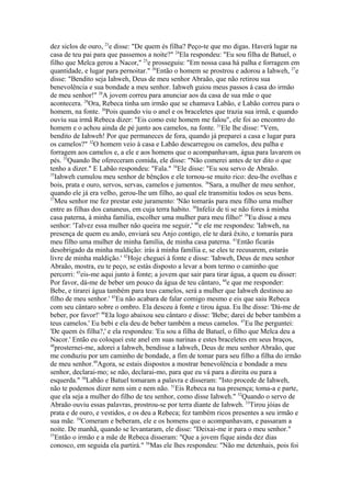 dez siclos de ouro, 23e disse: "De quem és filha? Peço-te que mo digas. Haverá lugar na
casa de teu pai para que passemos a noite?" 24Ela respondeu: "Eu sou filha de Batuel, o
filho que Melca gerou a Nacor," 25e prosseguiu: "Em nossa casa há palha e forragem em
quantidade, e lugar para pernoitar." 26Então o homem se prostrou e adorou a Iahweh, 27e
disse: "Bendito seja Iahweh, Deus de meu senhor Abraão, que não retirou sua
benevolência e sua bondade a meu senhor. Iahweh guiou meus passos à casa do irmão
de meu senhor!" 28A jovem correu para anunciar aos da casa de sua mãe o que
acontecera. 29Ora, Rebeca tinha um irmão que se chamava Labão, e Labão correu para o
homem, na fonte. 30Pois quando viu o anel e os braceletes que trazia sua irmã, e quando
ouviu sua irmã Rebeca dizer: "Eis como este homem me falou", ele foi ao encontro do
homem e o achou ainda de pé junto aos camelos, na fonte. 31Ele lhe disse: "Vem,
bendito de Iahweh! Por que permaneces de fora, quando já preparei a casa e lugar para
os camelos?" 32O homem veio à casa e Labão descarregou os camelos, deu palha e
forragem aos camelos e, a ele e aos homens que o acompanhavam, água para lavarem os
pés. 33Quando lhe ofereceram comida, ele disse: "Não comerei antes de ter dito o que
tenho a dizer." E Labão respondeu: "Fala." 34Ele disse: "Eu sou servo de Abraão.
35
Iahweh cumulou meu senhor de bênçãos e ele tornou-se muito rico: deu-lhe ovelhas e
bois, prata e ouro, servos, servas, camelos e jumentos. 36Sara, a mulher de meu senhor,
quando ele já era velho, gerou-lhe um filho, ao qual ele transmitiu todos os seus bens.
37
Meu senhor me fez prestar este juramento: 'Não tomarás para meu filho uma mulher
entre as filhas dos cananeus, em cuja terra habito. 38Infeliz de ti se não fores à minha
casa paterna, à minha família, escolher uma mulher para meu filho!' 39Eu disse a meu
senhor: 'Talvez essa mulher não queira me seguir,' 40e ele me respondeu: 'Iahweh, na
presença de quem eu ando, enviará seu Anjo contigo, ele te dará êxito, e tomarás para
meu filho uma mulher de minha família, de minha casa paterna. 41Então ficarás
desobrigado da minha maldição: irás à minha família e, se eles te recusarem, estarás
livre de minha maldição.' 42Hoje cheguei à fonte e disse: 'Iahweh, Deus de meu senhor
Abraão, mostra, eu te peço, se estás disposto a levar a bom termo o caminho que
percorri: 43eis-me aqui junto à fonte; a jovem que sair para tirar água, a quem eu disser:
Por favor, dá-me de beber um pouco da água de teu cântaro, 44e que me responder:
Bebe, e tirarei água também para teus camelos, será a mulher que Iahweh destinou ao
filho de meu senhor.' 45Eu não acabara de falar comigo mesmo e eis que saiu Rebeca
com seu cântaro sobre o ombro. Ela desceu à fonte e tirou água. Eu lhe disse: 'Dá-me de
beber, por favor!' 46Ela logo abaixou seu cântaro e disse: 'Bebe; darei de beber também a
teus camelos.' Eu bebi e ela deu de beber também a meus camelos. 47Eu lhe perguntei:
'De quem és filha?,' e ela respondeu: 'Eu sou a filha de Batuel, o filho que Melca deu a
Nacor.' Então eu coloquei este anel em suas narinas e estes braceletes em seus braços,
48
prosternei-me, adorei a Iahweh, bendisse a Iahweh, Deus de meu senhor Abraão, que
me conduziu por um caminho de bondade, a fim de tomar para seu filho a filha do irmão
de meu senhor.49Agora, se estais dispostos a mostrar benevolência e bondade a meu
senhor, declarai-mo; se não, declarai-mo, para que eu vá para a direita ou para a
esquerda." 50Labão e Batuel tomaram a palavra e disseram: "Isto procede de Iahweh,
não te podemos dizer nem sim e nem não. 51Eis Rebeca na tua presença; toma-a e parte,
que ela seja a mulher do filho de teu senhor, como disse Iahweh." 52Quando o servo de
Abraão ouviu essas palavras, prostrou-se por terra diante de Iahweh. 53Tirou jóias de
prata e de ouro, e vestidos, e os deu a Rebeca; fez também ricos presentes a seu irmão e
sua mãe. 54Comeram e beberam, ele e os homens que o acompanhavam, e passaram a
noite. De manhã, quando se levantaram, ele disse: "Deixai-me ir para o meu senhor."
55
Então o irmão e a mãe de Rebeca disseram: "Que a jovem fique ainda dez dias
conosco, em seguida ela partirá." 56Mas ele lhes respondeu: "Não me detenhais, pois foi

 