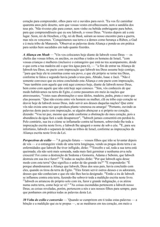 coração para compreender, olhos para ver e ouvidos para ouvir. 4Eu vos fiz caminhar
quarenta anos pelo deserto, sem que vossas vestes envelhecessem, nem a sandália dos
teus pés. 5Não tivestes pão para comer, nem vinho ou bebida embriagante para beber,
para que compreendêsseis que eu sou Iahweh, o vosso Deus. 6Viestes depois até a este
lugar. Seon, rei de Hesebon, e Og, rei de Basã, saíram ao nosso encontro para a guerra,
mas nós os vencemos. 7Conquistamos sua terra e a demos como herança a Rúben, a Gad
e à meia tribo de Manassés. 8Observai as palavras desta Aliança e ponde-as em prática
para serdes bem sucedidos em tudo quanto fizerdes.
A Aliança em Moab — 9Vós vos colocastes hoje diante de Iahweh vosso Deus — os
chefes das vossas tribos, os anciãos, os escribas e todos os homens de Israel, 10com
vossas crianças e mulheres (inclusive o estrangeiro que está no teu acampamento, desde
o que corta a tua madeira até o que tira água para ti), — 11a fim de entrar na Aliança de
Iahweh teu Deus, no pacto com imprecação que Iahweh teu Deus assume hoje contigo,
12
para que hoje ele te constitua como seu povo, e que ele próprio se torne teu Deus,
conforme te falou e segundo havia jurado a teus pais, Abraão, Isaac e Jacó. 13Não é
somente convosco que eu estou concluindo esta Aliança e este pacto com imprecação,
14
mas também com aquele que está aqui conosco hoje, diante de Iahweh nosso Deus,
bem como com aquele que não está hoje aqui conosco. 15Sim, vós conheceis de que
modo habitávamos na terra do Egito, e como passamos em meio às nações que
atravessastes; 16vistes suas abominações e seus ídolos, madeira, pedra, prata e ouro que
elas possuem. 17Que não exista entre vós homem ou mulher, clã ou tribo cujo coração se
desvie hoje de Iahweh nosso Deus, indo servir aos deuses daquelas nações! Que entre
vós não exista uma raiz que produza planta venenosa ou amarga! 18Portanto, ouvindo as
palavras deste pacto com imprecação, se alguém abençoar a si próprio no coração,
dizendo: "Vou ter paz, mesmo que ande conforme a obstinação do meu coração, pois a
abundância da água fará a sede desaparecer", 19Iahweh jamais consentirá em perdoá-lo.
Pelo contrário, sua ira e ciúme se inflamarão contra tal homem, sobrevindo-lhe toda a
imprecação escrita neste livro, e Iahweh lhe apagará o nome de sob o céu. 20E, para seu
infortúnio, Iahweh o separará de todas as tribos de Israel, conforme as imprecações da
Aliança escrita neste livro da Lei.
Perspectivas de exílio — 21A geração futura — vossos filhos que irão se levantar depois
de vós — e o estrangeiro vindo de uma terra longínqua, vendo as pragas desta terra e as
enfermidades que Iahweh lhe tiver infligido, dirão: 22"Enxofre e sal, toda a sua terra está
queimada; ela não será mais semeada, nada mais fará germinar e nenhuma erva nela
crescerá! Foi como a destruição de Sodoma e Gomorra, Adama e Seboim, que Iahweh
destruiu em sua ira e furor!" 23E todas as nações dirão: "Por que Iahweh agiu desse
modo com esta terra? Que significa o ardor de tão grande ira?" 24E responderão: "É
porque abandonaram a Aliança que Iahweh, Deus dos seus pais, havia concluído com
eles, quando os tirou da terra do Egito. 25Eles foram servir outros deuses e os adoraram,
deuses que não conheciam e que ele não lhes havia designado. 26Então a ira de Iahweh
se inflamou contra esta terra, fazendo-lhe sobrevir toda a maldição escrita neste livro.
27
Iahweh os arrancou do próprio solo com ira, furor e grande indignação, e os atirou
numa outra terra, como hoje se vê." 28As coisas escondidas pertencem a Iahweh nosso
Deus; as coisas reveladas, porém, pertencem a nós e aos nossos filhos para sempre, para
que ponhamos em prática todas as palavras desta Lei.
30 Volta do exílio e conversão — 1Quando se cumprirem em ti todas estas palavras — a
bênção e a maldição que eu te propus —, se as meditares em teu coração, em meio a

 