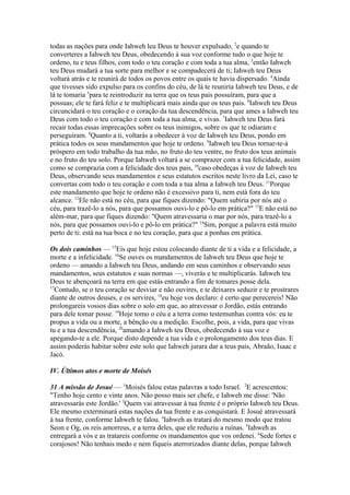 todas as nações para onde Iahweh leu Deus te houver expulsado, 2e quando te
converteres a Iahweh teu Deus, obedecendo à sua voz conforme tudo o que hoje te
ordeno, tu e teus filhos, com todo o teu coração e com toda a tua alma, 3então Iahweh
teu Deus mudará a tua sorte para melhor e se compadecerá de ti; Iahweh teu Deus
voltará atrás e te reunirá de todos os povos entre os quais te havia dispersado. 4Ainda
que tivesses sido expulso para os confins do céu, de lá te reuniria Iahweh teu Deus, e de
lá te tomaria 5para te reintroduzir na terra que os teus pais possuíram, para que a
possuas; ele te fará feliz e te multiplicará mais ainda que os teus pais. 6Iahweh teu Deus
circuncidará o teu coração e o coração da tua descendência, para que ames a Iahweh teu
Deus com todo o teu coração e com toda a tua alma, e vivas. 7Iahweh teu Deus fará
recair todas essas imprecações sobre os teus inimigos, sobre os que te odiaram e
perseguiram. 8Quanto a ti, voltarás a obedecer à voz de Iahweh teu Deus, pondo em
prática todos os seus mandamentos que hoje te ordeno. 9Iahweh teu Deus tornar-te-á
próspero em todo trabalho da tua mão, no fruto do teu ventre, no fruto dos teus animais
e no fruto do teu solo. Porque Iahweh voltará a se comprazer com a tua felicidade, assim
como se comprazia com a felicidade dos teus pais, 10caso obedeças à voz de Iahweh teu
Deus, observando seus mandamentos e seus estatutos escritos neste livro da Lei, caso te
convertas com todo o teu coração e com toda a tua alma a Iahweh teu Deus. 11Porque
este mandamento que hoje te ordeno não é excessivo para ti, nem está fora do teu
alcance. 12Ele não está no céu, para que fiques dizendo: "Quem subiria por nós até o
céu, para trazê-lo a nós, para que possamos ouvi-lo e pô-lo em prática?" 13E não está no
além-mar, para que fiques dizendo: "Quem atravessaria o mar por nós, para trazê-lo a
nós, para que possamos ouvi-lo e pô-lo em prática?" 14Sim, porque a palavra está muito
perto de ti: está na tua boca e no teu coração, para que a ponhas em prática.
Os dois caminhos — 15Eis que hoje estou colocando diante de ti a vida e a felicidade, a
morte e a infelicidade. 16Se ouves os mandamentos de Iahweh teu Deus que hoje te
ordeno — amando a Iahweh teu Deus, andando em seus caminhos e observando seus
mandamentos, seus estatutos e suas normas —, viverás e te multiplicarás. Iahweh teu
Deus te abençoará na terra em que estás entrando a fim de tomares posse dela.
17
Contudo, se o teu coração se desviar e não ouvires, e te deixares seduzir e te prostrares
diante de outros deuses, e os servires, 18eu hoje vos declaro: é certo que perecereis! Não
prolongareis vossos dias sobre o solo em que, ao atravessar o Jordão, estás entrando
para dele tomar posse. 19Hoje tomo o céu e a terra como testemunhas contra vós: eu te
propus a vida ou a morte, a bênção ou a medição. Escolhe, pois, a vida, para que vivas
tu e a tua descendência, 20amando a Iahweh teu Deus, obedecendo à sua voz e
apegando-te a ele. Porque disto depende a tua vida e o prolongamento dos teus dias. E
assim poderás habitar sobre este solo que Iahweh jurara dar a teus pais, Abraão, Isaac e
Jacó.
IV. Últimos atos e morte de Moisés
31 A missão de Josué — 1Moisés falou estas palavras a todo Israel. 2E acrescentou:
"Tenho hoje cento e vinte anos. Não posso mais ser chefe, e Iahweh me disse: 'Não
atravessarás este Jordão.' 3Quem vai atravessar à tua frente é o próprio Iahweh teu Deus.
Ele mesmo exterminará estas nações da tua frente e as conquistará. E Josué atravessará
à tua frente, conforme Iahweh te falou. 4Iahweh as tratará do mesmo modo que tratou
Seon e Og, os reis amorreus, e a terra deles, que ele reduziu a ruínas. 5Iahweh as
entregará a vós e as tratareis conforme os mandamentos que vos ordenei. 6Sede fortes e
corajosos! Não tenhais medo e nem fiqueis aterrorizados diante delas, porque Iahweh

 