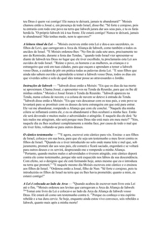 teu Deus é quem vai contigo! Ele nunca te deixará, jamais te abandonará!" 7Moisés
chamou então a Josué e, em presença de todo Israel, disse-lhe: "Sê forte e corajoso, pois
tu entrarás com todo este povo na terra que Iahweh jurara dar aos seus pais, e tu os farás
herdá-la. 8O próprio Iahweh irá à tua frente. Ele estará contigo! Nunca te deixará, jamais
te abandonará! Não tenhas medo, nem te apavores!"
A leitura ritual da Lei — 9Moisés escreveu então esta Lei e deu-a aos sacerdotes, os
filhos de Levi, que carregavam a Arca da Aliança de Iahweh, como também a todos os
anciãos de Israel. 10E Moisés ordenou-lhes: "No fim de cada sete anos, precisamente no
ano da Remissão, durante a festa das Tendas, 11quando todo Israel vier apresentar-se
diante de Iahweh teu Deus no lugar que ele tiver escolhido, tu proclamarás esta Lei aos
ouvidos de todo Israel. 12Reúne o povo, os homens e as mulheres, as crianças e o
estrangeiro que está em tuas cidades, para que ouçam e aprendam a temer a Iahweh
vosso Deus, e cuidem de pôr em prática todas as palavras desta Lei. 13E seus filhos que
ainda não sabem ouvirão e aprenderão a temer a Iahweh vosso Deus, todos os dias em
que viverdes sobre o solo do qual ides tomar posse ao atravessardes o Jordão.
Instruções de Iahweh — 14Iahweh disse então a Moisés: "Eis que os dias da tua morte
se aproximam. Chama Josué, e apresentai-vos na Tenda da Reunião, para que eu lhe dê
minhas ordens." Moisés e Josué foram à Tenda da Reunião. 15Iahweh apareceu na
Tenda, numa coluna de nuvem; e a coluna de nuvem se deteve à entrada da Tenda.
16
Iahweh disse então a Moisés: "Eis que vais descansar com os teus pais, e este povo se
levantará para se prostituir com os deuses da terra estrangeira em que está para entrar.
Ele vai me abandonar, rompendo a Aliança que com ele concluí. 17Naquele dia minha
cólera se inflamará contra ele, e eu os abandonarei e lhes ocultarei a minha face. Então
ele será devorado e muitos males e adversidades o atingirão. E naquele dia ele dirá: 'Se
tais males me atingiram, não será porque meu Deus não está mais em meu meio?' 18Sim,
naquele dia eu lhes ocultarei completamente a minha face, por causa de todo o mal que
ele tiver feito, voltando-se para outros deuses.
O cântico testemunha — 19"E agora, escrevei este cântico para vós. Ensina- o aos filhos
de Israel, coloca-o em sua boca, para que ele seja um testemunho a meu favor contra os
filhos de Israel. 20Quando eu o tiver introduzido no solo onde mana leite e mel que, sob
juramento, prometi dar aos seus pais, ele comerá e ficará saciado, engordará e se voltará
para outros deuses e os servirá, desprezando-me e rompendo a minha Aliança.
21
Portanto, quando muitos males e adversidades o tiverem atingido, este cântico deporá
contra ele como testemunho, porque não será esquecido nos lábios da sua descendência.
Com efeito, sei o desígnio que ele está formando hoje, antes mesmo que eu o introduza
na terra que prometi." 22E naquele mesmo dia Moisés escreveu este cântico e o ensinou
aos filhos de Israel. 23Ordenou então a Josué, filho de Nun: "Sê forte e corajoso, pois tu
introduzirás os filhos de Israel na terra que eu lhes havia prometido; quanto a mim, eu
estarei contigo!"
A Lei é colocada ao lado da Arca — 24Quando acabou de escrever num livro esta Lei
até o fim, 25Moisés ordenou aos levitas que carregavam a Arca da Aliança de Iahweh:
26
"Tomai este livro da Lei e colocai-o ao lado da Arca da Aliança de Iahweh vosso
Deus. Ele estará ali como um testemunho contra ti. 27Porque eu conheço o teu espírito
rebelde e a tua dura cerviz. Se hoje, enquanto ainda estou vivo convosco, sois rebeldes a
Iahweh, quanto mais após a minha morte!

 