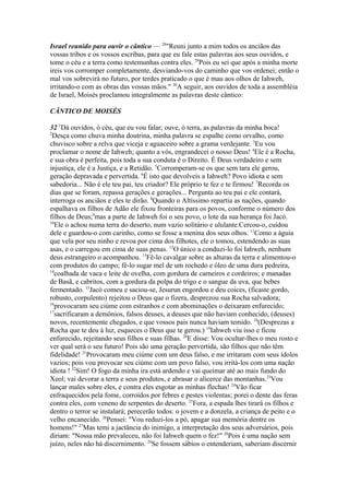 Israel reunido para ouvir o cântico — 28"Reuni junto a mim todos os anciãos das
vossas tribos e os vossos escribas, para que eu fale estas palavras aos seus ouvidos, e
tome o céu e a terra como testemunhas contra eles. 29Pois eu sei que após a minha morte
ireis vos corromper completamente, desviando-vos do caminho que vos ordenei; então o
mal vos sobrevirá no futuro, por terdes praticado o que é mau aos olhos de Iahweh,
irritando-o com as obras das vossas mãos." 30A seguir, aos ouvidos de toda a assembléia
de Israel, Moisés proclamou integralmente as palavras deste cântico:
CÂNTICO DE MOISÉS
32 1Dá ouvidos, ó céu, que eu vou falar; ouve, ó terra, as palavras da minha boca!
2
Desça como chuva minha doutrina, minha palavra se espalhe como orvalho, como
chuvisco sobre a relva que viceja e aguaceiro sobre a grama verdejante. 3Eu vou
proclamar o nome de Iahweh; quanto a vós, engrandecei o nosso Deus! 4Ele é a Rocha,
e sua obra é perfeita, pois toda a sua conduta é o Direito. É Deus verdadeiro e sem
injustiça, ele é a Justiça, e a Retidão. 5Corromperam-se os que sem tara ele gerou,
geração depravada e pervertida. 6É isto que devolveis a Iahweh? Povo idiota e sem
sabedoria... Não é ele teu pai, teu criador? Ele próprio te fez e te firmou! 7Recorda os
dias que se foram, repassa gerações e gerações... Pergunta ao teu pai e ele contará,
interroga os anciãos e eles te dirão. 8Quando o Altíssimo repartia as nações, quando
espalhava os filhos de Adão ele fixou fronteiras para os povos, conforme o número dos
filhos de Deus;9mas a parte de Iahweh foi o seu povo, o lote da sua herança foi Jacó.
10
Ele o achou numa terra do deserto, num vazio solitário e ululante.Cercou-o, cuidou
dele e guardou-o com carinho, como se fosse a menina dos seus olhos. 11Como a águia
que vela por seu ninho e revoa por cima dos filhotes, ele o tomou, estendendo as suas
asas, e o carregou em cima de suas penas. 12O único a conduzi-lo foi Iahweh, nenhum
deus estrangeiro o acompanhou. 13Fê-lo cavalgar sobre as alturas da terra e alimentou-o
com produtos do campo; fê-lo sugar mel de um rochedo e óleo de uma dura pedreira,
14
coalhada de vaca e leite de ovelha, com gordura de carneiros e cordeiros; e manadas
de Basã, e cabritos, com a gordura da polpa do trigo e o sangue da uva, que bebes
fermentado. 15Jacó comeu e saciou-se, Jesurun engordou e deu coices, (ficaste gordo,
robusto, corpulento) rejeitou o Deus que o fizera, desprezou sua Rocha salvadora;
16
provocaram seu ciúme com estranhos e com abominações o deixaram enfurecido;
17
sacrificaram a demônios, falsos deuses, a deuses que não haviam conhecido, (deuses)
novos, recentemente chegados, e que vossos pais nunca haviam temido. 18(Desprezas a
Rocha que te deu à luz, esqueces o Deus que te gerou.) 19Iahweh viu isso e ficou
enfurecido, rejeitando seus filhos e suas filhas. 20E disse: Vou ocultar-lhes o meu rosto e
ver qual será o seu futuro! Pois são uma geração pervertida, são filhos que não têm
fidelidade! 21Provocaram meu ciúme com um deus falso, e me irritaram com seus ídolos
vazios; pois vou provocar seu ciúme com um povo falso, vou irritá-los com uma nação
idiota ! 22Sim! O fogo da minha ira está ardendo e vai queimar até ao mais fundo do
Xeol; vai devorar a terra e seus produtos, e abrasar o alicerce das montanhas.23Vou
lançar males sobre eles, e contra eles esgotar as minhas flechas! 24Vão ficar
enfraquecidos pela fome, corroídos por febres e pestes violentas; porei o dente das feras
contra eles, com veneno de serpentes do deserto. 25Fora, a espada lhes tirará os filhos e
dentro o terror se instalará; perecerão todos: o jovem e a donzela, a criança de peito e o
velho encanecido. 26Pensei: "Vou reduzi-los a pó, apagar sua memória dentre os
homens!" 27Mas temi a jactância do inimigo, a interpretação dos seus adversários, pois
diriam: "Nossa mão prevaleceu, não foi Iahweh quem o fez!" 28Pois é uma nação sem
juízo, neles não há discernimento. 29Se fossem sábios o entenderiam, saberiam discernir

 