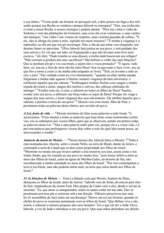 o seu futuro. 30Como pode um homem só perseguir mil, e dois porem em fuga a dez mil,
senão porque sua Rocha os vendera e porque Iahweh os entregara? 31Sim, sua rocha não
é como a nossa Rocha, e nossos inimigos o podem atestar. 32Pois sua vinha é vinha de
Sodoma e vem das plantações de Gomorra; suas uvas são uvas venenosas, e seus cachos
são amargos; 33seu vinho é um veneno de serpente, uma violenta peçonha de cobras. 34E
ele, não se abriga ele junto a mim, sigilado em meus tesouros? 35É minha a vingança e a
represália, no dia em que seu pé escorregar. Sim, o dia da sua ruína vem chegando, seu
destino futuro se aproxima. 36(Pois Iahweh fará justiça ao seu povo, e terá piedade dos
seus servos.) Ao ver que sua mão vai fraquejando e que não há mais nem livre nem
escravo, 37ele dirá: "Onde estarão os seus deuses, a rocha onde buscavam seu refúgio?
38
Não comiam a gordura dos seus sacrifícios? Não bebiam o vinho das suas libações?
Que se ponham em pé e vos socorram, e sejam eles a vossa proteção!" 39E agora, vede
bem: eu, sou eu, e fora de mim não há outro Deus! Sou eu que mato e faço viver, sou eu
que firo e torno a curar (e da minha mão ninguém se livra). 40Sim, eu levanto a mão ao
céu, e juro: "Tão verdade como eu vivo eternamente, 41quando eu afiar minha espada
fulgurante e minha mão agarrar o Direito, tomarei vingança do meu adversário, e
retribuirei àqueles que me odeiam. 42Embriagarei minhas flechas com sangue e minha
espada devorará a carne, sangue dos mortos e cativos, das cabeças cabeludas do
inimigo." 43Exultai com ele, ó céus, e adorem-no todos os filhos de Deus! Nações,
exultai com seu povo, e afirmem sua força todos os anjos de Deus! Porque ele vinga o
sangue dos seus servos, e toma vingança dos seus adversários. Ele retribui àqueles que o
odeiam, e purifica a terra do seu povo! 44 Moisés veio com Josué, filho de Nun, e
proclamou todas as palavras deste cântico aos ouvidos do povo.
A Lei, fonte de vida — 45Moisés terminou de falar essas palavras a todo Israel, 46e
acrescentou: "Ficai atentos a todas as palavras que hoje tomo como testemunho contra
vós; vós as ordenareis aos vossos filhos, para que as observem, pondo em prática todas
as palavras desta Lei. 47Não é uma palavra inútil para vós, porque ela é a vossa vida, e é
por esta palavra que prolongareis vossos dias sobre o solo do qual ides tomar posse, ao
atravessardes o Jordão."
Anúncio da morte de Moisés — 48Nesse mesmo dia, Iahweh falou a Moisés: 49"Sobe a
esta montanha dos Abarim, sobre o monte Nebo, na terra de Moab, diante de Jericó, e
contempla a terra de Canaã que eu dou como propriedade aos filhos de Israel.
50
Morrerás no monte em que tiveres subido e irás reunir-te aos teus, assim como o teu
irmão Aarão, que foi reunido ao seu povo no monte Hor, 51pois fostes infiéis a mim no
meio dos filhos de Israel, junto às águas de Meriba-Cades, no deserto de Sin, não
reconhecendo a minha santidade no meio dos filhos de Israel. 52Por isso contemplarás a
terra à tua frente, mas não poderás entrar nela, na terra que estou dando aos filhos de
Israel."
33 As bênçãos de Moisés — 1Esta é a bênção com que Moisés, homem de Deus,
abençoou os filhos de Israel, antes de morrer: 2Iahweh veio do Sinai, alvoreceu para eles
de Seir, resplandeceu do monte Farã. Dos grupos de Cades veio a eles, desde o sul até às
encostas. 3Tu, que amas os antepassados, todos os santos estão em tua mão. Eles se
prostraram aos teus pés e correram sob a tua direção. 4(Moisés prescreveu-nos uma
lei.)A assembléia de Jacó entra em sua herança! 5Houve um rei em Jesurun, quando os
chefes do povo se reuniram juntamente com as tribos de Israel. 6Que Rúben viva e não
morra, e subsista o número pequeno dos seus homens! 7Eis o que ele diz a Judá: Ouve,
Iahweh, a voz de Judá e introduze-o em seu povo. Que suas mãos defendam seu direito,

 