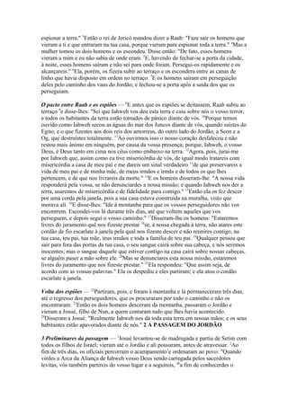 espionar a terra." 3Então o rei de Jericó mandou dizer a Raab: "Faze sair os homens que
vieram a ti e que entraram na tua casa, porque vieram para espionar toda a terra." 4Mas a
mulher tomou os dois homens e os escondeu. Disse então: "De fato, esses homens
vieram a mim e eu não sabia de onde eram. 5E, havendo de fechar-se a porta da cidade,
à noite, esses homens saíram e não sei para onde foram. Persegui-os rapidamente e os
alcançareis." 6Ela, porém, os fizera subir ao terraço e os escondera entre as canas de
linho que havia disposto em ordem no terraço. 7E os homens saíram em perseguição
deles pelo caminho dos vaus do Jordão; e fechou-se a porta após a saída dos que os
perseguiam.
O pacto entre Raab e os espiões — 8E antes que os espiões se deitassem, Raab subiu ao
terraço 9e disse-lhes: "Sei que Iahweh vos deu esta terra e caiu sobre nós o vosso terror,
e todos os habitantes da terra estão tomados de pânico diante de vós. 10Porque temos
ouvido como Iahweh secou as águas do mar dos Juncos diante de vós, quando saístes do
Egito, e o que fizestes aos dois reis dos amorreus, do outro lado do Jordão, a Seon e a
Og, que destruístes totalmente. 11Ao ouvirmos isso o nosso coração desfaleceu e não
restou mais ânimo em ninguém, por causa da vossa presença; porque, Iahweh, o vosso
Deus, é Deus tanto em cima nos céus como embaixo na terra. 12Agora, pois, jurai-me
por Iahweh que, assim como eu tive misericórdia de vós, de igual modo tratareis com
misericórdia a casa de meu pai e me dareis um sinal verdadeiro 13de que preservareis a
vida de meu pai e de minha mãe, de meus irmãos e irmãs e de todos os que lhes
pertencem, e de que nos livrareis da morte." 14E os homens disseram-lhe: "A nossa vida
responderá pela vossa, se não denunciardes a nossa missão; e quando Iahweh nos der a
terra, usaremos de misericórdia e de fidelidade para contigo." 15Então ela os fez descer
por uma corda pela janela, pois a sua casa estava construída na muralha, visto que
morava ali. 16E disse-lhes: "Ide à montanha para que os vossos perseguidores não vos
encontrem. Escondei-vos lá durante três dias, até que voltem aqueles que vos
perseguem, e depois segui o vosso caminho." 17Disseram-lhe os homens: "Estaremos
livres do juramento quê nos fizeste prestar 18se, à nossa chegada à terra, não atares este
cordão de fio escarlate à janela pela qual nos fizeste descer e não reunires contigo, na
tua casa, teu pai, tua mãe, teus irmãos e toda a família de teu pai. 19Qualquer pessoa que
sair para fora das portas da tua casa, o seu sangue cairá sobre sua cabeça, e nós seremos
inocentes; mas o sangue daquele que estiver contigo na casa cairá sobre nossas cabeças,
se alguém puser a mão sobre ele. 20Mas se denunciares esta nossa missão, estaremos
livres do juramento que nos fizeste prestar." 21Ela respondeu: "Que assim seja, de
acordo com as vossas palavras." Ela os despediu e eles partiram; e ela atou o cordão
escarlate à janela.
Volta dos espiões — 22Partiram, pois, e foram à montanha e lá permaneceram três dias,
até o regresso dos perseguidores, que os procuraram por todo o caminho e não os
encontraram. 23Então os dois homens desceram da montanha, passaram o Jordão e
vieram a Josué, filho de Nun, a quem contaram tudo que lhes havia acontecido.
24
Disseram a Josué: "Realmente Iahweh nos dá toda esta terra em nossas mãos; e os seus
habitantes estão apavorados diante de nós." 2 A PASSAGEM DO JORDÃO
3 Preliminares da passagem — 1Josué levantou-se de madrugada e partiu de Setim com
todos os filhos de Israel; vieram até o Jordão e ali pousaram, antes de atravessar. 2Ao
fim de três dias, os oficiais percorram o acampamento3e ordenaram ao povo: "Quando
virdes a Arca da Aliança de Iahweh vosso Deus sendo carregada pelos sacerdotes
levitas, vós também partireis do vosso lugar e a seguireis, 4ba fim de conhecerdes o

 