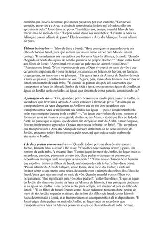 caminho que haveis de tomar, pois nunca passastes por este caminho.4aConservai,
contudo, entre vós e a Arca, a distância aproximada de dois mil côvados; não vos
aproximeis dela." Josué disse ao povo: "Santificai-vos, porque amanhã Iahweh fará
maravilhas no meio de vós." 5Depois Josué disse aos sacerdotes: "Levantai a Arca da
Aliança e passai adiante do povo." Eles levantaram a Arca da Aliança e foram adiante
do povo.
Últimas instruções — 7Iahweh disse a Josué: "Hoje começarei a engrandecer-te aos
olhos de todo o Israel, para que saibam que assim como estive com Moisés estarei
contigo. 8E tu ordenarás aos sacerdotes que levam a Arca da Aliança, dizendo: 'Quando
chegardes á borda das águas do Jordão, parareis no próprio Jordão.' " 9Disse então Josué
aos filhos de Israel: "Aproximai-vos e ouvi as palavras de Iahweh vosso Deus."
10
Acrescentou Josué: "Nisto reconhecereis que o Deus vivo está no meio de vós e que
certamente expulsará da vossa presença os cananeus, os heteus, os heveus, os ferezeus,
os gergeseus, os amorreus e os jebuseus. 11Eis que a Arca da Aliança do Senhor de toda
a terra vai passar o Jordão diante de vós. 12Agora, pois, tomai doze homens das tribos de
Israel, um homem de cada tribo. 13E quando as plantas dos pés dos sacerdotes que
transportam a Arca de Iahweh, Senhor de toda a terra, pousarem nas águas do Jordão, as
águas do Jordão serão cortadas; as águas que descem de cima pararão, amontoando-se."
A passagem do rio — 14Ora, quando o povo deixou suas tendas para passar o Jordão, os
sacerdotes que levavam a Arca da Aliança estavam à frente do povo. 15Assim que os
transportadores da Arca chegaram ao Jordão e que os pés dos sacerdotes que
transportavam a Arca se molharam nas bordas das águas — pois o Jordão transborda
pelas suas margens durante toda a ceifam —,16as águas que vinham de cima pararam e
formaram uma só massa a uma grande distância, em Adam, cidade que fica ao lado de
Sartã; ao passo que as águas que desciam em direção ao mar da Arabá, o mar Salgado,
ficaram inteiramente separadas. O povo atravessou defronte de Jericó. 17Os sacerdotes
que transportavam a Arca da Aliança de Iahweh detiveram-se no seco, no meio do
Jordão, enquanto todo o Israel passava pelo seco, até que toda a nação acabou de
atravessar o Jordão.
4 As doze pedras comemorativas — 1Quando todo o povo acabou de atravessar o
Jordão, Iahweh falou a Josué e lhe disse: 2"Escolhei doze homens dentre o povo, um
homem de cada tribo, 3e ordenai-lhes: 'Tomai daqui do meio do Jordão, do lugar onde os
sacerdotes, parados, pousaram os seus pés, doze pedras e carregai-as convosco e
depositai-as no lugar onde acampareis esta noite.' " 4Então Josué chamou doze homens
que escolheu dentre os filhos de Israel, um homem de cada tribo, 5e lhes disse Josué:
"Passai adiante da Arca de Iahweh, vosso Deus, até o meio do Jordão; e cada um
levante sobre o seu ombro uma pedra, de acordo com o número das tribos dos filhos de
Israel, 6para que seja um sinal no meio de vós. Quando amanhã vossos filhos vos
perguntarem: 'Que significam para vós estas pedras?', 7então lhes direis: 'É que as águas
do Jordão dividiram-se diante da Arca da Aliança de Iahweh; à sua passagem cindiramse as águas do Jordão. Estas pedras serão, para sempre, um memorial para os filhos de
Israel.' " 8E os filhos de Israel fizeram como Josué ordenara: tomaram doze pedras do
meio do rio Jordão, segundo o número das tribos dos filhos de Israel, como Iahweh
havia determinado a Josué, e as transportaram ao acampamento e ali as depositaram. 9E
Josué erigiu doze pedras no meio do Jordão, no lugar onde os sacerdotes que
transportavam a Arca da Aliança pousaram os pés; e elas estão ali até o dia de hoje.

 