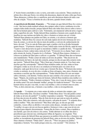 2 1Assim foram concluídos o céu e a terra, com todo o seu exército. 2Deus concluiu no
sétimo dia a obra que fizera e no sétimo dia descansou, depois de toda a obra que fizera.
3
Deus abençoou o sétimo dia e o santificou, pois nele descansou depois de toda a sua
obra de criação. 4aEssa é a história do céu e da terra, quando foram criados.
A experiência da liberdade. O paraíso — 4bNo tempo em que Iahweh Deus fez a terra e
o céu, 5não havia ainda nenhum arbusto dos campos sobre a terra e nenhuma erva dos
campos tinha ainda crescido, porque Iahweh Deus não tinha feito chover sobre a terra e
não havia homem para cultivar o solo. 6Entretanto, um manancial subia da terra e regava
toda a superfície do solo. 7Então Iahweh Deus modelou o homem com a argila do solo,
insuflou em suas narinas um hálito de vida e o homem se tornou um ser vivente.
8
Iahweh Deus plantou um jardim em Éden, no oriente, e aí colocou o homem que
modelara. 9Iahweh Deus fez crescer do solo toda espécie de árvores formosas de ver e
boas de comer, e a árvore da vida no meio do jardim, e a árvore do conhecimento do
bem e do mal. 10Um rio saía de Éden para regar o jardim e de lá se dividia formando
quatro braços. 11O primeiro chama-se Fison; rodeia toda a terra de Hévila, onde há ouro;
12
é puro o ouro dessa terra na qual se encontram o bdélio e a pedra de ônix. 13O segundo
rio chama-se Geon: rodeia toda a terra de Cuch. 14O terceiro rio se chama Tigre: corre
pelo oriente da Assíria. O quarto rio é o Eufrates. 15Iahweh Deus tomou o homem e o
colocou no jardim de Éden pára o cultivar e o guardar. 16E Iahweh Deus deu ao homem
este mandamento: "Podes comer de todas as árvores do jardim. 17Mas da árvore do
conhecimento do bem e do mal não comerás, porque no dia em que dela comeres terás
que morrer. 18Iahweh Deus disse: "Não é bom que o homem esteja só. Vou fazer uma
auxiliar que lhe corresponda."19Iahweh Deus modelou então, do solo, todas as feras
selvagens e todas as aves do céu e as conduziu ao homem para ver como ele as
chamaria: cada qual devia levar o nome que o homem lhe desse. 20O homem deu nomes
a todos os animais, às aves do céu e a todas as feras selvagens, mas, para o homem, não
encontrou a auxiliar que lhe correspondesse. 21Então Iahweh Deus fez cair um torpor
sobre o homem, e ele dormiu. Tomou uma de suas costelas e fez crescer carne em seu
lugar. 22Depois, da costela que tirara do homem, Iahweh Deus modelou uma mulher e a
trouxe ao homem. 23Então o homem exclamou: "Esta, sim, é osso de meus ossos e carne
de minha carne! Ela será chamada 'mulher', porque foi tirada do homem!" 24Por isso um
homem deixa seu pai e sua mãe, se une à sua mulher, e eles se tornam uma só carne.
25
Ora, os dois estavam nus, o homem e sua mulher, e não se envergonhavam.
3 A queda — 1A serpente era o mais astuto de todos os animais dos campos, que
Iahweh Deus tinha feito. Ela disse à mulher: "Então Deus disse: Vós não podeis comer
de todas as árvores do jardim?" 2A mulher respondeu à serpente: "Nós podemos comer
do fruto das árvores do jardim. 3Mas do fruto da árvore que está no meio do jardim,
Deus disse: Dele não comereis, nele não tocareis, sob pena de morte." 4A serpente disse
então à mulher: "Não, não morrereis! 5Mas Deus sabe que, no dia em que dele
comerdes, vossos olhos se abrirão e vós sereis como deuses, versados no bem e no mal."
6
A mulher viu que a árvore era boa ao apetite e formosa à vista, e que essa árvore era
desejável para adquirir discernimento. Tomou-lhe do fruto e comeu. Deu-o também a
seu marido, que com ela estava e ele comeu. 7Então abriram-se os olhos dos dois e
perceberam que estavam nus; entrelaçaram folhas de figueira e se cingiram. 8Eles
ouviram o passo de Iahweh Deus que passeava no jardim à brisa do dia e o homem e sua
mulher se esconderam da presença de Iahweh Deus, entre as árvores do jardim. 9Iahweh
Deus chamou o homem: "Onde estás?", disse ele. 10"Ouvi teu passo no jardim,"
respondeu o homem; "tive medo porque estou nu, e me escondi." 11Ele retomou: "E

 