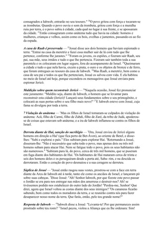 consagrados a Iahweh; entrarão no seu tesouro." 20O povo gritou com força e tocaram-se
as trombetas. Quando o povo ouviu o som da trombeta, gritou com força e a muralha
ruiu por terra, e o povo subiu à cidade, cada qual no lugar à sua frente, e se apossaram
da cidade. 21Então consagraram como anátema tudo que havia na cidade: homens e
mulheres, crianças e velhos, assim como os bois, ovelhas e jumentos, passando-os ao fio
da espada.
A casa de Raab é preservada — 22Josué disse aos dois homens que haviam espionado a
terra: "Entrai na casa da meretriz e fazei essa mulher sair de lá com tudo que lhe
pertence, conforme lhe jurastes." 23Foram os jovens, os espiões, e fizeram sair Raab, seu
pai, sua mãe, seus irmãos e tudo o que lhe pertencia. Fizeram sair também toda a sua
parentela e os colocaram em lugar seguro, fora do acampamento de Israel. 24Queimaram
a cidade e tudo o que nela havia, exceto a prata, o ouro e os objetos de bronze e de ferro,
que foram entregues ao tesouro da casa de Iahweh. 25Mas Raab, a meretriz, bem como a
casa de seu pai e todos os que lhe pertenciam, Josué os salvou com vida. E ela habitou
no meio de Israel até hoje, porque escondera os mensageiros que Josué enviara para
espionar Jericó.
Maldição sobre quem reconstruir Jericó — 26Naquela ocasião, Josué fez pronunciar
este juramento: "Maldito seja, diante de Iahweh, o homem que se levantar para
reconstruir esta cidade (Jericó)! Lançará seus fundamentos sobre o seu primogênito, e
colocará as suas portas sobre o seu filho mais novo!" 27E Iahweh esteve com Josué, cuja
fama se divulgou por toda a terra.
7 Violação do anátema — 1Mas os filhos de Israel tornaram-se culpados de violação do
anátema: Acã, filho de Carmi, filho de Zabdi, filho de Zaré, da tribo de Judá, apoderouse de coisas que estavam sob anátema; e a ira de Iahweh inflamou-se contra os filhos de
Israel.
Derrota diante de Hai, sanção do sacrilégio — 2Ora, Josué enviou de Jericó alguns
homens em direção a Hai' (que fica perto de Bet-Áven), ao oriente de Betel, e disselhes: "Subi e explorai o país." Eles subiram para explorar Hai. 3Retornando a Josué,
disseram-lhe: "Não é necessário que suba todo o povo, mas apenas dois ou três mil
homens subam para atacar Hai. Nem se fatigue todo o povo, pois os seus habitantes não
são numerosos." 4Subiram para lá, do povo, cerca de três mil homens, que se puseram
em fuga diante dos habitantes de Hai. 5Os habitantes de Hai mataram cerca de trinta e
seis dos homens deles e os perseguiram desde a porta até, Saba- rim, e na descida os
derrotaram. Então o coração do povo desmaiou e a sua coragem se derreteu.
Súplica de Josué — 6Josué então rasgou suas vestes, prostrou-se com a face em terra
diante da Arca de Iahweh até à tarde, tanto ele como os anciãos de Israel, e lançaram pó
sobre suas cabeças. 7Disse Josué: "Ah! Senhor Iahweh, por que fizeste este povo passar
o Jordão se era para nos entregar nas mãos dos amorreus e destruir-nos? Ah! se
tivéssemos podido nos estabelecer do outro lado do Jordão! 8Perdoa-me, Senhor! Que
direi, agora que Israel voltou as costas diante dos seus inimigos? 9Os cananeus ficarão
sabendo, bem como todos os moradores da terra, e se reunirão contra nós para fazer
desaparecer nosso nome da terra. Que farás, então, pelo teu grande nome?"
Resposta de Iahweh — 10Iahweh disse a Josué: "Levanta-te! Por que permaneces assim
prostrado sobre teu rosto? 11Israel pecou, violou a Aliança que eu lhe ordenara: Sim!

 