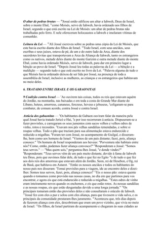 O altar de pedras brutas — 30Josué então edificou um altar a Iahweh, Deus de Israel,
sobre o monte Ebal, 31como Moisés, servo de Iahweh, havia ordenado aos filhos de
Israel, segundo o que está escrito na Lei de Moisés: um altar de pedras brutas não
trabalhadas pelo ferro. E nele ofereceram holocaustos a Iahweh e imolaram vítimas de
comunhão.
Leitura da Lei — 32Ali Josué escreveu sobre as pedras uma cópia da Lei de Moisés, que
este havia escrito diante dos filhos de Israel. 33Todo Israel, com seus anciãos, seus
escribas e seus juízes, estava de pé, de um e do outro lado da Arca, diante dos
sacerdotes levitas que transportavam a Arca da Aliança de Iahweh, tanto os estrangeiros
como os nativos, metade deles diante do monte Garizim e outra metade diante do monte
Ebal, como havia ordenado Moisés, servo de Iahweh, para dar em primeiro lugar a
bênção ao povo de Israel. 34Depois Josué leu todas as palavras da Lei — a bênção e a
maldição — segundo tudo o que está escrito no livro da Lei. 35Palavra alguma de tudo o
que Moisés havia ordenado deixou de ser lida por Josué, na presença de toda a
assembléia de Israel, inclusive as mulheres, as crianças e os estrangeiros que habitavam
no meio deles.
6. TRATADO ENTRE ISRAEL E OS GABAONITAS
9 Coalizão contra Israel — 1Ao ouvirem tais coisas, todos os reis que estavam aquém
do Jordão, na montanha, nas baixadas e em toda a costa do Grande Mar diante do
Líbano, heteus, amorreus, cananeus, ferezeus, heveus e jebuseus, 2coligaram-se para
combater, de comum acordo, contra Josué e contra Israel.
Astúcia dos gabaonitas — 3Os habitantes de Gabaon ouviram falar da maneira pela
qual Josué havia tratado Jericó e Hai, 4e por isso recorreram à astúcia. Dispuseram-se a
fazer provisões, e carregaram os seus jumentos com sacos velhos e velhos odres de
vinho, rotos e recosidos. 5Usavam nos pés velhas sandálias remendadas, e sobre si
roupas velhas. Todo o pão que traziam para sua alimentação estava endurecido e
reduzido a migalhas. 6Foram ter com Josué, no acampamento de Guilgal, e disseramlhe, bem como aos homens de Israel: "Viemos de um país distante; fazei, pois, aliança
conosco." 7Os homens de Israel responderam aos heveus: "Porventura não habitais entre
nós? Como, então, podemos fazer aliança convosco?" 8Responderam a Josué: "Somos
teus servos." — "Mas quem sois," perguntou-lhes Josué, "e donde vindes?"
9
Responderam: "Teus servos vêm de um país muito distante, devido à fama de Iahweh
teu Deus, pois que ouvimos falar dele, de tudo o que fez no Egito 10e de tudo o que fez
aos dois reis dos amorreus que estavam além do Jordão, Seon, rei de Hesebon, e Og, rei
de Basã, que habitava em Astarot. 11Então os nossos anciãos e todos os habitantes do
nosso país nos disseram: 'Tomai provisões para a viagem, ide ao encontro deles e dizeilhes: Somos teus servos, fazei, pois, aliança conosco!' 12Eis o nosso pão: estava quente
quando o tomamos como provisão nas nossas casas, no dia em que partimos para vos
encontrar, e agora eis que está endurecido e reduzido a migalhas. 13Estes odres de vinho
eram inteiramente novos quando os enchemos, e eis que estão rotos. As nossas sandálias
e as nossas roupas, eis que estão desgastadas devido a uma longa jornada." 14Os
principais tomaram então das provisões deles e não consultaram o oráculo de Iahweh.
15
Josué fez com eles a paz e selou com eles aliança, para que tivessem a vida salva, e os
principais da comunidade prestaram-lhes juramento. 16Aconteceu que, três dias depois
de fazerem aliança com eles, descobriram que eram um povo vizinho, que vivia no meio
de Israel. 17Os filhos, de Israel partiram do acampamento e chegaram às suas cidades ao

 