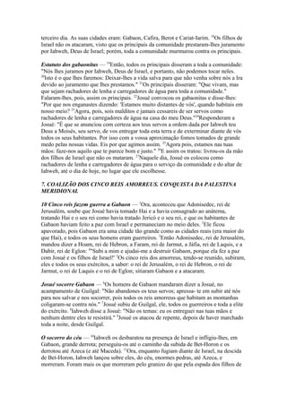 terceiro dia. As suas cidades eram: Gabaon, Cafira, Berot e Cariat-Iarim. 18Os filhos de
Israel não os atacaram, visto que os principais da comunidade prestaram-lhes juramento
por Iahweh, Deus de Israel; porém, toda a comunidade murmurou contra os principais.
Estatuto dos gabaonitas — 19Então, todos os principais disseram a toda a comunidade:
"Nós lhes juramos por Iahweh, Deus de Israel, e portanto, não podemos tocar neles.
20
Isto é o que lhes faremos: Deixar-lhes a vida salva para que não venha sobre nós a Ira
devido ao juramento que lhes prestamos." 21Os principais disseram: "Que vivam, mas
que sejam rachadores de lenha e carregadores de água para toda a comunidade."
Falaram-lhes, pois, assim os principais. 22Josué convocou os gabaonitas e disse-lhes:
"Por que nos enganastes dizendo: 'Estamos muito distantes de vós', quando habitais em
nosso meio? 23Agora, pois, sois malditos e jamais cessareis de ser servos como
rachadores de lenha e carregadores de água na casa do meu Deus."24Responderam a
Josué: "É que se anunciou com certeza aos teus servos a ordem dada por Iahweh teu
Deus a Moisés, seu servo, de vos entregar toda esta terra e de exterminar diante de vós
todos os seus habitantes. Por isso com a vossa aproximação fomos tomados de grande
medo pelas nossas vidas. Eis por que agimos assim. 25Agora pois, estamos nas tuas
mãos: faze-nos aquilo que te parece bom e justo." 26E assim os tratou: livrou-os da mão
dos filhos de Israel que não os mataram. 27Naquele dia, Josué os colocou como
rachadores de lenha e carregadores de água para o serviço da comunidade e do altar de
Iahweh, até o dia de hoje, no lugar que ele escolhesse.
7. COALIZÃO DOS CINCO REIS AMORREUS. CONQUISTA DA PALESTINA
MERIDIONAL
10 Cinco reis fazem guerra a Gabaon — 1Ora, aconteceu que Adonisedec, rei de
Jerusalém, soube que Josué havia tomado Hai e a havia consagrado ao anátema,
tratando Hai e o seu rei como havia tratado Jericó e o seu rei, e que os habitantes de
Gabaon haviam feito a paz com Israel e permaneciam no meio deles. 2Ele ficou
apavorado, pois Gabaon era uma cidade tão grande como as cidades reais (era maior do
que Hai), e todos os seus homens eram guerreiros. 3Então Adonisedec, rei de Jerusalém,
mandou dizer a Hoam, rei de Hebron, a Faram, rei de Jarmut, a Jáfia, rei de Laquis, e a
Dabir, rei de Eglon: 4"Subi a mim e ajudai-me a destruir Gabaon, porque ela fez a paz
com Josué e os filhos de Israel!' 5Os cinco reis dos amorreus, tendo-se reunido, subiram,
eles e todos os seus exércitos, a saber: o rei de Jerusalém, o rei de Hebron, o rei de
Jarmut, o rei de Laquis e o rei de Eglon; sitiaram Gabaon e a atacaram.
Josué socorre Gabaon — 6Os homens de Gabaon mandaram dizer a Josué, no
acampamento de Guilgal: "Não abandones os teus servos; apressa- te em subir até nós
para nos salvar e nos socorrer, pois todos os reis amorreus que habitam as montanhas
coligaram-se contra nós." 7Josué subiu de Guilgal, ele, todos os guerreiros e toda a elite
do exército. 8Iahweh disse a Josué: "Não os temas: eu os entreguei nas tuas mãos e
nenhum dentre eles te resistirá." 9Josué os atacou de repente, depois de haver marchado
toda a noite, desde Guilgal.
O socorro do céu — 10Iahweh os desbaratou na presença de Israel e infligiu-lhes, em
Gabaon, grande derrota; perseguiu-os até o caminho da subida de Bet-Horon e os
derrotou até Azeca (e até Maceda). 11Ora, enquanto fugiam diante de Israel, na descida
de Bet-Horon, Iahweh lançou sobre eles, do céu, enormes pedras, até Azeca, e
morreram. Foram mais os que morreram pelo granizo do que pela espada dos filhos de

 