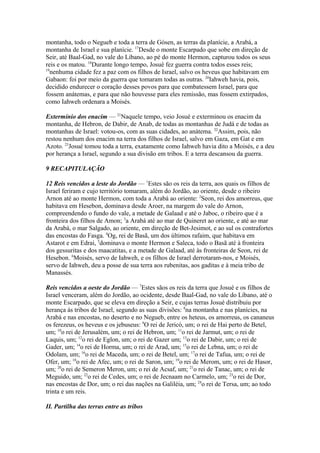 montanha, todo o Negueb e toda a terra de Gósen, as terras da planície, a Arabá, a
montanha de Israel e sua planície. 17Desde o monte Escarpado que sobe em direção de
Seir, até Baal-Gad, no vale do Líbano, ao pé do monte Hermon, capturou todos os seus
reis e os matou. 18Durante longo tempo, Josué fez guerra contra todos esses reis;
19
nenhuma cidade fez a paz com os filhos de Israel, salvo os heveus que habitavam em
Gabaon: foi por meio da guerra que tomaram todas as outras. 20Iahweh havia, pois,
decidido endurecer o coração desses povos para que combatessem Israel, para que
fossem anátemas, e para que não houvesse para eles remissão, mas fossem extirpados,
como Iahweh ordenara a Moisés.
Extermínio dos enacim — 21Naquele tempo, veio Josué e exterminou os enacim da
montanha, de Hebron, de Dabir, de Anab, de todas as montanhas de Judá e de todas as
montanhas de Israel: votou-os, com as suas cidades, ao anátema. 22Assim, pois, não
restou nenhum dos enacim na terra dos filhos de Israel, salvo em Gaza, em Gat e em
Azoto. 23Josué tomou toda a terra, exatamente como Iahweh havia dito a Moisés, e a deu
por herança a Israel, segundo a sua divisão em tribos. E a terra descansou da guerra.
9 RECAPITULAÇÃO
12 Reis vencidos a leste do Jordão — 1Estes são os reis da terra, aos quais os filhos de
Israel feriram e cujo território tomaram, além do Jordão, ao oriente, desde o ribeiro
Arnon até ao monte Hermon, com toda a Arabá ao oriente: 2Seon, rei dos amorreus, que
habitava em Hesebon, dominava desde Aroer, na margem do vale do Arnon,
compreendendo o fundo do vale, a metade de Galaad e até o Jaboc, o ribeiro que é a
fronteira dos filhos de Amon; 3a Arabá até ao mar de Quineret ao oriente, e até ao mar
da Arabá, o mar Salgado, ao oriente, em direção de Bet-Jesimot, e ao sul os contrafortes
das encostas do Fasga. 4Og, rei de Basã, um dos últimos rafaim, que habitava em
Astarot e em Edrai, 5dominava o monte Hermon e Saleca, todo o Basã até à fronteira
dos gessuritas e dos maacatitas, e a metade de Galaad, até às fronteiras de Seon, rei de
Hesebon. 6Moisés, servo de Iahweh, e os filhos de Israel derrotaram-nos, e Moisés,
servo de Iahweh, deu a posse de sua terra aos rubenitas, aos gaditas e à meia tribo de
Manassés.
Reis vencidos a oeste do Jordão — 7Estes sãos os reis da terra que Josué e os filhos de
Israel venceram, além do Jordão, ao ocidente, desde Baal-Gad, no vale do Líbano, até o
monte Escarpado, que se eleva em direção a Seir, e cujas terras Josué distribuiu por
herança às tribos de Israel, segundo as suas divisões: 8na montanha e nas planícies, na
Arabá e nas encostas, no deserto e no Negueb, entre os heteus, os amorreus, os cananeus
os ferezeus, os heveus e os jebuseus: 9O rei de Jericó, um; o rei de Hai perto de Betel,
um; 10o rei de Jerusalém, um; o rei de Hebron, um; 11o rei de Jarmut, um; o rei de
Laquis, um; 12o rei de Eglon, um; o rei de Gazer um; 13o rei de Dabir, um; o rei de
Gader, um; 14o rei de Horma, um; o rei de Arad, um; 15o rei de Lebna, um; o rei de
Odolam, um; 16o rei de Maceda, um; o rei de Betel, um; 17o rei de Tafua, um; o rei de
Ofer, um; 18o rei de Afec, um; o rei de Saron, um; 19o rei de Merom, um; o rei de Hasor,
um; 20o rei de Semeron Meron, um; o rei de Acsaf, um; 21o rei de Tanac, um; o rei de
Meguido, um; 22o rei de Cedes, um; o rei de Jecnaam no Carmelo, um; 23o rei de Dor,
nas encostas de Dor, um; o rei das nações na Galiléia, um; 24o rei de Tersa, um; ao todo
trinta e um reis.
II. Partilha das terras entre as tribos

 