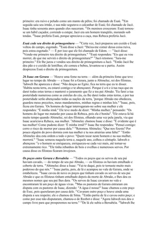primeiro: era ruivo e peludo como um manto de pêlos; foi chamado de Esaú. 26Em
seguida saiu seu irmão, e sua mão segurava o calcanhar de Esaú; foi chamado de Jacó.
Isaac tinha sessenta anos quando eles nasceram. 27Os meninos cresceram: Esaú tornouse um hábil caçador, correndo a estepe; Jacó era um homem tranqüilo, morando sob
tendas. 28Isaac preferia Esaú, porque apreciava a caça, mas Rebeca preferia Jacó.
Esaú cede seu direito de primogenitura — 29Certa vez, Jacó preparou um cozido e Esaú
voltou do campo, esgotado. 30Esaú disse a Jacó: "Deixa-me comer dessa coisa ruiva,
pois estou esgotado." — É por isso que ele foi chamado de Edom. — 31Jacó disse:
"Vende-me primeiro teu direito de primogenitura." 32Esaú respondeu: "Eis que eu vou
morrer, de que me servirá o direito de primogenitura?" 33Jacó retomou: "Jura-me
primeiro." Ele lhe jurou e vendeu seu direito de primogenitura a Jacó. 34Então Jacó lhe
deu pão e o cozido de lentilhas; ele comeu e bebeu, levantou-se e partiu. Assim
desprezou Esaú o direito de primogenitura.
26 Isaac em Gerara — 1Houve uma fome na terra — além da primeira fome que teve
lugar no tempo de Abraão — e Isaac foi a Gerara, junto a Abimelec, rei dos filisteus.
2
Iahweh lhe apareceu e disse: "Não desças ao Egito; fica na terra que eu te disser.
3
Habita nesta terra, eu estarei contigo e te abençoarei. Porque é a ti e à tua raça que eu
darei todas estas terras e manterei o juramento que fiz a teu pai Abraão. 4Eu farei a tua
posteridade numerosa como as estrelas do céu, eu lhe darei todas estas terras, e por tua
posteridade serão abençoadas todas as nações da terra, 5porque Abraão me obedeceu,
guardou meus preceitos, meus mandamentos, minhas regras e minhas leis." 6Isaac, pois,
ficou em Gerara. 7Os homens do lugar interrogaram-no sobre sua mulher e ele
respondeu: "É minha irmã." Ele teve medo de dizer: "Minha mulher," pensando: "Os
homens do lugar me matarão por causa de Rebeca, pois ela é bonita". 8Ele estava lá há
muito tempo quando Abimelec, rei dos filisteus, olhando uma vez pela janela, viu que
Isaac acariciava Rebeca, sua mulher. 9Abimelec chamou Isaac e disse: "É evidente que é
tua mulher! Como pudeste dizer: 'É minha irmã'?" Isaac lhe respondeu: "Pensei comigo:
corro o risco de morrer por causa dela." 10Retomou Abimelec: "Que nos fizeste? Por
pouco alguém do povo dormia com tua mulher e tu nos atrairias uma falta!" 11Então
Abimelec deu esta ordem a todo o povo: "Quem tocar neste homem e na sua mulher,
morrerá." 12Isaac semeou naquela terra e, naquele ano, colheu o cêntuplo. Iahweh o
abençoou 13e o homem se enriqueceu, enriqueceu-se cada vez mais, até tornar-se
extremamente rico. 14Ele tinha rebanhos de bois e ovelhas e numerosos servos. Por
causa disso os filisteus ficaram invejosos.
Os poços entre Gerara e Bersabéia — 15Todos os poços que os servos de seu pai
haviam cavado, — do tempo de seu pai Abraão, — os filisteus os haviam entulhado e
coberto de terra. 16Abimelec disse a Isaac: "Vai-te daqui, pois te tornaste muito mais
poderoso do que nós." 17Isaac partiu, pois, de lá e acampou no vale de Gerara, onde se
estabeleceu. 18Isaac cavou de novo os poços que tinham cavado os servos de seu pai
Abraão e que os filisteus tinham entulhado depois da morte de Abraão, e lhes deu os
mesmos nomes que seu pai lhes dera. 19Os servos de Isaac cavaram no vale e
encontraram lá um poço de águas vivas. 20Mas os pastores de Gerara entraram em
disputa com os pastores de Isaac, dizendo: "A água é nossa!" Isaac chamou a este poço
de Esec, pois querelaram por causa dele. 21Cavaram outro poço e houve ainda uma
disputa a seu respeito; ele o chamou de Sitna. 22Então partiu de lá e cavou outro poço; e
como por esse não disputaram, chamou-o de Reobot e disse: "Agora Iahweh nos deu o
campo livre para que prosperemos na terra." 23De lá ele subiu a Bersabéia. 24Iahweh lhe

 