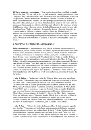 13 Terras ainda não conquistadas — 1Ora, Josué se tornou idoso e de idade avançada.
Iahweh lhe disse: "Eis que estás velho, em idade avançada, e ainda resta muita terra para
conquistar. 2Esta é a terra que ainda resta: Todas as províncias dos filisteus e toda a terra
dos gessuritas; 3desde o Sior que está defronte do Egito até à fronteira de Acaron ao
norte, é considerada como cananéia. Os cinco príncipes dos filisteus são: o de Gaza, o
de Azoto, o de Ascalon, o de Gat e o de Acaron; os aveus 4estão ao sul Toda a terra dos
cananeus e Maara, que é dos sidônios, até Afeca e até à fronteira dos amorreus; 5a terra
do jiblita com todo o Líbano ao oriente, desde Baal-Gad, ao pé do monte Hermon, até à
Entrada de Emat. 6Todos os habitantes da montanha desde o Líbano até Maserefot ao
ocidente, todos os sidônios, eu mesmo expulsarei diante dos filhos de Israel. Tu
somente tens que distribuir a terra por herança aos filhos de Israel, conforme te ordenei.
7
Agora, pois, divide a terra por herança entre as nove tribos e a meia tribo de Manassés:
desde o Jordão até ao Grande Mar ao ocidente, tu lhes darás; o Grande Mar será o seu
limite."
1. DESCRIÇÃO DAS TRIBOS TRANSJORDÂNICAS
Esboço de conjunto — 8Quanto à outra meia tribo de Manassés, juntamente com os
rubenitas e os gaditas, havia já recebido sua herança, aquilo que Moisés lhes havia dado,
além do Jordão, ao oriente, conforme Moisés, servo de Iahweh, lhes havia então dado:
9
a partir de Aroer que está na margem do vale do Arnon, com a cidade que está no
fundo do vale e todo o planalto desde Medaba até Dibon; 10todas as cidades de Seon, rei
dos amorreus, que havia reinado em Hesebon, até à fronteira dos filhos de Amon. 11E
Galaad e o território dos gessuritas e dos maacatitas, com toda a montanha do Hermon e
todo o Basã, até Saleca; 12e no Basã, todo o reino de Og que havia reinado em Astarot e
em Edrai, e foi o último sobrevivente dos rafaim. Moisés venceu e expulsou esses dois
reis. 13Os filhos de Israel, porém, não expulsaram os gessuritas nem os maacatitas, e
Gessur e Maaca estão ainda hoje no meio de Israel. 14 A tribo de Levi foi a única a que
não se deu herança: Iahweh, Deus de Israel, foi a sua herança, conforme ele mesmo lhe
havia dito.
A tribo de Rúben — 15Moisés deu à tribo dos filhos de Rúben uma parte segundo as
suas famílias. 16Portanto tiveram por território desde Aroer que está na margem do vale
do Arnon, com a cidade que está no fundo do vale, todo o planalto até Medaba,
17
Hesebon com todas as cidades que estão no planalto; Dibon, Bamot-Baal, Bet-BaalMeon, 18Jasa, Cedimot, Mefaat, 19Cariataim, Sábama e, na montanha da Arabá, SaratAsaar; 20Bet-Fegor, as encostas do Fasga, Bet-Jesimot, 21todas as cidades do planalto e
todo o reino de Seon, rei dos amorreus, que reinou em Hesebon; foi derrotado por
Moisés, bem como os príncipes de Madiã, Evi, Recém, Sur, Hur e Rebe, vassalos de
Seon, que habitavam a terra. 22Quanto a Balaão, filho de Beor, o adivinho, os filhos de
Israel o passaram ao fio da espada juntamente com aqueles que haviam matado.
23
Assim, a fronteira dos filhos de Rúben foi o Jordão e seu território. Essa foi a herança
dos filhos de Rúben segundo suas famílias, com as cidades e suas aldeias.
A tribo de Gad — 24Moisés deu à tribo de Gad, aos filhos de Gad, uma parte segundo
suas famílias. 25Tiveram por território Jazer, todas as cidades de Galaad, a metade do
país dos amonitas até Aroer que está em frente de Rabá, 26e desde Hesebon até RamotMasfa e Betonim; a partir de Maanaim até o território de Lo-Dabar, 27e no vale: BetAram, Bet-Nemra, Sucot, Safon — a parte restante do reino de Seon, rei de Hesebon —,
o Jordão e o território que vai até à extremidade do mar de Quineret, além do Jordão, ao

 