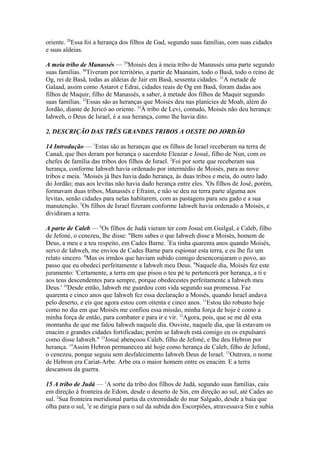 oriente. 28Essa foi a herança dos filhos de Gad, segundo suas famílias, com suas cidades
e suas aldeias.
A meia tribo de Manassés — 29Moisés deu à meia tribo de Manassés uma parte segundo
suas famílias. 30Tiveram por território, a partir de Maanaim, todo o Basã, todo o reino de
Og, rei de Basã, todas as aldeias de Jair em Basã, sessenta cidades. 31A metade de
Galaad, assim como Astarot e Edrai, cidades reais de Og em Basã, foram dadas aos
filhos de Maquir, filho de Manassés, a saber, à metade dos filhos de Maquir segundo
suas famílias. 32Essas são as heranças que Moisés deu nas planícies de Moab, além do
Jordão, diante de Jericó ao oriente. 33À tribo de Levi, contudo, Moisés não deu herança:
Iahweh, o Deus de Israel, é a sua herança, como lhe havia dito.
2. DESCRIÇÃO DAS TRÊS GRANDES TRIBOS A OESTE DO JORDÃO
14 Introdução — 1Estas são as heranças que os filhos de Israel receberam na terra de
Canaã, que lhes deram por herança o sacerdote Eleazar e Josué, filho de Nun, com os
chefes de família das tribos dos filhos de Israel. 2Foi por sorte que receberam sua
herança, conforme Iahweh havia ordenado por intermédio de Moisés, para as nove
tribos e meia. 3Moisés já lhes havia dado herança, às duas tribos e meia, do outro lado
do Jordão; mas aos levitas não havia dado herança entre eles. 4Os filhos de José, porém,
formavam duas tribos, Manassés e Efraim, e não se deu na terra parte alguma aos
levitas, senão cidades para nelas habitarem, com as pastagens para seu gado e a sua
manutenção. 5Os filhos de Israel fizeram conforme Iahweh havia ordenado a Moisés, e
dividiram a terra.
A parte de Caleb — 6Os filhos de Judá vieram ter com Josué em Guilgal, e Caleb, filho
de Jefoné, o cenezeu, lhe disse: "Bem sabes o que Iahweh disse a Moisés, homem de
Deus, a meu e a teu respeito, em Cades Barne. 7Eu tinha quarenta anos quando Moisés,
servo de Iahweh, me enviou de Cades Barne para espionar esta terra, e eu lhe fiz um
relato sincero. 8Mas os irmãos que haviam subido comigo desencorajaram o povo, ao
passo que eu obedeci perfeitamente a Iahweh meu Deus. 9Naquele dia, Moisés fez este
juramento: 'Certamente, a terra em que pisou o teu pé te pertencerá por herança, a ti e
aos teus descendentes para sempre, porque obedecestes perfeitamente a Iahweh meu
Deus.' 10Desde então, Iahweh me guardou com vida segundo sua promessa. Faz
quarenta e cinco anos que Iahweh fez essa declaração a Moisés, quando Israel andava
pelo deserto, e eis que agora estou com oitenta e cinco anos. 11Estou tão robusto hoje
como no dia em que Moisés me confiou essa missão, minha força de hoje é como a
minha força de então, para combater e para ir e vir. 12Agora, pois, que se me dê esta
montanha de que me falou Iahweh naquele dia. Ouviste, naquele dia, que lá estavam os
enacim e grandes cidades fortificadas; porém se Iahweh está comigo eu os expulsarei
como disse Iahweh." 13Josué abençoou Caleb, filho de Jefoné, e lhe deu Hebron por
herança. 14Assim Hebron permaneceu até hoje como herança de Caleb, filho de Jefoné,
o cenezeu, porque seguiu sem desfalecimento Iahweh Deus de Israel. 15Outrora, o nome
de Hebron era Cariat-Arbe. Arbe era o maior homem entre os enacim. E a terra
descansou da guerra.
15 A tribo de Judá — 1A sorte da tribo dos filhos de Judá, segundo suas famílias, caiu
em direção à fronteira de Edom, desde o deserto de Sin, em direção ao sul, até Cades ao
sul. 2Sua fronteira meridional partia da extremidade do mar Salgado, desde a baía que
olha para o sul, 3e se dirigia para o sul da subida dos Escorpiões, atravessava Sin e subia

 