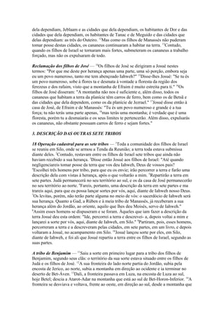 dela dependiam, Jeblaam e as cidades que dela dependiam, os habitantes de Dor e das
cidades que dela dependiam, os habitantes de Tanac e de Meguido e das cidades que
delas dependiam: as três do Outeiro. 12Mas como os filhos de Manassés não puderam
tomar posse destas cidades, os cananeus continuaram a habitar na terra. 13Contudo,
quando os filhos de Israel se tornaram mais fortes, submeteram os cananeus a trabalho
forçado, mas não os expulsaram de todo.
Reclamação dos filhos de José — 14Os filhos de José se dirigiram a Josué nestes
termos: "Por que me deste por herança apenas uma parte, uma só porção, embora seja
eu um povo numeroso, tanto me tem abençoado Iahweh?" 15Disse-lhes Josué: "Se tu és
um povo numeroso, sobe à flores ta e desmata à vontade a floresta da região dos
ferezeus e dos rafaim, visto que a montanha de Efraim é muito estreita para ti." 16Os
filhos de José disseram: "A montanha não nos é suficiente e, além disso, todos os
cananeus que habitam a terra da planície têm carros de ferro, bem como os de Betsã e
das cidades que dela dependem, como os da planície de Jezrael." 17Josué disse então à
casa de José, de Efraim e de Manassés: "Tu és um povo numeroso e grande é a tua
força; tu não terás uma parte apenas, 18mas terás uma montanha; é verdade que é uma
floresta, porém tu a desmaiarás e os seus limites te pertencerão. Além disso, expulsarás
os cananeus, não obstante possuam carros de ferro e sejam fortes."
3. DESCRIÇÃO DAS OUTRAS SETE TRIBOS
18 Operação cadastral para as sete tribos — 1Toda a comunidade dos filhos de Israel
se reuniu em Silo, onde se armou a Tenda da Reunião; a terra toda estava submissa
diante deles. 2Contudo, restavam entre os filhos de Israel sete tribos que ainda não
haviam recebido a sua herança. 3Disse então Josué aos filhos de Israel: "Até quando
negligenciareis tomar posse da terra que vos deu Iahweh, Deus de vossos pais?
4
Escolhei três homens por tribo, para que eu os envie; irão percorrer a terra e farão uma
descrição dela com vistas à herança, após o que voltarão a mim. 5Repartirão a terra em
sete partes. Judá permanecerá no seu território ao sul, e os da casa de José permanecerão
no seu território ao norte. 6Fareis, portanto, uma descrição da terra em sete partes e ma
trareis aqui, para que eu possa lançar sortes por vós, aqui, diante de Iahweh nosso Deus.
7
Os levitas, porém, não terão parte alguma no meio de vós: o sacerdócio de Iahweh será
sua herança. Quanto a Gad, a Rúben e à meia tribo de Manassés, já receberam a sua
herança além do Jordão, ao oriente, aquilo que lhes deu Moisés, servo de Iahweh."
8
Assim esses homens se dispuseram e se foram. Àqueles que iam fazer a descrição da
terra Josué deu esta ordem: "Ide, percorrei a terra e descrevei- a, depois voltai a mim e
lançarei a sorte por vós, aqui, diante de Iahweh, em Silo." 9Partiram, pois, esses homens,
percorreram a terra e a descreveram pelas cidades, em sete partes, em um livro, e depois
voltaram a Josué, no acampamento em Silo. 10Josué lançou sorte por eles, em Silo,
diante de Iahweh, e foi ali que Josué repartiu a terra entre os filhos de Israel, segundo as
suas partes.
A tribo de Benjamim — 11Saiu a sorte em primeiro lugar para a tribo dos filhos de
Benjamim, segundo seus clãs: o território da sua sorte estava situado entre os filhos de
Judá e os filhos de José. 12A sua fronteira do lado norte partia do Jordão, subia pela
encosta de Jerico, ao norte, subia a montanha em direção ao ocidente e ia terminar no
deserto de Bet-Áven. 13Dali, a fronteira passava em Luza, na encosta de Luza ao sul,
hoje Betel; descia a Atarot-Adar na montanha que está ao sul de Bet-Horon-Inferior. 14A
fronteira se desviava e voltava, frente ao oeste, em direção ao sul, desde a montanha que

 