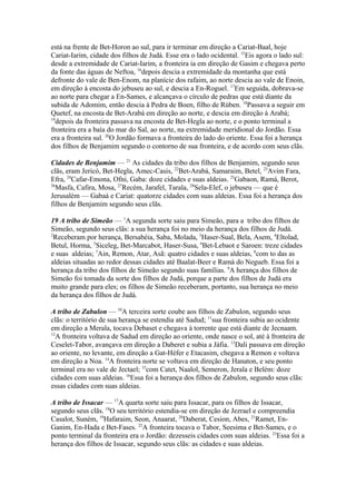 está na frente de Bet-Horon ao sul, para ir terminar em direção a Cariat-Baal, hoje
Cariat-Iarim, cidade dos filhos de Judá. Esse era o lado ocidental. 15Eis agora o lado sul:
desde a extremidade de Cariat-Iarim, a fronteira ia em direção de Gasim e chegava perto
da fonte das águas de Neftoa, 16depois descia a extremidade da montanha que está
defronte do vale de Ben-Enom, na planície dos rafaim, ao norte descia ao vale de Enoin,
em direção à encosta do jebuseu ao sul, e descia a En-Roguel. 17Em seguida, dobrava-se
ao norte para chegar a En-Sames, e alcançava o círculo de pedras que está diante da
subida de Adomim, então descia à Pedra de Boen, filho de Rúben. 18Passava a seguir em
Quetef, na encosta de Bet-Arabá em direção ao norte, e descia em direção à Arabá;
19
depois da fronteira passava na encosta de Bet-Hegla ao norte, e o ponto terminal a
fronteira era a baía do mar do Sal, ao norte, na extremidade meridional do Jordão. Essa
era a fronteira sul. 20O Jordão formava a fronteira do lado do oriente. Essa foi a herança
dos filhos de Benjamim segundo o contorno de sua fronteira, e de acordo com seus clãs.
Cidades de Benjamim — 21 As cidades da tribo dos filhos de Benjamim, segundo seus
clãs, eram Jericó, Bet-Hegla, Amec-Casis, 22Bet-Arabá, Samaraim, Betel, 23Avim Fara,
Efra, 24Cafar-Emona, Ofni, Gaba: doze cidades e suas aldeias. 25Gabaon, Ramá, Berot,
26
Masfa, Cafira, Mosa, 27Recém, Jarafel, Tarala, 28Sela-Elef, o jebuseu — que é
Jerusalém — Gabaá e Cariat: quatorze cidades com suas aldeias. Essa foi a herança dos
filhos de Benjamim segundo seus clãs.
19 A tribo de Simeão — 1A segunda sorte saiu para Simeão, para a tribo dos filhos de
Simeão, segundo seus clãs: a sua herança foi no meio da herança dos filhos de Judá.
2
Receberam por herança, Bersabéia, Saba, Molada, 3Haser-Sual, Bela, Asem, 4Eltolad,
Betul, Horma, 5Siceleg, Bet-Marcabot, Haser-Susa, 6Bet-Lebaot e Saroen: treze cidades
e suas aldeias; 7Ain, Remon, Atar, Asã: quatro cidades e suas aldeias, 8com to das as
aldeias situadas ao redor dessas cidades até Baalat-Beer e Ramá do Negueb. Essa foi a
herança da tribo dos filhos de Simeão segundo suas famílias. 9A herança dos filhos de
Simeão foi tomada da sorte dos filhos de Judá, porque a parte dos filhos de Judá era
muito grande para eles; os filhos de Simeão receberam, portanto, sua herança no meio
da herança dos filhos de Judá.
A tribo de Zabulon — 10A terceira sorte coube aos filhos de Zabulon, segundo seus
clãs: o território de sua herança se estendia até Sadud; 11sua fronteira subia ao ocidente
em direção a Merala, tocava Debaset e chegava à torrente que está diante de Jecnaam.
12
A fronteira voltava de Sadud em direção ao oriente, onde nasce o sol, até à fronteira de
Ceselet-Tabor, avançava em direção a Daberet e subia a Jáfia. 13Dali passava em direção
ao oriente, no levante, em direção a Gat-Héfer e Etacasim, chegava a Remon e voltava
em direção a Noa. 14A fronteira norte se voltava em direção de Hanaton, e seu ponto
terminal era no vale de Jectael; 15com Catet, Naalol, Semeron, Jerala e Belém: doze
cidades com suas aldeias. 16Essa foi a herança dos filhos de Zabulon, segundo seus clãs:
essas cidades com suas aldeias.
A tribo de Issacar — 17A quarta sorte saiu para Issacar, para os filhos de Issacar,
segundo seus clãs. 18O seu território estendia-se em direção de Jezrael e compreendia
Casalot, Suném, 19Hafaraim, Seon, Anaarat, 20Daberat, Cesion, Abes, 21Ramet, EnGanim, En-Hada e Bet-Fases. 22A fronteira tocava o Tabor, Seesima e Bet-Sames, e o
ponto terminal da fronteira era o Jordão: dezesseis cidades com suas aldeias. 23Essa foi a
herança dos filhos de Issacar, segundo seus clãs: as cidades e suas aldeias.

 
