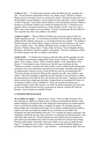 A tribo de Aser — 24A quinta sorte saiu para a tribo dos filhos de Aser, segundo seus
clãs. 25O seu território compreendia: Halcat, Cali, Beten, Acsaf, 26Elmelec, Amaad e
Messal; tocava o Carmelo a oeste e a corrente do Labanat. 27Do lado do nascer do sol, ia
até Bet-Dagon, tocava Zabulon, o vale de Jeftael ao norte, Bet-Emec e Neiel, chegando
a Cabul à esquerda, 28com Abdon, Roob, Hamon e Caná até Sidônia-a-Grande. Depois a
fronteira ia em direção a Ramá e até à cidade da fortaleza de Tiro; 29a fronteira ia em
seguida a Hosa e seu ponto terminal era, no mar, Maaleb e Aczib, 30com Aco, Afec e
Roob: vinte e duas cidades com suas aldeias. 31Essa foi a herança da tribo dos filhos de
Aser, segundo seus clãs: essas cidades e suas aldeias.
A tribo de Neftali — 32Para os filhos de Neftali saiu a sexta sorte, para os filhos de
Neftali segundo seus clãs. 33A sua fronteira ia de Helef e do Carvalho de Saananim, com
Adami-Neceb e Jebnael, até Lecum, e o seu ponto terminal era o Jordão. 34Ao ocidente a
fronteira passava em Aznot-Tabaor, chegava a Hucoca e tocava Zabulon ao sul, Aser a
oeste e o Jordão a leste. 35As cidades fortificadas eram: Assedim, Ser, Emat, Recat,
Quineret, 36Edema, Rama, Hasor, 37Cedes, Edrai, En-Hasor, 38Jeron, Magdalel, Horém,
Bet-Anat, e Bet-Sames: dezenove cidades e suas aldeias. 39Essa foi a herança dos filhos
de Neftali segundo seus clãs: as cidades e suas aldeias.
A tribo de Dã — 40A sétima sorte saiu para a tribo dos filhos de Dã, segundo seus clãs.
41
O território de sua herança compreendia: Saraá, Estaol, Ir-Sames, 42Salebim, Aialon,
Silata, 43Elon, Tamna, Acaron, 44Eltece, Gebeton, Baalat, 45Azor, Benê-Barac e GatRemon; 46e, em direção ao mar, Jarcon com o território que está diante de Jope.
47
Perdeu-se, contudo, o território dos filhos de Dã, e assim os filhos de Dã subiram para
combater Lesem, que capturaram e passaram ao fio da espada. Tomando posse dela, aí
se estabeleceram e deram a Lesem o nome de Dã, do nome de seu antepassado Dã.
48
Essa foi a herança da tribo dos filhos de Dã, segundo seus clãs: essas cidades e suas
aldeias. 49Havendo terminado a repartição da terra segundo as suas fronteiras, os filhos
de Israel deram a Josué, filho de Nun, uma herança no meio deles; 50segundo a ordem de
Iahweh, deram-lhe a cidade que ele pedira, Tamnat-Saraá, na montanha de Efraim; ele
reconstruiu a cidade e nela se estabeleceu. 51Essas são as partes da herança que o
sacerdote Eleazar, Josué, filho de Nun, e os chefes de família repartiram por sorte entre
as tribos dos filhos de Israel em Silo, na presença de Iahweh, à entrada da Tenda da
Reunião. Assim concluiu-se a partilha da terra.
4. CIDADES PRIVILEGIADAS
20 As cidades de refúgio — 1Iahweh disse a Josué: 2"Fala aos filhos de Israel e dizelhes: Designai as cidades de refúgio de que vos falei por intermédio de Moisés, 3onde
poderá refugiar-se o homicida que matar alguém por inadvertência (involuntariamente),
e que vos servirão de refúgio contra o vingador do sangue. 4(É, portanto, para uma
destas cidades que o homicida deverá fugir. Ele se deterá à entrada da porta da cidade e
exporá o seu caso aos anciãos da cidade. Estes o receberão na sua cidade e lhe
designarão um lugar onde habitará entre eles. 5Se o vingador do sangue o perseguir, não
entregarão o homicida nas suas mãos, pois feriu o seu próximo involuntariamente, e não
tinha antes ódio contra ele. 6Deverá permanecer nessa cidade) até que compareça em
juízo diante da comunidade (até à morte do sumo sacerdote em exercício nesse tempo.
Somente então poderá o homicida voltar à sua cidade e à sua casa, na cidade de onde
fugiu.)" 7Consagraram, pois, Cedes na Galiléia, na montanha de Neftali, Siquém na
montanha de Efraim e Cariat-Arbe — que é Hebron — na montanha de Judá. 8Do outro

 