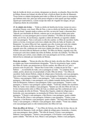 lado do Jordão de Jericó, ao oriente, designaram no deserto, no planalto, Bosor da tribo
de Rúben, Ramot em Galaad, da tribo de Gad, e Golã em Basã, da tribo de Manassés.
9
Essas foram as cidades designadas para todos os filhos de Israel e para os estrangeiros
que habitam entre eles, para que nelas possa refugiar-se todo aquele que haja matado
alguém por inadvertência, e assim escape das mãos do vingador do sangue, até que
compareça diante da comunidade.
21 As cidades dos levitas — 1Então os chefes de família dos levitas vieram ter com o
sacerdote Eleazar, com Josué, filho de Nun, e com os chefes de família das tribos dos
filhos de Israel, 2quando ainda se achava em Silo, na terra de Canaã, e disseram-lhes:
"Iahweh, por intermédio de Moisés, ordenou que se nos dessem cidades para nelas
habitarmos e as suas pastagens para os nossos rebanhos." 3Os filhos de Israel deram,
então, aos levitas, de sua herança, segundo a ordem de Iahweh, as seguintes cidades
com suas pastagens. 4Saiu a sorte para os clãs dos caatitas: os filhos do sacerdote Aarão,
dentre os levitas, tiveram por sorte treze cidades das tribos de Judá, de Simeão e de
Benjamim; 5os outros filhos de Caat, segundo seus clãs, tiveram por sorte dez cidades
das tribos de Efraim, de Dã e da meia tribo de Manassés. 6Aos filhos de Gérson,
segundo seus clãs, couberam por sorte treze cidades das tribos de Issacar, de Aser, de
Neftali e da meia tribo de Manassés em Basã. 7Os filhos de Merari, segundo seus clãs,
tiveram por sorte doze cidades das tribos de Rúben, de Gad e de Zabulon. 8Os filhos de
Israel deram, por sorteio, essas cidades com suas pastagens aos levitas, conforme
Iahweh havia ordenado por intermédio de Moisés.
Parte dos caatitas — 9Deram da tribo dos filhos de Judá e da tribo dos filhos de Simeão
as cidades que foram nominalmente designadas. 10Esta foi em primeiro lugar, a parte
dos filhos de Aarão, que pertenciam ao clã dos caatitas, dos filhos de Levi, pois a
primeira sorte foi para eles. 11Deram lhes Cariat-Arbe, a cidade do pai de Enac — que é
Hebron —, na montanha de Judá, com as pastagens ao redor. 12As campinas dessa
cidade, porém, deram-nas em propriedade a Caleb, filho de Jefoné. 13Aos filhos do
sacerdote Aarão deram Hebron, cidade de refúgio para o homicida, com suas pastagens,
bem como Lebna e suas pastagens, 14Jeter e suas pastagens, Esterno e suas pastagens,
15
Holon e suas pastagens, Dabir e suas pastagens, 16Asã e suas pastagens, Jeta e suas
pastagens, e Bet-Sames e suas pastagens; nove cidades tomadas dessas duas tribos. 17Da
tribo de Benjamim, Gabaon e suas pastagens; Gaba e suas pastagens, 18Anatot e suas
pastagens, e Aimon e suas pastagens: quatro cidades. 19Total das cidades dos sacerdotes
filhos de Aarão: treze cidades e suas pastagens. 20Quanto aos clãs dos filhos de Caat, os
levitas remanescentes entre os filhos de Caat, as cidades que lhes couberam por sorte
foram tomadas da tribo de Efraim. 21Deram-lhes Siquém, cidade de refúgio para o
homicida, com suas pastagens, na montanha de Efraim, bem como Gazer e suas
pastagens, 22Cibsaim e suas pastagens, e Bet-Horon e suas pastagens: quatro cidades.
23
Da tribo de Dã, Eltece e suas pastagens, Gebaton e suas pastagens, 24Aialon e suas
pastagens, e Gat-Remon e suas pastagens: quatro cidades. 25Da meia tribo de Manassés,
Tanac e suas pastagens, e Jibleam e suas pastagens: duas cidades. 26Total: dez cidades
com suas pastagens para os clãs remanescentes dos filhos de Caat.
Parte dos filhos de Gérson — 27 Aos filhos de Gérson, dos clãs dos levitas, deu-se, da
meia tribo de Manassés, Golã, em Basã, cidade de refúgio para o homicida, e Astarot,
com suas pastagens: duas cidades. 28Da tribo de Issacar, Cesion e suas pastagens,
Daberat e suas pastagens, 29Jarmut e suas pastagens, e En-Ganim e suas pastagens:
quatro cidades. 30Da tribo de Aser, Masai e suas pastagens, Abdon e suas pastagens,

 