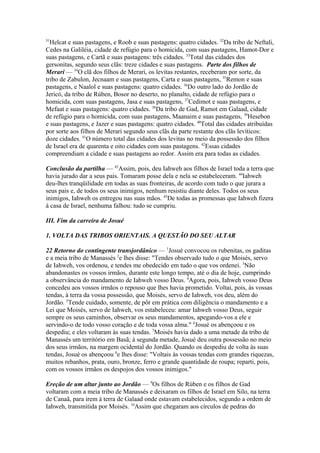 31

Helcat e suas pastagens, e Roob e suas pastagens: quatro cidades. 32Da tribo de Neftali,
Cedes na Galiléia, cidade de refúgio para o homicida, com suas pastagens, Hamot-Dor e
suas pastagens, e Cartã e suas pastagens: três cidades. 33Total das cidades dos
gersonitas, segundo seus clãs: treze cidades e suas pastagens. Parte dos filhos de
Merari — 34O clã dos filhos de Merari, os levitas restantes, receberam por sorte, da
tribo de Zabulon, Jecnaam e suas pastagens, Carta e suas pastagens, 35Remon e suas
pastagens, e Naalol e suas pastagens: quatro cidades. 36Do outro lado do Jordão de
Jericó, da tribo de Rúben, Bosor no deserto, no planalto, cidade de refúgio para o
homicida, com suas pastagens, Jasa e suas pastagens, 37Cedimot e suas pastagens, e
Mefaat e suas pastagens: quatro cidades. 38Da tribo de Gad, Ramot em Galaad, cidade
de refúgio para o homicida, com suas pastagens, Maanaim e suas pastagens, 39Hesebon
e suas pastagens, e Jazer e suas pastagens: quatro cidades. 40Total das cidades atribuídas
por sorte aos filhos de Merari segundo seus clãs da parte restante dos clãs levíticos:
doze cidades. 41O número total das cidades dos levitas no meio da possessão dos filhos
de Israel era de quarenta e oito cidades com suas pastagens. 42Essas cidades
compreendiam a cidade e suas pastagens ao redor. Assim era para todas as cidades.
Conclusão da partilha — 43Assim, pois, deu Iahweh aos filhos de Israel toda a terra que
havia jurado dar a seus pais. Tomaram posse dela e nela se estabeleceram. 44Iahweh
deu-lhes tranqüilidade em todas as suas fronteiras, de acordo com tudo o que jurara a
seus pais e, de todos os seus inimigos, nenhum resistiu diante deles. Todos os seus
inimigos, Iahweh os entregou nas suas mãos. 45De todas as promessas que Iahweh fizera
à casa de Israel, nenhuma falhou: tudo se cumpriu.
III. Fim da carreira de Josué
1. VOLTA DAS TRIBOS ORIENTAIS. A QUESTÃO DO SEU ALTAR
22 Retorno do contingente transjordânico — 1Josué convocou os rubenitas, os gaditas
e a meia tribo de Manassés 2e lhes disse: "Tendes observado tudo o que Moisés, servo
de Iahweh, vos ordenou, e tendes me obedecido em tudo o que vos ordenei. 3Não
abandonastes os vossos irmãos, durante este longo tempo, até o dia de hoje, cumprindo
a observância do mandamento de Iahweh vosso Deus. 4Agora, pois, Iahweh vosso Deus
concedeu aos vossos irmãos o repouso que lhes havia prometido. Voltai, pois, às vossas
tendas, à terra da vossa possessão, que Moisés, servo de Iahweh, vos deu, além do
Jordão. 5Tende cuidado, somente, de pôr em prática com diligência o mandamento e a
Lei que Moisés, servo de Iahweh, vos estabeleceu: amar Iahweh vosso Deus, seguir
sempre os seus caminhos, observar os seus mandamentos, apegando-vos a ele e
servindo-o de todo vosso coração e de toda vossa alma." 6Josué os abençoou e os
despediu; e eles voltaram às suas tendas. 7Moisés havia dado a uma metade da tribo de
Manassés um território em Basã; à segunda metade, Josué deu outra possessão no meio
dos seus irmãos, na margem ocidental do Jordão. Quando os despediu de volta às suas
tendas, Josué os abençoou 8e lhes disse: "Voltais às vossas tendas com grandes riquezas,
muitos rebanhos, prata, ouro, bronze, ferro e grande quantidade de roupa; reparti, pois,
com os vossos irmãos os despojos dos vossos inimigos."
Ereção de um altar junto ao Jordão — 9Os filhos de Rúben e os filhos de Gad
voltaram com a meia tribo de Manassés e deixaram os filhos de Israel em Silo, na terra
de Canaã, para irem à terra de Galaad onde estavam estabelecidos, segundo a ordem de
Iahweh, transmitida por Moisés. 10Assim que chegaram aos círculos de pedras do

 