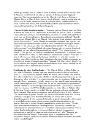 Jordão, que estão na terra de Canaã, os filhos de Rúben, os filhos de Gad e a meia tribo
de Manassés construíram ali um altar nas margens do Jordão, um altar de grande
proporção. 11Isso chegou ao conhecimento dos filhos de Israel. Dizia-se: Eis que os
filhos de Rúben, os filhos de Gad e a meia tribo de Manassés construíram esse altar, do
lado da terra de Canaã, junto aos círculos de pedras do Jordão, no lado dos filhos de
Israel. 12Diante desta notícia, toda a comunidade dos filhos de Israel se reuniu em Silo,
para marchar contra eles, a fim de fazer-lhes guerra.
Censuras dirigidas às tribos orientais — 13Enviaram, pois, os filhos de Israel aos filhos
de Rúben, aos filhos de Gad e à meia tribo de Manassés, na terra de Galaad, o sacerdote
Finéias, filho de Eleazar, 14e com ele dez chefes, um chefe por família para cada tribo de
Israel, cada um deles sendo cabeça da sua família entre as famílias de Israel. 15Quando
chegaram aos filhos de Rúben, aos filhos de Gad e à meia tribo de Manassés, na terra de
Galaad, disseram-lhes: 16"Assim fala toda a comunidade de Iahweh: Que significa essa
infidelidade que cometestes contra o Deus de Israel, voltando as costas hoje a Iahweh e
erigindo-vos um altar, o que é hoje uma rebelião contra Iahweh? 17Por acaso não nos
basta o crime de Fegor, do qual ainda não nos purificamos até o presente, a despeito da
calamidade que caiu sobre toda a comunidade de Iahweh? 18Hoje voltais as costas a
Iahweh e, visto que hoje vos revoltais contra Iahweh, amanhã sua ira se inflamará contra
toda a comunidade de Israel. 19A terra onde estais estabelecidos é impura? Passai para a
terra de Iahweh, onde está a sua Habitação, e estabelecei-vos entre nós. Mas não vos
revolteis contra Iahweh e não nos façais participantes da vossa rebelião, construindo um
altar diferente do altar de Iahweh nosso Deus. 20Quando Acã, filho de Zaré, foi infiel no
caso do anátema, não atingiu a Ira toda a comunidade de Israel, embora fosse ele um só
indivíduo? Não devia ele morrer por seu crime?"
Justificação das tribos do além-Jordão — 21Os filhos de Rúben, os filhos de Gad e a
meia tribo de Manassés, tomando a palavra, responderam aos chefes das famílias de
Israel: 22"O Deus dos deuses, Iahweh, o Deus dos deuses, Iahweh, bem o sabe, e Israel
deve sabê-lo: se houve de nossa parte rebelião ou infidelidade para com Iahweh, que ele
deixe de nos salvar neste dia, 23e se erigimos um altar para nos apartarmos de Iahweh e
para nele oferecer holocausto e oblação, ou para nele fazer sacrifícios de comunhão, que
Iahweh disso nos peça contas! 24Na verdade, foi por um certo receio que agimos dessa
maneira: amanhã, os vossos filhos poderiam dizer aos nossos: 'Que relação há entre vós
e Iahweh, o Deus de Israel? 25Não pôs Iahweh entre nós e vós, filhos de Rúben e filhos
de Gad, uma fronteira que é o rio Jordão? Vós não tendes parte alguma com Iahweh.'
Assim os vossos filhos seriam a causa de os nossos filhos deixarem de temer a Iahweh.
26
Por isso dissemos: Erijamos este altar, que não se destina a holocaustos nem a outros
sacrifícios, 27mas para servir de testemunho entre nós e vós e entre os nossos
descendentes depois de nós, como um testemunho de que prestamos culto a Iahweh com
os nossos holocaustos, nossas vítimas e nossos sacrifícios de comunhão, na sua
presença. Portanto, os vossos filhos não poderão dizer amanhã aos nossos: 'Vós não
tendes parte alguma com Iahweh.' 28Então pensamos: Se acontecer, contudo, que
venham dizer isso a nós mesmos ou aos nossos filhos, amanhã, responderemos: 'Vede o
modelo do altar de Iahweh que os nossos pais fizeram, não para holocaustos ou
quaisquer outros sacrifícios, mas como testemunho entre nós e vós.' 29Longe de nós
rebelarmo-nos contra Iahweh e deixarmos de segui- lo, erigindo um altar para
holocaustos, oblações ou sacrifícios diferente do altar de Iahweh nosso Deus, levantado
perante a sua Habitação."

 