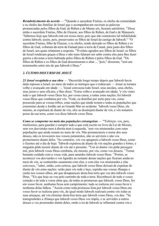 Restabelecimento do acordo — 30Quando o sacerdote Finéias, os chefes da comunidade
e os chefes das famílias de Israel que o acompanhavam ouviram as palavras
pronunciadas pelos filhos de Gad, de Rúben e de Manas sés, ficaram satisfeitos. 31Disse
então o sacerdote Finéias, filho de Eleazar, aos filhos de Rúben, de Gad e de Manassés:
"Sabemos hoje que Iahweh está em nosso meio, pois que não cometestes tal infidelidade
contra Iahweh; assim, pois, preservastes os filhos de Israel do castigo de Iahweh." 32O
sacerdote Finéias, filho de Eleazar, e os chefes, tendo deixado os filhos de Rúben e os
filhos de Gad, voltaram da terra de Galaad para a terra de Canaã, para junto dos filhos
de Israel, aos quais relataram a resposta. 33O relato agradou aos filhos de Israel; os filhos
de Israel renderam graças a Deus e não mais falaram em subir contra eles para lhes fazer
guerra e devastar a terra habitada pelos filhos de Rúben e pelos filhos de Gad. 34Os
filhos de Rúben e os filhos de Gad denominaram o altar..., "pois," disseram, "será um
testemunho entre nós de que Iahweh é Deus."
2. ÚLTIMO DISCURSO DE JOSUÉ
23 Josué recapitula a sua obra — 1Decorrido longo tempo depois que Iahweh havia
dado repouso a Israel, no meio de todos os inimigos que o rodeavam — Josué se tornara
velho e avançado em idade —, 2Josué convocou todo Israel, seus anciãos, seus chefes,
seus juízes e seus oficiais, e lhes disse: "Estou velho e avançado em idade; 3e vós vistes
tudo o que Iahweh vosso Deus fez, por vossa causa, a todas estas nações; foi Iahweh
vosso Deus que combateu por vós. 4Vede, eu distribuí por sorte para vós, como
possessão para as vossas tribos, estas nações que ainda restam e todas as populações que
exterminei desde o Jordão até ao Grande Mar ao ocidente. 5Iahweh vosso Deus, ele
mesmo, as expulsará de diante de vós, eles as desalojará diante de vós, e vós tomareis
posse da sua terra, como vos disse Iahweh vosso Deus.
Como se comportar no meio das populações estrangeiras — 6"Esforçai- vos, pois,
muitíssimo, para guardar e cumprir tudo o que está escrito no livro da Lei de Moisés,
sem vos desviardes nem à direita nem à esquerda, 7sem vos misturardes com estas
populações que ainda restam no meio de vós. Não pronunciareis o nome dos seus
deuses, não os invocareis nos vossos juramentos, não os servireis e não vos
prosternareis diante deles. 8Ao contrário, vós vos apegareis a Iahweh vosso Deus, como
o fizestes até o dia de hoje. 9Iahweh expulsou de diante de vós nações grandes e fortes, e
ninguém pôde resistir diante de vós até o presente. 10Um só dentre vós pôde perseguir
mil, pois Iahweh vosso Deus combatia, ele mesmo, por vós, como vos dissera. 11Tomai
bastante cuidado com a vossa vida, para amardes Iahweh vosso Deus. 12Porém, se
acontecer vos desviardes e vos ligardes ao restante destas nações que ficaram ainda no
meio de vós, se contrairdes casamento com elas, e com elas vos misturardes e elas
convosco, 13sabei, então, com certeza, que Iahweh vosso Deus deixará de expulsar de
diante de vós estas nações: serão para vós rede e laço, espinho nas vossas ilhargas e
cardo nos vossos olhos, até que desapareçais desta boa terra que vos deu Iahweh vosso
Deus. 14Eis que hoje eu vou pelo caminho de toda a terra. Reconhecei de todo o vosso
coração e de toda a vossa alma que, de todas as promessas que Iahweh, vosso Deus, fez
em vosso favor, nenhuma ficou sem cumprimento: tudo se realizou em vosso favor e
nenhuma delas falhou. 15Assim como toda promessa feita por Iahweh vosso Deus em
vosso favor se realizou para vós, de igual modo Iahweh realizará contra vós todas as
suas ameaças, até vos eliminar desta boa terra que Iahweh vosso Deus, vos deu. 16Se
transgredirdes a Aliança que Iahweh vosso Deus vos impôs, e se servirdes a outros
deuses e vos prostrardes diante deles, então a ira de Iahweh se inflamará contra vós e

 