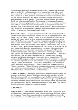 bem depressa desaparecereis da boa terra que ele vos deu." amorreus que habitavam
além do Jordão. Eles vos fizeram guerra e eu os entreguei nas vossas mãos e assim
tomastes posse da sua terra, pois os destruí diante de vós. 9Levantou-se então Balac,
filho de Sefor, rei de Moab, para fazer guerra a Israel, e mandou chamar Balaão, filho
de Beor, para vos amaldiçoar. 10Eu, porém, não quis ouvir Balaão; ele teve de vos
abençoar e eu vos salvei da sua mão. 11Em seguida, passastes o Jordão para chegar a
Jericó, mas os habitantes de Jericó vos fizeram guerra, os amorreus, os ferezeus, os
cananeus, os heteus, os gergeseus, os heveus e os jebuseus, e eu os entreguei nas vossas
mãos. 12Enviei vespas diante de vós, que expulsaram da vossa presença os dois reis
amorreus, o que não deves nem à tua espada, nem ao teu arco. 13Dei-vos uma terra que
não exigiu de vós nenhum trabalho, cidades que não construístes e nas quais habitais,
vinhas e olivais que não plantastes e dos quais comeis.
Israel escolhe Iahweh — 14"Agora, pois, temei a Iahweh e servi-o com integridade e
com sinceridade; lançai fora os deuses aos quais serviram os vossos pais do outro lado
do Rio e no Egito, e servi a Iahweh. 15Porém, se não vos parece bem servir a Iahweh,
escolhei hoje a quem quereis servir: se aos deuses aos quais serviram vossos pais do
outro lado do Rio, ou aos deuses dos amorreus em cuja terra agora habitais. Quanto a
mim e à minha casa, serviremos a Iahweh." 16Então o povo respondeu: "Longe de nós
abandonarmos Iahweh para servirmos a outros deuses! 17Iahweh nosso Deus é aquele
que nos fez subir, a nós e a nossos pais, da terra do Egito, da casa da escravidão, que fez
estes grandes sinais diante dos nossos olhos e nos guardou por todo o caminho que
percorremos e por entre todos os povos através dos quais passamos. 18E Iahweh
expulsou de diante de nós todos os povos, bem como os amorreus que habitavam a
terra. Portanto, nós também serviremos a Iahweh, pois ele é nosso Deus." 19Disse então
Josué ao povo: "Não podeis servir a Iahweh, pois ele é um Deus santo, um Deus
ciumento, que não suportará as vossas transgressões, nem os vossos pecados. 20Se
abandonardes Iahweh para servirdes a deuses estrangeiros, ele novamente vos fará mal e
vos consumirá depois de vos haver feito o bem." 21O povo, porém, respondeu a Josué:
"Não! É a Iahweh que serviremos." 22Disse então Josué ao povo: "Sois testemunhas
contra vós mesmos de que escolhestes a Iahweh, para o servir." Responderam então:
"Somos testemunhas." 23"Lançai fora, pois, os deuses estrangeiros que estão no meio de
vós e inclinai o vosso coração para Iahweh, Deus de Israel." 24O povo disse a Josué: "A
Iahweh nosso Deus serviremos e à sua voz obedeceremos."
A aliança de Siquém — 25Naquele dia, Josué fez uma aliança pelo povo; fixou-lhe um
estatuto e um direito em Siquém. 26Josué escreveu essas palavras no livro da Lei de
Deus. Tomou em seguida uma grande pedra e a erigiu ali, debaixo do carvalho que está
no santuário de Iahweh. 27Josué disse, então, a todo o povo: "Eis que esta pedra será um
testemunho contra nós, porque ela ouviu todas as palavras que Iahweh nos dirigiu; será
um testemunho contra vós, para vos impedir de renegardes vosso Deus." 28Em seguida
Josué despediu o povo, e cada um voltou à sua herança.
4. APÊNDICES
Morte de Josué— 29Depois desses acontecimentos, morreu Josué, filho de Nun, servo
de Iahweh, com a idade de cento e dez anos. 30Sepultaram-no no território que recebeu
por herança, em Tamnat-Sare, que está situado na montanha de Efraim, ao norte do
monte Gaás.31Israel serviu a Iahweh durante toda a vida de Josué e durante toda a vida

 