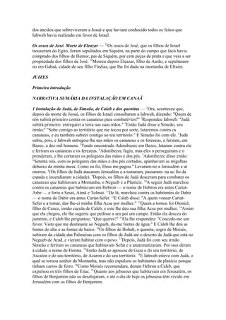 dos anciãos que sobreviveram a Josué e que haviam conhecido todos os feitos que
Iahweh havia realizado em favor de Israel.
Os ossos de José. Morte de Eleazar — 32Os ossos de José, que os filhos de Israel
trouxeram do Egito, foram sepultados em Siquém, na parte do campo que Jacó havia
comprado dos filhos de Hemor, pai de Siquém, por cem peças de prata e que veio a ser
propriedade dos filhos de José. 33Morreu depois Eleazar, filho de Aarão, e sepultaramno em Gabaá, cidade de seu filho Finéias, que lhe foi dada na montanha de Efraim.
JUIZES
Primeira introdução
NARRATIVA SUMÁRIA DA INSTALAÇÃO EM CANAÃ
1 Instalação de Judá, de Simeão, de Caleb e dos quenitas — 1Ora, aconteceu que,
depois da morte de Josué, os filhos de Israel consultaram a Iahweh, dizendo: "Quem de
nós subirá primeiro contra os cananeus para combatê-los?" 2Respondeu Iahweh: "Judá
subirá primeiro: entregarei a terra nas suas mãos." 3Então Judá disse a Simeão, seu
irmão:6 "Sobe comigo ao território que me tocou por sorte, lutaremos contra os
cananeus, e eu também subirei contigo ao teu território." E Simeão foi com ele. 4Judá
subiu, pois, e Iahweh entregou-lhe nas mãos os cananeus e os ferezeus, e feriram, em
Bezec, a dez mil homens. 5Tendo encontrado Adonibezec em Bezec, lutaram contra ele
e feriram os cananeus e os ferezeus. 6Adonibezec fugiu, mas eles o perseguiram e o
prenderam, e lhe cortaram os polegares das mãos e dos pés. 7Adonibezec disse então:
"Setenta reis, com os polegares das mãos e dos pés cortados, apanhavam as migalhas
debaixo da minha mesa. Como eu fiz, Deus me pagou." Levaram-no a Jerusalém e aí
morreu. 8(Os filhos de Judá atacaram Jerusalém e a tomaram, passaram- na ao fio da
espada e incendiaram a cidade). 9Depois, os filhos de Judá desceram para combater os
cananeus que habitavam a Montanha, o Negueb e a Planície. 10A seguir Judá marchou
contra os cananeus que habitavam em Hebron — o nome de Hebron era antes CariatArbe — e feriu a Sesai, Aimã e Tolmai. 11De lá, marchou contra os habitantes de Dabir
— o nome de Dabir era antes Cariat-Sefer. 12E Caleb disse: "A quem vencer CariatSefer e a tomar, dar-lhe-ei minha filha Acsa por mulher." 13Quem a tomou foi Otoniel,
filho de Cenez, irmão caçula de Caleb, e este lhe deu sua filha Acsa por mulher. 14Assim
que ela chegou, ele lhe sugeriu que pedisse a seu pai um campo. Então ela desceu do
jumento, e Caleb lhe perguntou: "Que queres?" 15Ela lhe respondeu: "Concede-me um
favor. Visto que me destinaste ao Negueb, dá-me fontes de água." E Caleb lhe deu as
fontes do alto e as fontes de baixo. 16Os filhos de Hobab, o quenita, sogro de Moisés,
subiram da cidade das Palmeiras com os filhos de Judá até o deserto de Judá que está no
Negueb de Arad, e vieram habitar com o povo. 17Depois, Judá foi com seu irmão
Simeão e feriram os cananeus que habitavam Sefat e a anatematizaram. Por isso deram
à cidade o nome de Horma. 18Então Judá se apossou de Gaza e do seu território, de
Ascalon e do seu território, de Acaron e do seu território. 19E Iahweh esteve com Judá, o
qual se tornou senhor da Montanha, mas não expulsou os habitantes da planície porque
tinham carros de ferro. 20Como Moisés recomendara, deram Hebron a Caleb, que
expulsou os três filhos de Enac. 21Quanto aos jebuseus que habitavam em Jerusalém, os
filhos de Benjamim não os desalojaram, e até o dia de hoje os jebuseus têm vivido em
Jerusalém com os filhos de Benjamim.

 