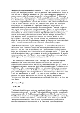 Interpretação religiosa do período dos Juízes — 11Então os filhos de Israel fizeram o
que era mau aos olhos de Iahweh, e serviram aos baals. 12Deixaram a Iahweh, o Deus de
seus pais, que os tinha feito sair da terra do Egito, e serviram a outros deuses dentre os
dos povos ao seu redor. Prostraram-se ante eles, e irritaram a Iahweh, 13e deixaram a
Iahweh para servir a Baal e às astartes. 14Então a ira de Iahweh se acendeu contra Israel.
E os abandonou aos saqueadores que os espoliaram, e os entregou aos inimigos que os
cercavam, e não puderam mais oferecer-lhes resistência. 15Em tudo o que empreendiam,
a mão de Iahweh era contra eles para lhes fazer mal, como Iahweh lhes tinha dito e
como Iahweh lhes tinha jurado. E a sua aflição era extrema. 16Então Iahweh lhes
suscitou juízes que os livrassem das mãos dos que os pilhavam. 17Mas não escutavam
nem mesmo aos seus juízes, e se prostituíram a outros deuses, e se prostraram diante
deles. Depressa se afastaram do caminho que seus pais haviam seguido, obedientes aos
mandamentos de Iahweh, e não os imitaram. 18Quando Iahweh lhes suscitava juízes,
Iahweh estava com o juiz e os salvava das mãos dos seus inimigos enquanto vivia o
juiz, porquanto Iahweh se comovia por causa dos seus gemidos perante os seus
perseguidores e opressores. 19Mas logo que morria o juiz, reincidiam e se tornavam
piores do que os seus pais. Seguiam a outros deuses, serviam-nos e se prostravam diante
deles, e em nada renunciavam às obras e à conduta endurecida de seus pais.
Razão da permanência das nações estrangeiras — 20 A ira de Iahweh se inflamou
então contra Israel e ele disse: "Porque este povo transgrediu a aliança que eu havia
prescrito a seus pais e não escutou a minha voz, 21também eu não expulsarei mais de
diante dele nenhuma das nações que Josué deixou ficar quando morreu", 22a fim de, por
meio delas, submeter Israel à prova, para ver se seguirá ou não os caminhos de Iahweh,
como os seguiram seus pais. 23Essa é a razão por que Iahweh deixou essas nações ficar e
não teve pressa de as expulsar e nem as entregou nas mãos de Josué.
3 1Eis as nações que Iahweh deixou ficar, a fim de por elas submeter Israel à prova,
todos os que não tinham passado por nenhuma das guerras de Canaã 2(isto foi
unicamente para ensinamento dos descendentes dos filhos de Israel, para lhes ensinar a
arte da guerra; ao menos àqueles que não a tinham conhecido antes): 3os cinco príncipes
dos filisteus e todos os cananeus, os sidônios e os heteus que habitavam as montanhas
do Líbano, desde a montanha de Baal-Hermon até à entrada de Emat. 4Eles serviram
para pôr Israel à prova, para ver se guardariam os mandamentos que Iahweh tinha dado
a seus pais por intermédio de Moisés. 5E os filhos de Israel habitaram no meio dos
cananeus, dos heteus, dos amorreus, dos ferezeus, dos heveus e dos jebuseus;
6
desposaram as filhas deles, deram os seus próprios filhos às filhas deles e serviram aos
seus deuses.
História dos Juízes
1. OTONIEL
7

Os filhos de Israel fizeram o que é mau aos olhos de Iahweh. Esqueceram a Iahweh seu
Deus para servir aos baals e às aserás. 8Então a ira de Iahweh se acendeu contra Israel, e
os entregou nas mãos de Cusã-Rasataim, rei de Edom, e os filhos de Israel serviram a
Cusã-Rasataim durante oito anos. 9Os filhos de Israel clamaram a Iahweh, e Iahweh lhes
suscitou um salvador que os libertou, Otoniel, filho de Cenez, irmão caçula de Caleb.
10
O espírito de Iahweh esteve sobre ele, e ele julgou Israel e saiu à guerra. Iahweh
entregou nas suas mãos Cusã-Rasataim, rei de Edom, e ele triunfou sobre Cusã-

 