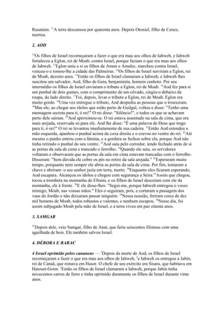 Rasataim. 11A terra descansou por quarenta anos. Depois Otoniel, filho de Cenez,
morreu.
2. AOD
12

Os filhos de Israel recomeçaram a fazer o que era mau aos olhos de Iahweh, e Iahweh
fortaleceu a Eglon, rei de Moab, contra Israel, porque faziam o que era mau aos olhos
de Iahweh. 13Eglon uniu a si os filhos de Amon e Amalec, marchou contra Israel,
venceu-o e tomou-lhe a cidade das Palmeiras. 14Os filhos de Israel serviram a Eglon, rei
de Moab, dezoito anos. 15Então os filhos de Israel clamaram a Iahweh, e Iahweh lhes
suscitou um salvador, Aod, filho de Gera, benjaminita, homem canhoto. Por seu
intermédio os filhos de Israel enviaram o tributo a Eglon, rei de Moab. 16Aod fez para si
um punhal de dois gumes, com o comprimento de um côvado, cingiu-o debaixo da
roupa, do lado direito. 17Foi, depois, levar o tributo a Eglon, rei de Moab. Eglon era
muito gordo. 18Uma vez entregue o tributo, Aod despediu as pessoas que o trouxeram.
19
Mas ele, ao chegar aos ídolos que estão perto de Guilgal, voltou e disse: "Tenho uma
mensagem secreta para ti, ó rei!" O rei disse: "Silêncio!", e todos os que se achavam
perto dele saíram. 20Aod aproximou-se. O rei estava assentado na sala de cima, que era
mais arejada, reservada só para ele. Aod lhe disse: "É uma palavra de Deus que trago
para ti, ó rei!" O rei se levantou imediatamente de sua cadeira. 21Então Aod estendeu a
mão esquerda, apanhou o punhal acima da coxa direita e o cravou no ventre do rei. 22Até
mesmo o punho entrou com a lâmina, e a gordura se fechou sobre ela, porque Aod não
tinha retirado o punhal do seu ventre. 23Aod saiu pelo corredor, tendo fechado atrás de si
as portas da sala de cima e trancado o ferrolho. 24Quando ele saiu, os servidores
voltaram e observaram que as portas da sala em cima estavam trancadas com o ferrolho.
Disseram: "Sem dúvida ele cobre os pés no retiro da sala arejada." 25Esperaram muito
tempo, porquanto nem sempre ele abria as portas da sala de cima. Por fim, tomaram a
chave e abriram: o seu senhor jazia em terra, morto. 26Enquanto eles ficaram esperando,
Aod escapara. Alcançou os ídolos e chegou com segurança a Seira.27Assim que chegou,
tocou a trombeta na montanha de Efraim, e os filhos de Israel desceram com ele da
montanha, ele à frente. 28E ele disse-lhes: "Segui-me, porque Iahweh entregou o vosso
inimigo, Moab, nas vossas mãos." Eles o seguiram, pois, e cortaram a passagem dos
vaus do Jordão e não deixaram passar ninguém. 29Nessa ocasião, feriram cerca de dez
mil homens de Moab, todos robustos e valentes, e nenhum escapou. 30Nesse dia, foi
assim subjugado Moab pela mão de Israel, e a terra viveu em paz oitenta anos.
3. SAMGAR
31

Depois dele, veio Samgar, filho de Anat, que feriu seiscentos filisteus com uma
aguilhada de bois. Ele também salvou Israel.
4. DÉBORA E BARAC
4 Israel oprimido pelos cananeus — 1Depois da morte de Aod, os filhos de Israel
recomeçaram a fazer o que era mau aos olhos de Iahweh, 2e Iahweh os entregou a Jabin,
rei de Canaã, que reinava em Hasor. O chefe de seu exército era Sisara, que habitava em
Haroset-Goim. 3Então os filhos de Israel clamaram a Iahweh, porque Jabin tinha
novecentos carros de ferro e tinha oprimido duramente os filhos de Israel durante vinte
anos.

 