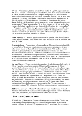 Débora — 4Nesse tempo, Débora, uma profetisa, mulher de Lapidot, julgava em Israel.
5
Ela tinha a sua sede à sombra da palmeira de Débora, entre Ramá e Betel, na montanha
de Efraim, e os filhos de Israel vinham a ela para obter justiça. 6Ela mandou chamar a
Barac, filho de Abinoem de Cedes em Neftali, e lhe disse: "Iahweh, Deus de Israel, não
te ordenou: 'Levanta-te, vai ao monte Tabor e toma contigo dez mil homens dentre os
filhos de Neftali e os filhos de Zabulon? 7Não atrairei a ti, na torrente do Quison, a
Sisara, chefe do exército de Jabin, com os seus carros e as suas tropas e não o entregarei
nas tuas mãos'?" 8Barac respondeu-lhe: "Se tu vieres comigo, eu irei, mas se não vieres
comigo, não irei, porque não sei em que dia o Anjo de Iahweh me fará bem sucedido."
— 9"Irei, pois, contigo," disse ela; "porém, no caminho que seguires, a honra da vitória
não será tua, porque é nas mãos de uma mulher que Iahweh entregará Sisara." Então
Débora se levantou e, com Barac, foi para Cedes. 10Barac convocou Zabulon e Neftali.
Dez mil homens o seguiram, e Débora foi com ele.
Héber, o quenita — 11Héber, o quenita, se separara dos quenitas e do clã dos filhos de
Hobab, sogro de Moisés, e tinha armado a sua tenda perto do carvalho de Saananim, não
longe de Cedes.
Derrota de Sisara — 12Anunciaram a Sisara que Barac, filho de Abinoem, tinha subido
ao monte Tabor. 13Sisara convocou todos os seus carros, novecentos carros de ferro, e
todas as suas tropas, de Haroset-Goim à torrente do Quison. 14Débora disse a Barac:
"Prepara-te, porque este é o dia em que Iahweh entregou Sisara nas tuas mãos.
Porventura não marchou Iahweh à tua frente?" Então Barac desceu do monte à frente de
dez mil homens. 15Iahweh encheu de pânico a Sisara, com todos os seus carros e todo o
seu exército, diante de Barac. Sisara desceu do seu carro e fugiu a pé. 16Barac perseguiu
os carros e o exército até Haroset-Goim. Todo o exército de Sisara caiu ao fio da
espada, e nenhum homem escapou.
Morte de Sisara — 17Sísara, entretanto, fugiu a pé em direção à tenda de Jael, mulher de
Héber, o quenita, porque havia paz entre Jabin, rei de Hasor, e a casa de Héber, o
quenita. 18Jael, saindo ao encontro de Sisara, disse-lhe: "Fica, meu senhor, fica comigo.
Não temas!" Ele entrou na tenda com ela, e ela o cobriu com um tapete. 19Disse-lhe ele:
"Dá-me um pouco d'água, peço-te: tenho sede." Ela abriu o odre onde estava o leite,
deu- lho a beber e o cobriu de novo. 20Disse-lhe ele: "Põe-te à entrada da tenda e, se vier
alguém e te perguntar: 'Há algum homem aqui?', responderás: 'Não.' " 21Mas Jael,
mulher de Héber, pegou uma estaca da tenda, apanhou um martelo e, aproximando-se
dele mansamente, cravou-lhe na têmpora a estaca até que penetrou na terra. Ele dormia
profundamente, vencido pelo cansaço, e assim morreu. 22E eis que surge Barac
perseguindo a Sisara. Jael saiu ao seu encontro e disse-lhe: "Vem e te mostrarei o
homem que procuras." Ele entrou com ela: Sisara jazia morto, com a estaca na têmpora.
A libertação de Israel — 23Assim Deus humilhou naquele dia a Jabin, rei de Canaã,
diante dos filhos de Israel. 24A mão dos filhos de Israel pesava cada vez mais duramente
sobre Jabin, rei de Canaã, até que exterminaram a Jabin, rei de Canaã.
CÂNTICO DE DÉBORA E DE BARAC
51Naquele dia, Débora e Barac, filho de Abinoem, entoaram um cântico: 2Já que, em
Israel, os guerreiros soltaram a cabeleira e o povo espontaneamente se apresentou,
bendizei a Iahweh! 3Ó reis, ouvi! Ó príncipes, escutai! A Iahweh, eu, sim, eu cantarei,

 