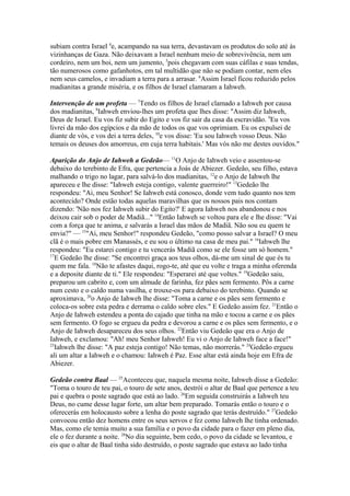 subiam contra Israel 4e, acampando na sua terra, devastavam os produtos do solo até às
vizinhanças de Gaza. Não deixavam a Israel nenhum meio de sobrevivência, nem um
cordeiro, nem um boi, nem um jumento, 5pois chegavam com suas cáfilas e suas tendas,
tão numerosos como gafanhotos, em tal multidão que não se podiam contar, nem eles
nem seus camelos, e invadiam a terra para a arrasar. 6Assim Israel ficou reduzido pelos
madianitas a grande miséria, e os filhos de Israel clamaram a Iahweh.
Intervenção de um profeta — 7Tendo os filhos de Israel clamado a Iahweh por causa
dos madianitas, 8Iahweh enviou-lhes um profeta que lhes disse: "Assim diz Iahweh,
Deus de Israel. Eu vos fiz subir do Egito e vos fiz sair da casa da escravidão. 9Eu vos
livrei da mão dos egípcios e da mão de todos os que vos oprimiam. Eu os expulsei de
diante de vós, e vos dei a terra deles, 10e vos disse: 'Eu sou Iahweh vosso Deus. Não
temais os deuses dos amorreus, em cuja terra habitais.' Mas vós não me destes ouvidos."
Aparição do Anjo de Iahweh a Gedeão— 11O Anjo de Iahweh veio e assentou-se
debaixo do terebinto de Efra, que pertencia a Joás de Abiezer. Gedeão, seu filho, estava
malhando o trigo no lagar, para salvá-lo dos madianitas, 12e o Anjo de Iahweh lhe
apareceu e lhe disse: "Iahweh esteja contigo, valente guerreiro!" 13Gedeão lhe
respondeu: "Ai, meu Senhor! Se Iahweh está conosco, donde vem tudo quanto nos tem
acontecido? Onde estão todas aquelas maravilhas que os nossos pais nos contam
dizendo: 'Não nos fez Iahweh subir do Egito?' E agora Iahweh nos abandonou e nos
deixou cair sob o poder de Madiã..." 14Então Iahweh se voltou para ele e lhe disse: "Vai
com a força que te anima, e salvarás a Israel das mãos de Madiã. Não sou eu quem te
envia?" — 15"Ai, meu Senhor!" respondeu Gedeão, "como posso salvar a Israel? O meu
clã é o mais pobre em Manassés, e eu sou o último na casa de meu pai." 16Iahweh lhe
respondeu: "Eu estarei contigo e tu vencerás Madiã como se ele fosse um só homem."
17
E Gedeão lhe disse: "Se encontrei graça aos teus olhos, dá-me um sinal de que és tu
quem me fala. 18Não te afastes daqui, rogo-te, até que eu volte e traga a minha oferenda
e a deposite diante de ti." Ele respondeu: "Esperarei até que voltes." 19Gedeão saiu,
preparou um cabrito e, com um almude de farinha, fez pães sem fermento. Pôs a carne
num cesto e o caldo numa vasilha, e trouxe-os para debaixo do terebinto. Quando se
aproximava, 20o Anjo de Iahweh lhe disse: "Toma a carne e os pães sem fermento e
coloca-os sobre esta pedra e derrama o caldo sobre eles." E Gedeão assim fez. 21Então o
Anjo de Iahweh estendeu a ponta do cajado que tinha na mão e tocou a carne e os pães
sem fermento. O fogo se ergueu da pedra e devorou a carne e os pães sem fermento, e o
Anjo de Iahweh desapareceu dos seus olhos. 22Então viu Gedeão que era o Anjo de
Iahweh, e exclamou: "Ah! meu Senhor Iahweh! Eu vi o Anjo de Iahweh face a face!"
23
Iahweh lhe disse: "A paz esteja contigo! Não temas, não morrerás." 24Gedeão ergueu
ali um altar a Iahweh e o chamou: Iahweh é Paz. Esse altar está ainda hoje em Efra de
Abiezer.
Gedeão contra Baal — 25Aconteceu que, naquela mesma noite, Iahweh disse a Gedeão:
"Toma o touro de teu pai, o touro de sete anos, destrói o altar de Baal que pertence a teu
pai e quebra o poste sagrado que está ao lado. 26Em seguida construirás a Iahweh teu
Deus, no cume desse lugar forte, um altar bem preparado. Tomarás então o touro e o
oferecerás em holocausto sobre a lenha do poste sagrado que terás destruído." 27Gedeão
convocou então dez homens entre os seus servos e fez como Iahweh lhe tinha ordenado.
Mas, como ele temia muito a sua família e o povo da cidade para o fazer em pleno dia,
ele o fez durante a noite. 28No dia seguinte, bem cedo, o povo da cidade se levantou, e
eis que o altar de Baal tinha sido destruído, o poste sagrado que estava ao lado tinha

 