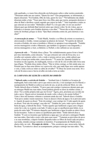 sido quebrado, e o touro fora oferecido em holocausto sobre o altar recém-construído.
29
Disseram então uns aos outros: "Quem fez isto?" Eles perguntaram, se informaram, e
depois disseram: "Foi Gedeão, filho de Joás, quem fez isso." 30Os habitantes da cidade
disseram então a Joás: "Traze para fora o teu filho, para que morra, porquanto destruiu o
altar de Baal e derribou o poste sagrado que estava ao lado." 31Joás respondeu a todos os
que estavam ao seu redor: "Defendeis a Baal? É a vós que cabe vir em seu auxílio?
(Quem quer que defenda Baal morrerá antes que clareie o dia). Se ele é deus, que se
defenda a si mesmo, pois Gedeão destruiu o seu altar." 32Nesse dia se deu a Gedeão o
nome de Jerobaal, porque se dizia: "Que Baal contenda contra ele, pois destruiu o seu
altar!"
A convocação às armas — 33Todo Madiã, Amalec e os filhos do oriente se reuniram e,
atravessando o Jordão, vieram acampar na planície de Jezrael. 34O espírito de Iahweh
revestiu a Gedeão; ele soou a trombeta e Abiezer se agrupou à sua retaguarda. 35Gedeão
enviou mensageiros a todo o Manassés, que também se agrupou à sua retaguarda, e
enviou mensageiros a Aser, a Zabulon e a Neftali; e eles subiram ao seu encontro.
A prova do velo — 36Gedeão disse a Deus: "Se verdadeiramente queres livrar a Israel
por meu intermédio, como disseste, 37eis que colocarei um velo de lã na eira; se o
orvalho cair somente sobre o velo, e todo o terreno estiver seco, então saberei que
livrarás a Israel por minha mão, como disseste." 38E assim fez. Quando Gedeão se
levantou no dia seguinte, de madrugada, torceu o velo de lã e do orvalho dele tirou uma
taça d'água. 39Gedeão disse ainda a Deus: "Não te irrites comigo, se falo ainda uma vez.
Permite que eu faça uma última vez a prova do velo: que nada fique seco senão apenas
o velo, e toda a terra ao redor se cubra de orvalho!" 40E Deus fez assim essa noite. Só o
velo de lã estava seco e havia orvalho em toda a terra ao redor.
B. CAMPANHA DE GEDEÃO A OESTE DO JORDÃO
7 Iahweh reduz o exército de Gedeão — 1Jerobaal (isto é, Gedeão) se levantou de
madrugada, bem como todo o povo que estava com ele, e veio acampar em En-Harod; o
acampamento de Madiã se achava ao norte do seu, ao pé da colina de Moré, no vale.
2
Então Iahweh disse a Gedeão: "O povo que está contigo é numeroso demais para que
eu entregue Madiã nas suas mãos; Israel poderia gloriar-se disso às minhas custas, e
dizer: 'Foi a minha própria mão que me livrou!' 3Agora, pois, proclama aos ouvidos de
todo o povo: 'Quem estiver tremendo de medo volte e observe do monte Gelboé.' "
Vinte e dois mil homens voltaram e restaram ainda dez mil. 4Iahweh disse a Gedeão:
"Este povo ainda é muito numeroso. Faze-os descer à beira da água e lá os provarei para
ti. Aquele de quem eu disser: "Este irá contigo', esse contigo irá. E todo aquele de quem
eu disser: 'Este não irá contigo', esse não irá." 5Gedeão fez, pois, todo o povo descer à
beira da água, e Iahweh lhe disse: "Todos aqueles que lamberem a água com a língua
como faz o cão, tu os porás a um lado. E todos os que se ajoelharem para beber, tu os
porás do outro lado."6O número daqueles que lamberam a água levando as mãos à boca
foi de trezentos. Todos os outros se ajoelharam para beber. 7Então Iahweh disse a
Gedeão: "É com os trezentos que lamberam a água que vos salvarei e entregarei Madiã
nas tuas mãos. Que todo o resto volte para suas casas." 8Tomaram as provisões do povo
e as suas trombetas, e depois Gedeão despediu todos os filhos de Israel cada um para a
sua tenda, retendo consigo somente os trezentos. O acampamento de Madiã estava
abaixo dele, no vale. Presságio da vitória — 9Ora, aconteceu que, nessa noite, Iahweh
lhe disse: "Levanta-te e desce ao acampamento, porque o entrego nas tuas mãos. 10Se,

 