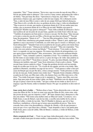 respondeu: "Sim." 25Isaac retomou: "Serve-me e que eu coma da caça de meu filho, a
fim de que minha alma te abençoe." Ele o serviu e Isaac comeu, apresentou-lhe vinho e
ele bebeu. 26Seu pai Isaac lhe disse: "Aproxima-te e beija-me, meu filho!" 27Ele se
aproximou e beijou o pai, que respirou o odor de suas roupas. Ele o abençoou assim:
"Sim, o odor de meu filho é como o odor de um campo fértil que Iahweh abençoou.
28
Que Deus te dê o orvalho do céu e as gorduras da terra, trigo e vinho em abundância!
29
Que os povos te sirvam, que nações se prostrem diante de ti! Sê um senhor para teus
irmãos, que se prostrem diante de ti os filhos de tua mãe! Maldito seja quem te
amaldiçoar! Bendito seja quem te abençoar!" 30Isaac tinha acabado de abençoar a Jacó e
Jacó acabava de sair de junto de seu pai Isaac, quando seu irmão Esaú voltou da caça.
31
Também ele preparou um bom prato e o trouxe a seu pai. Ele lhe disse: "Que meu pai
se levante e coma da caça de seu filho, a fim de que tua alma me abençoe!" 32Seu pai
Isaac lhe perguntou: "Quem és tu?" — "Sou teu filho primogênito, Esaú," respondeu
ele. 33Então Isaac estremeceu com grande emoção e disse: "Quem é, pois, aquele que
apanhou a caça e ma trouxe? Confiando, eu comi antes que tu viesses e o abençoei, e ele
ficará abençoado!" 34Quando Esaú ouviu as palavras de seu pai, gritou com muita força
e amargor e disse ao pai: "Abençoa-me também, meu pai!" 35Mas este respondeu: "Teu
irmão veio com astúcia e tomou tua bênção." 36Esaú retomou: "Com razão se chama
Jacó: é a segunda vez que me enganou. Ele tomou meu direito de primogenitura e eis
que agora tomou minha bênção!" Mas, acrescentou, "não reservaste nenhuma bênção
para mim?" 37Isaac, tomando a palavra, respondeu a Esaú: "Eu o estabeleci teu senhor,
dei-lhe todos os seus irmãos como servos e o provi de trigo e de vinho. Que poderia eu
fazer por ti, meu filho?" 38Esaú disse a seu pai: "É, pois, tua única bênção, meu pai?
Abençoa-me também, meu pai!" Isaac ficou silencioso e Esaú se pôs a chorar. 39Então
seu pai Isaac tomou a palavra e disse: "Longe das gorduras da terra será tua morada,
longe do orvalho que cai do céu. 40Tu viverás de tua espada, servirás a teu irmão. Mas,
quando te libertares, sacudirás seu jugo de tua cerviz." 41Esaú passou a odiar a Jacó por
causa da bênção que seu pai lhe dera, e disse consigo mesmo: "Estão próximos os dias
de luto de meu pai. Então matarei meu irmão Jacó." 42Quando foram relatadas a Rebeca
as palavras de Esaú, seu filho mais velho, ela chamou Jacó, seu filho mais novo, e lhe
disse: "Teu irmão Esaú quer vingar-se de ti, matando-te. 43Agora, meu filho, ouve-me:
parte, foge para junto de meu irmão Labão, em Harã. 44Habitarás com ele algum tempo,
até que se passe o furor de teu irmão, 45até que a cólera de teu irmão se desvie de ti e
esqueça o que lhe fizeste; então te mandarei buscar. Por que vos perderia os dois num só
dia?"
Isaac envia Jacó a Labão — 46Rebeca disse a Isaac: "Estou aborrecida com a vida por
causa das filhas de Het. Se Jacó se casar com uma das filhas de Het, como estas, uma
das jovens da terra, que me importa a vida?" 28 1Isaac chamou Jacó, abençoou-o e lhe
deu esta ordem: "Não tomes uma mulher entre as filhas de Canaã. 2Levanta-te, vai a
Padã-Aram, à casa de Batuel, o pai de tua mãe, e escolhe uma mulher de lá, entre as
filhas de Labão, o irmão de tua mãe. 3Que El Shaddai te abençoe, que ele te faça
frutificar e multiplicar, a fim de que te tornes uma assembléia de povos. 4Que ele te
conceda, bem como à tua descendência, a bênção de Abraão, a fim de que possuas a
terra em que vives e que Deus deu a Abraão." 5Isaac despediu a Jacó e este partiu para
Padã-Aram, para a casa de Labão, filho de Batuel, o arameu, e irmão de Rebeca, a mãe
de Jacó e Esaú.
Outro casamento de Esaú — 6Esaú viu que Isaac tinha abençoado a Jacó e o tinha
enviado a Padã-Aram para lá tomar mulher, e abençoando-o, lhe dera esta ordem: "Não

 