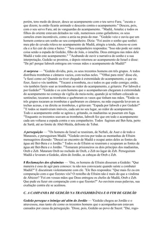 porém, tens medo de descer, desce ao acampamento com o teu servo Fara; 11escuta o
que dizem; tu então ficarás animado e descerás contra o acampamento." Desceu, pois,
com o seu servo Fara; até às vanguardas do acampamento. 12Madiã, Amalec e todos os
filhos do oriente estavam deitados no vale, numerosos como gafanhotos; os seus
camelos eram incontáveis, como a areia na praia do mar. 13Gedeão veio e ouviu que um
homem contava um sonho ao seu companheiro. Dizia: "Foi assim o sonho que sonhei:
meu pão de cevada rolava no acampamento de Madiã, atingiu a tenda, chocou-se com
ela e a fez cair de cima a baixo." 14Seu companheiro respondeu: "Isso não pode ser outra
coisa senão a espada de Gedeão, filho de Joás, o israelita. Deus entregou nas mãos dele
Madiã e todo este acampamento." 15Acabando de ouvir a narrativa do sonho e a sua
interpretação, Gedeão se prostrou, e depois retornou ao acampamento de Israel e disse:
"De pé! porque Iahweh entregou em vossas mãos o acampamento de Madiã!"
A surpresa — 16Gedeão dividiu, pois, os seus trezentos homens em três grupos. A todos
distribuiu trombetas e cântaros vazios, com tochas neles. 17"Olhai para mim" disse ele,
"e fazei como eu! Quando eu tiver chegado à extremidade do acampamento, o que eu
fizer, fazei-o vós também. 18Tocarei a trombeta, eu e todos os que estão comigo; então,
vós também fareis soar as trombetas ao redor do acampamento, e gritareis: Por Iahweh e
por Gedeão!" 19Gedeão e os cem homens que o acompanhavam chegaram à extremidade
do acampamento no começo da vigília da meia-noite, quando já se tinham colocado as
sentinelas; tocaram as trombetas e quebraram os vasos que tinham nas mãos. 20Então os
três grupos tocaram as trombetas e quebraram os cântaros; na mão esquerda levavam as
tochas acesas, e na direita as trombetas, e gritavam: "Espada por Iahweh e por Gedeão!"
21
E todos se mantiveram imóveis, cada um no seu lugar, ao redor do acampamento.
Todo o acampamento então se agitou e, gritando, os madianitas se puseram em fuga.
22
Enquanto os trezentos soavam as trombetas, Iahweh fez que em todo o acampamento
cada um voltasse a espada contra o seu companheiro. Todos fugiram até Bet-Seta, perto
de Sartã, até ao limite de Abel-Meúla, defronte de Tebat.
A perseguição — 23Os homens de Israel se reuniram, de Neftali, de Aser e de todo o
Manassés, e perseguiram Madiã. 24Gedeão enviou por todas as montanhas de Efraim
mensageiros dizendo: "Descei ao encontro de Madiã e ocupai antes deles as fontes da
água até Bet-Bera e o Jordão." Todos os de Efraim se reuniram e ocuparam as fontes de
água até Bet-Bera e o Jordão. 25Tomaram prisioneiros os dois príncipes dos madianitas,
Oreb e Zeb. Mataram Oreb no rochedo de Oreb, e Zeb no lagar de Zeb. Perseguiram
Madiã e levaram a Gedeão, além do Jordão, as cabeças de Oreb e Zeb.
8 Reclamações dos efraimitas — 1Ora, os homens de Efraim disseram a Gedeão: "Que
maneira é essa de agir para conosco: tu não nos convocaste quando saíste a combater
Madiã?" E discutiram violentamente com ele. 2Ele lhes respondeu: "Que mais fiz eu em
comparação com o que fizestes vós? O restolho de Efraim não é mais do que a vindima
de Abiezer? 3Foi em vossas mãos que Deus entregou os chefes de Madiã, Oreb e Zeb.
Que pude eu fazer em comparação com o que fizestes?" Ao ouvirem essas palavras, sua
exaltação contra ele se acalmou.
C. A CAMPANHA DE GEDEÃO NA TRANSJORDÃNIA E O FIM DE GEDEÃO
Gedeão persegue o inimigo até além do Jordão — 4Gedeão chegou ao Jordão e o
atravessou, mas tanto ele como os trezentos homens que o acompanhavam estavam
cansados por causa da perseguição. 5Disse, pois, Gedeão ao povo de Sucot: "Dai, rogo-

 
