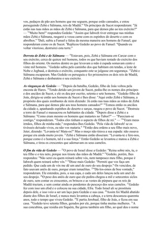 vos, pedaços de pão aos homens que me seguem, porque estão cansados, e estou
perseguindo Zebá e Sálmana, reis de Madiã." 6Os príncipes de Sucot responderam: "Já
estão nas tuas mãos as mãos de Zebá e Sálmana, para que demos pão ao teu exército?"
— 7"Muito bem!" respondeu Gedeão: "Assim que Iahweh tiver entregue nas minhas
mãos Zebá e Sálmana, rasgarei a vossa carne com os espinhos do deserto e com os
abrolhos." 8Dali, subiu a Fanuel e falou da mesma maneira aos homens de Fanuel, que
responderam como os de Sucot. 9Replicou Gedeão ao povo de Fanuel: "Quando eu
voltar vitorioso, destruirei esta torre."
Derrota de Zebá e de Sálmana — 10Estavam, pois, Zebá e Sálmana em Carcar com o
seu exército, cerca de quinze mil homens, todos os que haviam restado do exército dos
filhos do oriente. Os mortos dentre os que levavam a mão à espada somavam cento e
vinte mil homens. 11Gedeão subiu pelo caminho dos que habitam em tendas, a leste de
Nobe e Jegbaaá, e destruiu o exército, conquanto este se julgasse em segurança. 12Zebá e
Sálmana escaparam. Mas Gedeão os perseguiu e fez prisioneiros os dois reis de Madiã,
Zebá e Sálmana e desbaratou o seu exército.
As vinganças de Gedeão — 13Depois da batalha, Gedeão, filho de Joás voltou pela
encosta de Hares. 14Tendo detido um jovem de Sucot, pediu-lhe os nomes dos príncipes
e dos anciãos de Sucot, e ele os deu por escrito, setenta e sete homens. 15Gedeão filho de
Joás, dirigiu-se então aos homens de Sucot e lhes disse: "Aqui estão Zebá e Sálmana, a
propósito dos quais zombastes de mim dizendo: Já estão nas tuas mãos as mãos de Zebá
e Sálmana, para que demos pão aos teus homens cansados?" 16Tomou então os anciãos
da cidade e, apanhando espinhos do deserto e sarças, rasgou o povo de Sucot. 17Destruiu
a torre de Fanuel e massacrou os habitantes da cidade. 18Depois disse a Zebá e a
Sálmana: "Como eram mesmo os homens que matastes no Tabor?" — "Pareciam-se
contigo," responderam. "Todos eles tinham o aspecto de filhos de rei." — 19"Eram meus
irmãos, filhos de minha mãe," respondeu-lhes Gedeão. "Pela vida de Iahweh! se os
tivésseis deixado vivos, eu não vos mataria." 20Então deu ordens a seu filho mais novo,
Jeter, dizendo: "Levanta-te! Mata-os!" Mas o moço não tirava a sua espada: não ousava
porque era ainda muito jovem. 21Zebá e Sálmana então disseram: "Levanta-te e fere-nos,
porque como é o homem, tal é a sua força." Então Gedeão se levantou e matou a Zebá e
Sálmana, e tirou os crescentes que adornavam os seus camelos.
O fim da vida de Gedeão — 22O povo de Israel disse a Gedeão: "Reina sobre nós, tu, o
teu filho e o teu neto, porque nos tiraste das mãos de Madiã." 23Gedeão, porém, lhes
respondeu: "Não serei eu quem reinará sobre vós, nem tampouco meu filho, porque é
Iahweh quem reinará sobre vós." 24Disse mais Gedeão: "Permiti que vos faça um
pedido. Que cada um de vós me dê um anel de ouro do seu despojo." Os vencidos, de
fato usavam anéis de ouro, porque eram ismaelitas. 25"Dá-los-emos de boa vontade,"
responderam. Ele estendeu, pois, a sua capa, e cada um deles lançou nela um anel do
seu despojo. 26O peso dos anéis de ouro que ele pedira chegou a mil e setecentos siclos
de ouro, sem contar os crescentes, os brincos e as vestes de púrpura que os reis de
Madiã traziam, e sem contar ainda os pendentes do pescoço dos seus camelos. 27Gedeão
fez com isso um efod e o colocou na sua cidade, Efra. Todo Israel ali se prostituiu
depois dele, e isso veio a ser um laço para Gedeão e sua casa. 28Assim foi Madiã abatido
diante dos filhos de Israel, e nunca mais levantou a cabeça, e a terra descansou quarenta
anos, todo o tempo que viveu Gedeão. 29E partiu Jerobaal, filho de Joás, e ficou em sua
casa. 30Gedeão teve setenta filhos, gerados por ele, porque tinha muitas mulheres. 31A
sua concubina, que residia em Siquém, lhe gerou também um filho, ao qual deu o nome

 