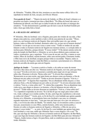 de Abimelec. 32Gedeão, filho de Joás, terminou os seus dias numa velhice feliz e foi
sepultado no túmulo de Joás, seu pai, em Efra de Abiezer.
Nova queda de Israel — 33Depois da morte de Gedeão, os filhos de Israel voltaram a se
prostituir aos baals e tomaram por deus a Baal-Berit. 34Os filhos de Israel não mais se
lembraram de Iahweh, seu Deus que os tinha livrado da mão de todos os inimigos dos
arredores. 35E não demonstraram a gratidão que deviam à casa de Jerobaal-Gedeão por
todo o bem que tinha feito a Israel.
D. A REALEZA DE ABIMELEC
9 1Abimelec, filho de Jerobaal, veio a Siquém, para junto dos irmãos de sua mãe, e lhes
dirigiu estas palavras, como também a todo o clã da casa paterna de sua mãe: 2"Dizei,
peço-vos, aos homens notáveis de Siquém: Que será melhor para vós: que setenta
homens, todos os filhos de Jerobaal, dominem sobre vós, ou que um só homem domine?
E lembrai- vos de que eu sou osso vosso e carne vossa." 3Então os irmãos de sua mãe
falaram a todos os homens notáveis de Siquém nos mesmos termos, e o coração deles se
inclinou para Abimelec, porque diziam: "É nosso irmão!" 4E lhe deram setenta siclos de
prata do templo de Baal-Berit, e Abimelec se serviu desse dinheiro para contratar uns
vadios, aventureiros, que o seguiram. 5Veio à casa de seu pai, em Efra, e matou os seus
irmãos, filhos de Jerobaal, setenta homens, sobre uma mesma pedra. Entretanto Joatão,
o filho mais novo de Jerobaal, escapou porque tinha-se escondido. 6Depois, todos os
homens notáveis de Siquém e toda Bet-Melo se reuniram e proclamaram rei a Abimelec
perto do carvalho da estela que está em Siquém.
Apólogo de Joatão — 7Levaram a notícia a Joatão, e ele subiu ao cume do monte
Garizim e lhes disse em alta voz; "Homens notáveis de Siquém, ouvi-me, para que Deus
vos ouça! 8Um dia as árvores se puseram a caminho para ungir um rei que reinasse
sobre elas. Disseram à oliveira: 'Reina sobre nós!' 9A oliveira lhes respondeu:
'Renunciaria eu ao meu azeite, que tanto honra aos deuses como aos homens, a fim de
balançar-me por sobre as árvores?' 10Então as árvores disseram à figueira: 'Vem tu, e
reina sobre nós!' 11A figueira lhes respondeu: 'Iria eu abandonar minha doçura e o meu
saboroso fruto, a fim de balançar-me por sobre as árvores?' 12As árvores disseram então
à videira: 'Vem tu, e reina sobre nós!' 13A videira lhes respondeu: 'Iria eu abandonar meu
vinho novo, que alegra os deuses e os homens, a fim de balançar-me por sobre as
árvores?' 14Então todas as árvores disseram ao espinheiro: 'Vem tu, e reina sobre nós!'
15
E o espinheiro respondeu às árvores: 'Se é de boa fé que me ungis para reinar sobre
vós, vinde e abrigai-vos à minha sombra. Se não, sairá fogo dos espinheiros e devorará
os cedros do Líbano!' 16 Assim, pois, se foi de boa fé e com lealdade que agistes quando
fizestes rei a Abimelec, se procedestes bem com Jerobaal e sua casa, se o tratastes
segundo mereciam os seus atos, 17visto que meu pai lutou por vós e por vós arriscou a
vida, e vos livrou das mãos de Madiã, 18no entanto, hoje vos levantastes contra a casa de
meu pai, assassinastes os seus filhos, setenta homens, sobre uma mesma pedra, e
fizestes rei sobre os homens notáveis de Siquém a Abimelec, o filho de sua serva,
porque é vosso irmão! 19— se, pois, foi de boa fé e com lealdade que agistes hoje para
com Jerobaal e a sua casa, então que Abimelec faça a vossa alegria e vós a sua! 20Se
não, que saia fogo de Abimelec e devore os homens notáveis de Siquém e de Bet-Melo,
e que saia fogo dos homens notáveis de Siquém e de Bet-Melo para devorar Abimelec!"
21
Depois, Joatão tornou a fugir e foi para Bera, onde se estabeleceu para escapar de seu
irmão Abimelec.

 