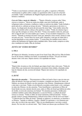 49

Todos os seus homens cortaram cada qual o seu galho, e seguiram a Abimelec.
Amontoaram os galhos sobre a cripta e os queimaram sobre os que ali se haviam
escondido. Todos os habitantes de Magdol-Siquém pereceram, cerca de mil, entre
homens e mulheres.
Cerco de Tebes e morte de Abimelec — 50Depois Abimelec avançou sobre Tebes,
cercou-a e tomou-a. 51Havia no centro da cidade, uma torre fortificada, onde se
refugiaram todos os homens e mulheres e todos os notáveis da cidade. Tendo fechado a
porta atrás de si, subiram ao terraço da torre. 52Abimelec aproximou-se da torre e a
atacou. Ao chegar perto da porta da torre para lhe atear fogo, 53uma mulher atirou-lhe
uma mó de moinho sobre a cabeça e lhe quebrou o crânio. 54Então ele chamou logo o
moço que lhe carregava as armas e lhe disse: "Toma a tua espada e mata-me, para que
não se diga de mim: Foi uma mulher que o matou." O seu escudeiro traspassou-o, e ele
morreu. 55Quando os homens de Israel viram que Abimelec estava morto, foram-se cada
um para sua casa. 56Assim Deus fez recair sobre Abimelec o mal que ele tinha feito a
seu pai degolando os seus setenta irmãos. 57E assim Deus fez também recair sobre a
cabeça dos habitantes de Siquém toda a maldade deles. Desse modo, cumpriu-se sobre
eles a maldição de Joatão, filho de Jerobaal.
JEFTÉ E OS "JUÍZES MENORES"
6. TOLA
10 1Depois de Abimelec, levantou-se para livrar Israel Tola, filho de Fua, filho de Dodo.
Era ele de Issacar e habitava em Samir, na montanha de Efraim. 2Foi juiz em Israel
durante vinte e três anos. Depois morreu e foi sepultado em Samir.
7. JAIR
3

Depois dele, levantou-se Jair, de Galaad, que julgou Israel vinte e dois anos. 4Tinha ele
trinta filhos, que montavam trinta jumentos e possuíam trinta cidades, chamadas ainda
hoje de Aduares de Jair, na terra de Galaad. 5Depois Jair morreu e foi sepultado em
Camon.
8. JEFTÉ
Opressão dos amonitas — 6Recomeçaram os filhos de Israel a fazer o que era mau aos
olhos de Iahweh. Serviram aos baals e às astartes, e também aos deuses de Aram e de
Sidônia, aos deuses de Moab e aos dos amonitas e dos filisteus. Abandonaram a Iahweh
e não mais o serviram. 7Então a ira de Iahweh se acendeu contra Israel, e ele o entregou
às mãos dos filisteus e às dos amonitas. 8Estes humilharam e oprimiram os filhos de
Israel desde esse ano, durante dezoito anos, todos os filhos de Israel que habitavam além
do Jordão, na terra dos amorreus em Galaad. 9Os amonitas passaram o Jordão para
combater também contra Judá, Benjamim e a casa de Efraim, e a aflição de Israel
tornou-se extrema. 10Então os filhos de Israel clamaram a Iahweh dizendo: "Temos
pecado contra ti, porque abandonamos a Iahweh nosso Deus a fim de servir aos baals."
11
E Iahweh disse aos filhos de Israel: "Quando os egípcios e os amorreus, os amonitas e
os filisteus, 12quando os sidônios, Amalec e Madiã vos oprimiam, e vós clamastes por
mim, não vos salvei das suas mãos? 13Mas vós me abandonastes e servistes a outros
deuses. Por isso não vos salvarei mais. 14Ide! Clamai aos deuses que escolhestes! Eles

 