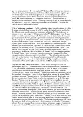que vos salvem, no tempo da vossa angústia!" 15Então os filhos de Israel responderam a
Iahweh: "Nós pecamos! Trata-nos como te parecer bem, mas somente te rogamos que
nos libertes hoje!" 16Eles fizeram desaparecer os deuses estrangeiros que tinham
consigo, e serviram a Iahweh. Então Iahweh não pôde mais suportar a angústia de
Israel. 17Os amonitas reuniram-se e acamparam em Galaad. Os filhos de Israel se
congregaram e acamparam em Masfa. 18Então o povo e os príncipes de Galaad disseram
uns aos outros: "Quem será o homem que tentará atacar os amonitas? Esse tal será o
chefe de todos os habitantes de Galaad."
11 Jefté impõe suas condições — 1Jefté, o galaadita, era um guerreiro valente. Era filho
de uma prostituta. Galaad era o pai de Jefté.2 A mulher de Galaad, porém, também lhe
deu filhos, e estes, quando cresceram, expulsaram Jefté dizendo: "Não terás parte na
herança do nosso pai, porque és filho da outra mulher." 3Jefté fugiu para longe de seus
irmãos e se estabeleceu na terra de Tob. Reuniu em torno de si uma turma de bandidos,
que andavam com ele. 4Ora, passado algum tempo, os amonitas fizeram guerra contra
Israel. 5Logo que os amonitas atacaram a Israel, os anciãos de Galaad partiram à procura
de Jefté na terra de Tob. 6"Vem," disseram-lhe, "sê o nosso comandante, para que
façamos guerra contra os amonitas." 7Mas Jefté respondeu aos anciãos de Galaad: "Não
fostes vós que me odiastes e me expulsastes da casa de meu pai? Por que vindes a mim
agora que vos achais em aflição?" 8Responderam os anciãos de Galaad a Jefté: "É por
isso que agora viemos te procurar. Vem conosco; combaterás os amonitas e serás o
nosso chefe, e também de todos os habitantes de Galaad." 9Jefté respondeu aos anciãos
de Galaad: "Se me viestes buscar para combater os amonitas e para que Iahweh os
entregue na minha mão, então serei o vosso chefe." — 10Que Iahweh seja testemunha
entre nós, se não fizermos como disseste!", responderam a Jefté os habitantes de
Galaad. 11Jefté partiu, pois, com os anciãos de Galaad. O povo o pôs como chefe e
comandante; e Jefté repetiu todas as suas palavras em Masfa, na presença de Iahweh.
Conferências entre Jefté e os amonitas — 12Jefté enviou mensageiros ao rei dos
amonitas para lhe dizer: "Que há entre mim e ti para que venhas atacar a minha terra?"
13
O rei dos amonitas respondeu aos mensageiros de Jefté: "É porque Israel, quando
subiu do Egito, se apossou da minha terra, desde o Arnon até o Jaboc e o Jordão.
Devolve-me agora em paz o que tomaste!" 14Jefté enviou novamente mensageiros ao rei
dos amonitas, 15dizendo-lhe: "Assim diz Jefté: Israel não se apossou da terra de Moab,
nem da dos amonitas. 16Quando subiu do Egito, Israel marchou pelo deserto até o mar
dos Juncos, e chegou a Cades. 17Então Israel enviou mensageiros ao rei de Edom para
lhe dizer: 'Permite, peço-te, que eu passe pela tua terra!' Mas o rei de Edom não quis
ouvir nada. Enviou também mensageiros ao rei de Moab, que igualmente se recusou. E
Israel permaneceu em Cades, 18e depois seguiu pelo deserto, contornou a terra de Edom
e a de Moab, e chegou ao oriente da terra de Moab. O povo acampou além do Arnon e
não entrou no território de Moab porque o Arnon marca a fronteira de Moab. 19Em
seguida, Israel mandou mensageiros a Seon, rei dos amorreus, que reinava em Hesebon,
e Israel lhe mandou dizer: 'Deixa-me, peço-te, passar pela tua terra para atingir o meu
destino.' 20Mas Seon recusou a Israel a passagem pelo seu território, reuniu todo o seu
exército, que acampou em Jasa, e atacou Israel. 21Iahweh, Deus de Israel, entregou Seon
e todo o seu exército nas mãos de Israel, que os venceu e Israel tomou posse de toda a
terra dos amorreus, que habitavam essa região. 22Ele ficou assim de posse de toda a terra
dos amorreus, desde o Arnon até o Jaboc e desde o deserto até o Jordão. 23E agora que
Iahweh, Deus de Israel, expulsou os amorreus da sua terra ante o seu povo, Israel, serás
tu que nos expulsarás? 24Não possuis tudo o que teu deus Camos te deu? Do mesmo

 