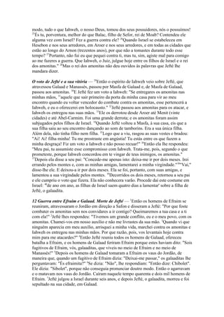 modo, tudo o que Iahweh, o nosso Deus, tomou dos seus possuidores, nós o possuímos!
25
És tu, porventura, melhor do que Balac, filho de Sefor, rei de Moab? Contendeu ele
alguma vez com Israel? Fez a guerra contra ele? 26Quando Israel se estabeleceu em
Hesebon e nos seus arredores, em Aroer e nos seus arredores, e em todas as cidades que
estão ao longo do Arnon (trezentos anos), por que não a tomastes durante todo esse
tempo? 27Portanto, não fui eu que pequei contra ti, mas tu, sim, agiste mal para comigo
ao me fazeres a guerra. Que Iahweh, o Juiz, julgue hoje entre os filhos de Israel e o rei
dos amonitas." 28Mas o rei dos amonitas não deu ouvidos às palavras que Jefté lhe
mandara dizer.
O voto de Jefté e a sua vitória — 29Então o espírito de Iahweh veio sobre Jefté, que
atravessou Galaad e Manassés, passou por Masfa de Galaad e, de Masfa de Galaad,
passou aos amonitas. 30E Jefté fez um voto a Iahweh: "Se entregares os amonitas nas
minhas mãos, 31aquele que sair primeiro da porta da minha casa para vir ao meu
encontro quando eu voltar vencedor do combate contra os amonitas, esse pertencerá a
Iahweh, e eu o oferecerei em holocausto." 32Jefté passou aos amonitas para os atacar, e
Iahweh os entregou nas suas mãos. 33Ele os derrotou desde Aroer até Menit (vinte
cidades) e até Abel-Carmim. Foi uma grande derrota; e os amonitas foram assim
subjugados pelos filhos de Israel. 34Quando Jefté voltou a Masfa, à sua casa, eis que a
sua filha saiu ao seu encontro dançando ao som de tamborins. Era a sua única filha.
Além dela, não tinha filho nem filha. 35Logo que a viu, rasgou as suas vestes e bradou:
"Ai! Ai! filha minha! Tu me prostraste em angústia! Tu estás entre os que fazem a
minha desgraça! Fiz um voto a Iahweh e não posso recuar!" 36Então ela lhe respondeu:
"Meu pai, tu assumiste esse compromisso com Iahweh. Trata-me, pois, segundo o que
prometeste, porque Iahweh concordou em te vingar de teus inimigos, os amonitas."
37
Depois ela disse a seu pai: "Concede-me apenas isto: deixa-me ir por dois meses. Irei
errando pelos montes e, com as minhas amigas, lamentarei a minha virgindade."38"Vai,"
disse-lhe ele. E deixou-a ir por dois meses. Ela se foi, portanto, com suas amigas, e
lamentou a sua virgindade pelos montes. 39Decorridos os dois meses, retornou a seu pai
e ele cumpriu o voto que fizera. Ela não conhecera varão. Procede daí este costume em
Israel: 40de ano em ano, as filhas de Israel saem quatro dias a lamentar' sobre a filha de
Jefté, o galaadita.
12 Guerra entre Efraim e Galaad. Morte de Jefté — 1Então os homens de Efraim se
reuniram, atravessaram o Jordão em direção a Safon e disseram a Jefté: "Por que foste
combater os amonitas sem nos convidares a ir contigo? Queimaremos a tua casa e a ti
com ela!" 2Jefté lhes respondeu: "Tivemos um grande conflito, eu e o meu povo, com os
amonitas. Chamei-vos em nosso auxílio e não me livrastes da sua mão. 3Quando vi que
ninguém aparecia em meu auxílio, arrisquei a minha vida, marchei contra os amonitas e
Iahweh os entregou nas minhas mãos. Por que razão, pois, vos levantais hoje contra
mim para me atacardes?" 4Então Jefté reuniu todos os homens de Galaad, ofereceu
batalha a Efraim, e os homens de Galaad feriram Efraim porque estes haviam dito: "Sois
fugitivos de Efraim, vós, galaaditas, que viveis no meio de Efraim e no meio de
Manassés!" 5Depois os homens de Galaad tomaram a Efraim os vaus do Jordão, de
maneira que, quando um fugitivo de Efraim dizia: "Deixai-me passar," os galaaditas lhe
perguntavam: "És efraimita?" 6Se dizia: "Não", lhe respondiam: "Então dize: Chibolet".
Ele dizia: "Sibolet", porque não conseguia pronunciar doutro modo. Então o agarravam
e o matavam nos vaus do Jordão. Caíram naquele tempo quarenta e dois mil homens de
Efraim. 7Jefté julgou a Israel durante seis anos, e depois Jefté, o galaadita, morreu e foi
sepultado na sua cidade, em Galaad.

 