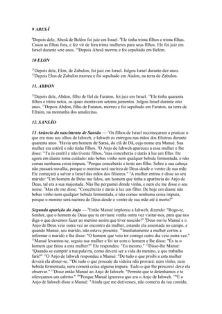 9 ABESÃ
8

Depois dele, Abesã de Belém foi juiz em Israel. 9Ele tinha trinta filhos e trinta filhas.
Casou as filhas fora, e fez vir de fora trinta mulheres para seus filhos. Ele foi juiz em
Israel durante sete anos. 10Depois Abesã morreu e foi sepultado em Belém.
10 ELON
11

Depois dele, Elon, de Zabulon, foi juiz em Israel. Julgou Israel durante dez anos.
Depois Elon de Zabulon morreu e foi sepultado em Aialon, na terra de Zabulon.

12

11. ABDON
13

Depois dele, Abdon, filho de Ilel de Faraton, foi juiz em Israel. 14Ele tinha quarenta
filhos e trinta netos, os quais montavam setenta jumentos. Julgou Israel durante oito
anos. 15Depois Abdon, filho de Faraton, morreu e foi sepultado em Faraton, na terra de
Efraim, na montanha dos amalecitas.
12. SANSÃO
13 Anúncio do nascimento de Sansão — 1Os filhos de Israel recomeçaram a praticar o
que era mau aos olhos de Iahweh, e Iahweh os entregou nas mãos dos filisteus durante
quarenta anos. 2Havia um homem de Saraá, do clã de Dã, cujo nome era Manué. Sua
mulher era estéril e não tinha filhos. 3O Anjo de Iahweh apareceu a essa mulher e lhe
disse: "Tu és estéril e não tiveste filhos, 4mas conceberás e darás à luz um filho. De
agora em diante toma cuidado: não bebas vinho nem qualquer bebida fermentada, e não
comas nenhuma coisa impura. 5Porque conceberás e terás um filho. Sobre a sua cabeça
não passará navalha, porque o menino será nazireu de Deus desde o ventre de sua mãe.
Ele começará a salvar a Israel das mãos dos filisteus." 6A mulher entrou e disse ao seu
marido: "Um homem de Deus me falou, um homem que tinha a aparência do Anjo de
Deus, tal era a sua majestade. Não lhe perguntei donde vinha, e nem ele me disse o seu
nome. 7Mas ele me disse: "Conceberás e darás à luz um filho. De hoje em diante não
bebas vinho nem qualquer bebida fermentada, e não comas nenhuma coisa impura,
porque o menino será nazireu de Deus desde o ventre de sua mãe até à morte!"
Segunda aparição do Anjo — 8Então Manué implorou a Iahweh, dizendo: "Rogo-te,
Senhor, que o homem de Deus que tu enviaste venha outra vez visitar-nos, para que nos
diga o que devemos fazer ao menino assim que tiver nascido!" 9Deus ouviu Manué e o
Anjo de Deus veio outra vez ao encontro da mulher, estando ela assentada no campo, e
quando Manué, seu marido, não estava presente. 10Imediatamente a mulher correu a
informar o marido e lhe disse: "O homem que veio ter comigo outro dia veio outra vez."
11
Manué levantou-se, seguiu sua mulher e foi ter com o homem e lhe disse: "És tu o
homem que falou a esta mulher?" Ele respondeu: "Eu mesmo." 12Disse-lhe Manué:
"Quando se cumprir a tua palavra, como deverá ser a vida do menino, e que trabalho
fará?" 13O Anjo de Iahweh respondeu a Manué: "De tudo o que proibi a esta mulher
deverá ela abster-se. 14De tudo o que procede da videira não provará: nem vinho, nem
bebida fermentada, nem comerá coisa alguma impura. Tudo o que lhe prescrevi deve ela
observar." 15Disse então Manué ao Anjo de Iahweh: "Permite que te detenhamos e te
ofereçamos um cabrito." 16bPorque Manué ignorava que era o Anjo de Iahweh. 16aE o
Anjo de Iahweh disse a Manué: "Ainda que me detivesses, não comeria da tua comida;

 