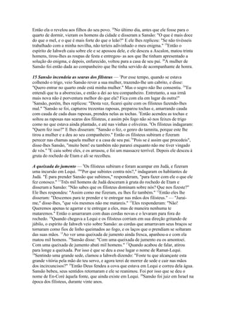 Então ela o revelou aos filhos do seu povo. 18No último dia, antes que ele fosse para o
quarto de dormir, vieram os homens da cidade e disseram a Sansão: "O que é mais doce
do que o mel, e o que é mais forte do que o leão?" E ele lhes replicou: "Se não tivésseis
trabalhado com a minha novilha, não teríeis adivinhado o meu enigma." 19Então o
espírito de Iahweh caiu sobre ele e se apossou dele, e ele desceu a Ascalon, matou trinta
homens, tirou-lhes as roupas de festa e entregou- as aos que lhe tinham apresentado a
solução do enigma, e depois, enfurecido, voltou para a casa de seu pai. 20A mulher de
Sansão foi então dada ao companheiro que lhe tinha servido de acompanhante de honra.
15 Sansão incendeia as searas dos filisteus — 1Por esse tempo, quando se estava
colhendo o trigo, veio Sansão rever a sua mulher, trazendo-lhe um cabrito, e disse:
"Quero entrar no quarto onde está minha mulher." Mas o sogro não lho consentiu. 2"Eu
entendi que tu a aborrecias, e então a dei ao teu companheiro. Entretanto, a sua irmã
mais nova não é porventura melhor do que ela? Fica com ela em lugar da outra!"
3
Sansão, porém, lhes replicou: "Desta vez, ficarei quite com os filisteus fazendo-lhes
mal." 4Sansão se foi, capturou trezentas raposas, preparou tochas e, amarrando cauda
com cauda de cada duas raposas, prendeu nelas as tochas. 5Então acendeu as tochas e
soltou as raposas nas searas dos filisteus, e assim pôs fogo não só nos feixes de trigo
como no que estava ainda plantado, e até nas vinhas e oliveiras. 6Os filisteus indagaram:
"Quem fez isso?" E lhes disseram: "Sansão o fez, o genro do tamnita, porque este lhe
tirou a mulher e a deu ao seu companheiro." Então os filisteus subiram e fizeram
perecer nas chamas aquela mulher e a casa de seu pai.7"Pois se é assim que procedeis",
disse-lhes Sansão, "muito bem! eu também não pararei enquanto não me tiver vingado
de vós." 8E caiu sobre eles, e os arrasou, e foi um massacre terrível. Depois ele desceu à
gruta do rochedo de Etam e ali se recolheu.
A queixada do jumento — 9Os filisteus subiram e foram acampar em Judá, e fizeram
uma incursão em Lequi. 10"Por que subistes contra nós?," indagaram os habitantes de
Judá. "É para prender Sansão que subimos," responderam, "para fazer com ele o que ele
fez conosco." 11Três mil homens de Judá desceram à gruta do rochedo de Etam e
disseram a Sansão: "Não sabes que os filisteus dominam sobre nós? Que nos fizeste?"
Ele lhes respondeu: "Assim como me fizeram, eu lhes fiz também." 12Então eles lhe
disseram: "Descemos para te prender e te entregar nas mãos dos filisteus." — "Juraime," disse-lhes, "que vós mesmos não me matareis." 13Eles responderam: "Não!
Queremos apenas te agarrar e te entregar a eles, mas de maneira nenhuma te
mataremos." Então o amarraram com duas cordas novas e o levaram para fora do
rochedo. 14Quando chegava a Lequi e os filisteus corriam em sua direção gritando de
júbilo, o espírito de Iahweh veio sobre Sansão: as cordas que amarravam seus braços se
tornaram como fios de linho queimados ao fogo, e os laços que o prendiam se soltaram
das suas mãos. 15Ao ver uma queixada de jumento ainda fresca, apanhou-a e com ela
matou mil homens. 16Sansão disse: "Com uma queixada de jumento eu os amontoei.
Com uma queixada de jumento abati mil homens." 17Quando acabou de falar, atirou
para longe a queixada. Por isso é que se deu a esse lugar o nome de Ramat-Lequi.
18
Sentindo uma grande sede, clamou a Iahweh dizendo: "Foste tu que alcançaste esta
grande vitória pela mão do teu servo, e agora terei de morrer de sede e cair nas mãos
dos incircuncisos?" 19Então Deus fendeu a cova que estava em Lequi e correu dela água.
Sansão bebeu, seus sentidos retornaram e ele se reanimou. Foi por isso que se deu o
nome de En-Coré àquela fonte, que ainda existe em Lequi. 20Sansão foi juiz em Israel na
época dos filisteus, durante vinte anos.

 