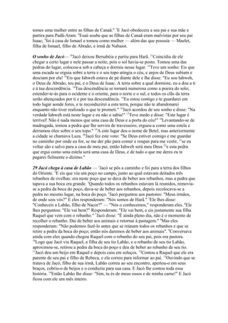 tomes uma mulher entre as filhas de Canaã." 7E Jacó obedecera a seu pai e sua mãe e
partira para Padã-Aram. 8Esaú soube que as filhas de Canaã eram malvistas por seu pai
Isaac; 9foi à casa de Ismael e tomou como mulher — além das que possuía — Maelet,
filha de Ismael, filho de Abraão, e irmã de Nabaiot.
O sonho de Jacó— 10Jacó deixou Bersabéia e partiu para Harã. 11Coincidiu de ele
chegar a certo lugar e nele passar a noite, pois o sol havia-se posto. Tomou uma das
pedras do lugar, colocou-a sob a cabeça e dormiu nesse lugar. 12Teve um sonho: Eis que
uma escada se erguia sobre a terra e o seu topo atingia o céu, e anjos de Deus subiam e
desciam por ela! 13Eis que Iahweh estava de pé diante dele e lhe disse: "Eu sou Iahweh,
o Deus de Abraão, teu pai, e o Deus de Isaac. A terra sobre a qual dormiste, eu a dou a ti
e à tua descendência. 14Tua descendência se tornará numerosa como a poeira do solo;
estender-te-ás para o ocidente e o oriente, para o norte e o sul, e todos os clãs da terra
serão abençoados por ti e por tua descendência. 15Eu estou contigo e te guardarei em
todo lugar aonde fores, e te reconduzirei a esta terra, porque não te abandonarei
enquanto não tiver realizado o que te prometi." 16Jacó acordou de seu sonho e disse: "Na
verdade Iahweh está neste lugar e eu não o sabia!" 17Teve medo e disse: "Este lugar é
terrível! Não é nada menos que uma casa de Deus e a porta do céu!" 18Levantando-se de
madrugada, tomou a pedra que lhe servira de travesseiro, ergueu-a como uma estela e
derramou óleo sobre o seu topo." 19A este lugar deu o nome de Betel, mas anteriormente
a cidade se chamava Luza. 20Jacó fez este voto: "Se Deus estiver comigo e me guardar
no caminho por onde eu for, se me der pão para comer e roupas para me vestir, 21se eu
voltar são e salvo para a casa de meu pai, então Iahweh será meu Deus 22e esta pedra
que ergui como uma estela será uma casa de Deus, e de tudo o que me deres eu te
pagarei fielmente o dízimo."
29 Jacó chega à casa de Labão — 1Jacó se pôs a caminho e foi para a terra dos filhos
do Oriente. 2E eis que viu um poço no campo, junto ao qual estavam deitados três
rebanhos de ovelhas: era neste poço que se dava de beber aos rebanhos, mas a pedra que
tapava a sua boca era grande. 3Quando todos os rebanhos estavam lá reunidos, removiase a pedra da boca do poço, dava-se de beber aos rebanhos, depois recolocava-se a
pedra no mesmo lugar, na boca do poço. 4Jacó perguntou aos pastores: "Meus irmãos,
de onde sois vós?" E eles responderam: "Nós somos de Harã." 5Ele lhes disse:
"Conheceis a Labão, filho de Nacor?" — "Nós o conhecemos," responderam eles. 6Ele
lhes perguntou: "Ele vai bem?" Responderam: "Ele vai bem, e eis justamente sua filha
Raquel que vem com o rebanho." 7Jacó disse: "É ainda pleno dia, não é o momento de
recolher o rebanho. Dai de beber aos animais e retornai à pastagem." 8Mas eles
responderam: "Não podemos fazê-lo antes que se reúnam todos os rebanhos e que se
retire a pedra da boca do poço; então nós daremos de beber aos animais". 9Conversava
ainda com eles quando chegou Raquel com o rebanho do seu pai, pois era pastora.
10
Logo que Jacó viu Raquel, a filha de seu tio Labão, e o rebanho de seu tio Labão,
aproximou-se, retirou a pedra da boca do poço e deu de beber ao rebanho de seu tio.
11
Jacó deu um beijo em Raquel e depois caiu em soluços. 12Contou a Raquel que ele era
parente de seu pai e filho de Rebeca, e ela correu para informar ao pai. 13Ouvindo que se
tratava de Jacó, filho de sua irmã, Labão correu ao seu encontro, apertou-o em seus
braços, cobriu-o de beijos e o conduziu para sua casa. E Jacó lhe contou toda essa
história. 14Então Labão lhe disse: "Sim, tu és de meus ossos e de minha carne!" E Jacó
ficou com ele um mês inteiro.

 