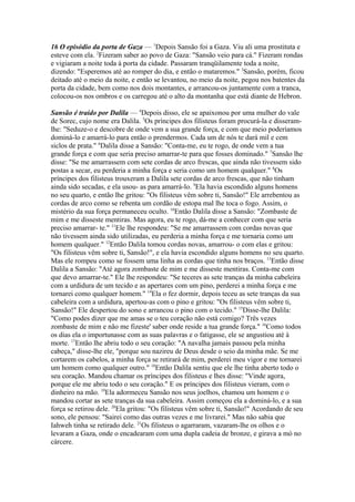 16 O episódio da porta de Gaza — 1Depois Sansão foi a Gaza. Viu ali uma prostituta e
esteve com ela. 2Fizeram saber ao povo de Gaza: "Sansão veio para cá." Fizeram rondas
e vigiaram a noite toda à porta da cidade. Passaram tranqüilamente toda a noite,
dizendo: "Esperemos até ao romper do dia, e então o mataremos." 3Sansão, porém, ficou
deitado até o meio da noite, e então se levantou, no meio da noite, pegou nos batentes da
porta da cidade, bem como nos dois montantes, e arrancou-os juntamente com a tranca,
colocou-os nos ombros e os carregou até o alto da montanha que está diante de Hebron.
Sansão é traído por Dalila — 4Depois disso, ele se apaixonou por uma mulher do vale
de Sorec, cujo nome era Dalila. 5Os príncipes dos filisteus foram procurá-la e disseramlhe: "Seduze-o e descobre de onde vem a sua grande força, e com que meio poderíamos
dominá-lo e amarrá-lo para então o prendermos. Cada um de nós te dará mil e cem
siclos de prata." 6Dalila disse a Sansão: "Conta-me, eu te rogo, de onde vem a tua
grande força e com que seria preciso amarrar-te para que fosses dominado." 7Sansão lhe
disse: "Se me amarrassem com sete cordas de arco frescas, que ainda não tivessem sido
postas a secar, eu perderia a minha força e seria como um homem qualquer." 8Os
príncipes dos filisteus trouxeram a Dalila sete cordas de arco frescas, que não tinham
ainda sido secadas, e ela usou- as para amarrá-lo. 9Ela havia escondido alguns homens
no seu quarto, e então lhe gritou: "Os filisteus vêm sobre ti, Sansão!" Ele arrebentou as
cordas de arco como se rebenta um cordão de estopa mal lhe toca o fogo. Assim, o
mistério da sua força permaneceu oculto. 10Então Dalila disse a Sansão: "Zombaste de
mim e me disseste mentiras. Mas agora, eu te rogo, dá-me a conhecer com que seria
preciso amarrar- te." 11Ele lhe respondeu: "Se me amarrassem com cordas novas que
não tivessem ainda sido utilizadas, eu perderia a minha força e me tornaria como um
homem qualquer." 12Então Dalila tomou cordas novas, amarrou- o com elas e gritou:
"Os filisteus vêm sobre ti, Sansão!", e ela havia escondido alguns homens no seu quarto.
Mas ele rompeu como se fossem uma linha as cordas que tinha nos braços. 13Então disse
Dalila a Sansão: "Até agora zombaste de mim e me disseste mentiras. Conta-me com
que devo amarrar-te." Ele lhe respondeu: "Se teceres as sete tranças da minha cabeleira
com a urdidura de um tecido e as apertares com um pino, perderei a minha força e me
tornarei como qualquer homem." 14Ela o fez dormir, depois teceu as sete tranças da sua
cabeleira com a urdidura, apertou-as com o pino e gritou: "Os filisteus vêm sobre ti,
Sansão!" Ele despertou do sono e arrancou o pino com o tecido." 15Disse-lhe Dalila:
"Como podes dizer que me amas se o teu coração não está comigo? Três vezes
zombaste de mim e não me fizeste' saber onde reside a tua grande força." 16Como todos
os dias ela o importunasse com as suas palavras e o fatigasse, ele se angustiou até à
morte. 17Então lhe abriu todo o seu coração: "A navalha jamais passou pela minha
cabeça," disse-lhe ele, "porque sou nazireu de Deus desde o seio da minha mãe. Se me
cortarem os cabelos, a minha força se retirará de mim, perderei meu vigor e me tornarei
um homem como qualquer outro." 18Então Dalila sentiu que ele lhe tinha aberto todo o
seu coração. Mandou chamar os príncipes dos filisteus e lhes disse: "Vinde agora,
porque ele me abriu todo o seu coração." E os príncipes dos filisteus vieram, com o
dinheiro na mão. 19Ela adormeceu Sansão nos seus joelhos, chamou um homem e o
mandou cortar as sete tranças da sua cabeleira. Assim começou ela a dominá-lo, e a sua
força se retirou dele. 20Ela gritou: "Os filisteus vêm sobre ti, Sansão!" Acordando de seu
sono, ele pensou: "Sairei como das outras vezes e me livrarei." Mas não sabia que
Iahweh tinha se retirado dele. 21Os filisteus o agarraram, vazaram-lhe os olhos e o
levaram a Gaza, onde o encadearam com uma dupla cadeia de bronze, e girava a mó no
cárcere.

 